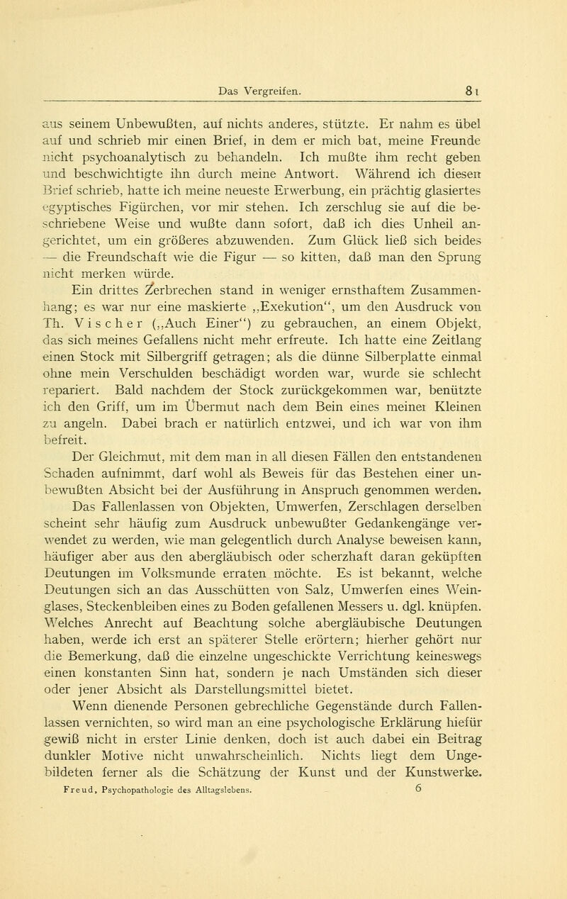 aus seinem Unbewußten, auf nichts anderes, stützte. Er nahm es übel auf und schrieb mir einen Brief, in dem er mich bat, meine Freunde nicht psychoanalytisch zu behandeln. Ich mußte ihm recht geben und beschwichtigte ihn durch meine Antwort. Während ich diesen Brief schrieb, hatte ich meine neueste Erwerbung, ein prächtig glasiertes ägyptisches Figürchen, vor mir stehen. Ich zerschlug sie auf die be- schriebene Weise und wußte dann sofort, daß ich dies Unheil an- gerichtet, um ein größeres abzuwenden. Zum Glück ließ sich beides — die Freundschaft wie die Figur — so kitten, daß man den Sprung nicht merken würde. Ein drittes Verbrechen stand in weniger ernsthaftem Zusammen- hang; es war nur eine maskierte ,,Exekution, um den Ausdruck von Th. Vis eher (,,Auch Einer) zu gebrauchen, an einem Objekt, das sich meines Gefallens nicht mehr erfreute. Ich hatte eine Zeitlang einen Stock mit Silbergriff getragen; als die dünne Silberplatte einmal ohne mein Verschulden beschädigt worden war, wurde sie schlecht repariert. Bald nachdem der Stock zurückgekommen war, benützte ich den Griff, um im Übermut nach dem Bein eines meinet Kleinen zu angeln. Dabei brach er natürlich entzwei, und ich war von ihm befreit. Der Gleichmut, mit dem man in all diesen Fällen den entstandenen Schaden aufnimmt, darf wohl als Beweis für das Bestehen einer un- bewußten Absicht bei der Ausführung in Anspruch genommen werden. Das Fallenlassen von Objekten, Umwerfen, Zerschlagen derselben scheint sehr häufig zum Ausdruck unbewußter Gedankengänge ver- wendet zu werden, wie man gelegentlich durch Analyse beweisen kann, häufiger aber aus den abergläubisch oder scherzhaft daran geküpften Deutungen im Volksmunde erraten möchte. Es ist bekannt, welche Deutungen sich an das Ausschütten von Salz, Umwerfen eines Wein- glases, Steckenbleiben eines zu Boden gefallenen Messers u. dgl. knüpfen. V/elches Anrecht auf Beachtung solche abergläubische Deutungen haben, werde ich erst an späterer Stelle erörtern; hierher gehört nur die Bemerkung, daß die einzelne ungeschickte Verrichtung keineswegs einen konstanten Sinn hat, sondern je nach Umständen sich dieser oder jener Absicht als Darstellungsmittel bietet. Wenn dienende Personen gebrechliche Gegenstände durch Fallen- lassen vernichten, so wird man an eine psychologische Erklärung hiefür gewiß nicht in erster Linie denken, doch ist auch dabei ein Beitrag dunkler Motive nicht unwahrscheinlich. Nichts liegt dem Unge- bildeten ferner als die Schätzung der Kunst und der Kunstwerke.