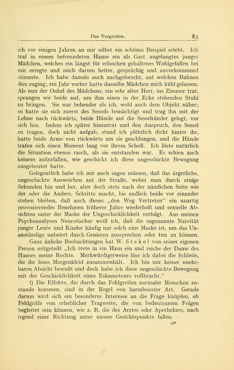 ich vor einigen Jahren an mir selbst ein schönes Beispiel erlebt. Ich traf in einem befreundeten Hause ein als Gast angelangtes junges Mädchen, welches ein längst für erloschen gehaltenes Wohlgefallen bei mir erregte und mich darum heiter, gesprächig und zuvorkommend stimmte. Ich habe damals auch nachgeforscht, auf welchen Bahnen dies zuging; ein Jahr vorher hatte dasselbe Mädchen mich kühl gelassen. Als nun der Onkel des Mädchens, ein sehr alter Herr, ins Zimmer trat, sprangen wir beide auf, um ihm einen in der Ecke stehenden Stuhl zu bringen. Sie war behender als ich, wohl auch dem Objekt näher; so hatte sie sich zuerst des Sessels bemächtigt und trug ihn mit der Lehne nach rückwärts, beide Hände auf die Sesselränder gelegt, vor sich hin. Indem ich später hinzutrat und den Anspruch, den Sessel zu tragen, doch nicht aufgab, stand ich plötzlich dicht hinter ihr, hatte beide Arme von rückwärts um sie geschlungen, und die Hände trafen sich einen Moment lang vor ihrem Schoß. Ich löste natürlich die Situation ebenso rasch, als sie entstanden war. Es schien auch keinem aufzufallen, wie geschickt ich diese ungeschickte Bewegung ausgebeutet hatte. Gelegentlich habe ich mir auch sagen müssen, daß das ärgerliche, ungeschickte Ausweichen auf der Straße, wobei man durch einige Sekunden hin und her, aber doch stets nach der nämlichen Seite wie der oder die Andere, Schritte macht, bis endlich beide vor einander stehen bleiben, daß auch dieses ,,den Weg Vertreten ein unartig provozierendes Benehmen früherer Jahre wiederholt und sexuelle Ab- sichten unter der Maske der Ungeschicklichkeit verfolgt. Aus meinen Psychoanalysen Neurotischer weiß ich, daß die sogenannte Naivität junger Leute und Kinder häufig nur solch eine Maske ist, um das Un- anständige unbeirrt durch Genieren aussprechen oder tun zu können. Ganz änliche Beobachtungen hat W. S t e k e 1 von seiner eigenen Person mitgeteilt ,,Ich trete in ein Haus ein und reiche der Dame des Hauses meine Rechte. Merkwürdigerweise löse ich dabei die Schleife, die ihr loses Morgenkleid zusammenhält. Ich bin mir keiner unehr- baren Absicht bewußt und doch habe ich diese ungeschickte Bewegung mit der Geschicklichkeit eines Eskamoteurs vollbracht. f) Die Effekte, die durch das Fehlgreifen normaler Menschen zu- stande kommen, sind in der Regel von harmlosester Art. Gerade darum wird sich ein besonderes Interesse an die Frage knüpfen, ob Fehlgriffe von erheblicher Tragv/eite, die von bedeutsamen Folgen begleitet sein können, wie z. B. die des Arztes oder Apothekers, nach irgend einer Richtung unter unsere Gesichtspunkte fallen. 6*