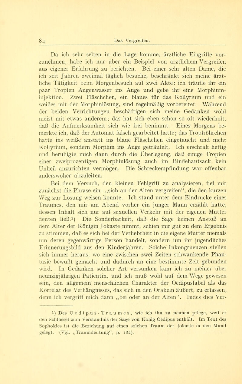 Da ich sehr selten in die Lage komme, ärztliche Eingriffe vor- zunehmen, habe ich nur über ein Beispiel von ärztlichem Vergreifen aus eigener Erfahrung zu berichten. Bei einer sehr alten Dame, die ich seit Jahren zweimal täglich besuche, beschränkt sich meine ärzt- liche Tätigkeit beim Morgenbesuch auf zwei Akte: ich träufle ihr ein paar Tropfen Augenwasser ins Auge und gebe ihr eine Morphium- injektion. Zwei Fläschchen, ein blaues für das Kollyrium und ein weißes mit der Morphinlösung, sind regelmäßig vorbereitet. Während der beiden Verrichtungen beschäftigen sich meine Gedanken wohl meist mit etwas anderem; das hat sich eben schon so oft wiederholt, daß die Aufmerksa,mkeit sich wie frei benimmt. Eines Morgens be- merkte ich, daß der Automat falsch gearbeitet hatte; das Tropfröhrchen hatte ins weiße anstatt ins blaue Fläschchen eingetaucht und nicht Kollyrium, sondern Morphin ins Auge geträufelt. Ich erschrak heftig und beruhigte mich dann durch die Überlegung, daß einige Tropfen einer zweiprozentigen Morphinlösung auch im Bindehautsack kein Unheil anzurichten vermögen. Die Schreckempfindung war offenbar anderswoher abzuleiten. Bei dem Versuch, den kleinen Fehlgriff zu analysieren, fiel mir zunächst die Phrase ein: ,,sich an der Alten vergreifen, die den kurzen Weg zur Lösung weisen konnte. Ich stand unter dem Eindrucke eines Traumes, den mir am Abend vorher ein junger Mann erzählt hatte, dessen Inhalt sich nur auf sexuellen Verkehr mit der eigenen Mutter deuten ließ.i) Die Sonderbarkeit, daß die Sage keinen Anstoß an dem Alter der Königin Jokaste nimmt, schien mir gut zu dem Ergebnis zu stimmen, daß es sich bei der Verliebtheit in die eigene Mutter niemals um deren gegenwärtige Person handelt, sondern um ihr jugendliches Erinnerungsbild aus den Kinderjahren. Solche Inkongruenzen stellen sich immer heraus, wo eine zwischen zwei Zeiten schwankende Phan- tasie bewußt gemacht und dadurch an eine bestimmte Zeit gebunden wird. In Gedanken solcher Art versunken kam ich zu meiner über neunzigjährigen Patientin, und ich muß wohl auf dem Wege gewesen sein, den allgemein menschlichen Charakter der Oedipusfabel als das Korrelat des Verhängnisses, das sich in den Orakeln äußert, zu erfassen, denn ich vergriff mich dann ,,bei oder an der Alten. Indes dies Ver- 1) Des Oedipus-Traum es, wie ich ilin zu iiennen pflege, weil er den Schlüssel zum Verständnis der Sage von König Oedipus enthält. Im Text des Sophokles ist die Beziehung auf einen solchen Traum der Jokaste in den Mund gelegt. (Vgl. ,,Traumdeutung, p. 182).