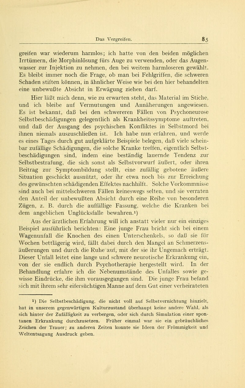 greifen war wiederum harmlos; ich hatte von den beiden möghchen Irrtümern, die Morphinlösung fürs Auge zu verwenden, oder das Augen- wasser zur Injektion zu nehmen, den bei weitem harmloseren gewählt. Es bleibt immer noch die Frage, ob man bei Fehlgriffen, die schweren Schaden stiften können, in ähnlicher Weise wie bei den hier behandelten eine unbewußte Absicht in Erwägung ziehen darf. Hier läßt mich denn, wie zu erwarten steht, das Material im Stiche, und ich bleibe auf Vermutungen und Annäherungen angewiesen. Es ist bekannt, daß bei den schwereren Fällen von Fsychoneurose Selbstbeschädigungen gelegentlich als Krankheitssymptome auftreten, und daß der Ausgang des psychischen Konfliktes in Selbstmord bei ihnen niemals auszuschließen ist. Ich habe nun erfahren, und werde es eines Tages durch gut aufgeklärte Beispiele belegen, daß viele schein- bar zufällige Schädigungen, die solche Kranke treffen, eigentlich Selbst- beschädigungen sind, indem eine beständig lauernde Tendenz zur Selbstbestrafung, die sich sonst als Selbstvorwurf äußert, oder ihren Beitrag zur Symptombildung stellt, eine zufällig gebotene äußere Situation geschickt ausnützt, oder ihr etwa noch bis zur Erreichung des gewünschten schädigenden Effektes nachhilft. Solche Vorkommnisse sind auch bei mittelschweren Fällen keineswegs selten, und sie verraten den Anteil der unbewußten Absicht durch eine Reihe von besonderen Zügen, z. B. durch die auffällige Fassung, welche die Kranken bei dem angeblichen Unglücksfalle bewahren. 1) Aus der ärztlichen Erfahrung will ich anstatt vieler nur ein einziges Beispiel ausführlich berichten: Eine junge Frau bricht sich bei einem Wagenunfall die Knochen des einen Unterschenkels, so daß sie für Wochen bettlägerig wird, fällt dabei durch den Mangel an Schmerzens- äußerungen und durch die Ruhe auf, mit der sie ihr Ungemach erträgt. Dieser Unfall leitet eine lange und schwere neurotische Erkrankung ein, von der sie endlich durch Psychotherapie hergestellt wird. In der Behandlung erfahre ich die Nebenumstände des Unfalles sowie ge- wisse Eindrücke, die ihm vorausgegangen sind. Die junge Frau befand sich mit ihrem sehr eifersüchtigen Manne auf dem Gut einer verheirateten 1) Die Selbstbeschädigung, die nicht voll auf Selbstvernichtung hinzielt, hat in unserem gegenwärtigen Kulturzustand überhaupt keine andere Wahl, als sich hinter der Zufälligkeit zu verbergen, oder sich durch Simulation einer spon- tanen Erkrankung durchzusetzen. Früher einmal war sie ein gebräuchliches Zeichen der Trauer; zu anderen Zeiten konnte sie Ideen der Frömmigkeit und Weltentsagung Ausdruck geben.