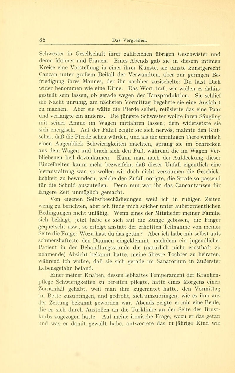 Schwester in Gesellschaft ihrer zahlreichen übrigen Geschwister und deren Männer und Frauen. Eines Abends gab sie in diesem intimen Kreise eine Vorstellung in einer ihrer Künste, sie tanzte kunstgerecht Cancan unter großem Beifall der Verwandten, aber zur geringen Be- friedigung ihres Mannes, der ihr nachher zuzischelte: Du hast Dich wider benommen wie eine Dirne. Das Wort traf; wir wollen es dahin- gestellt sein lassen, ob gerade wegen der Tanzproduktion. Sie schlief die Nacht unruhig, am nächsten Vormittag begehrte sie eine Ausfahrt zu machen. Aber sie walte die Pferde selbst, refüsierte das eine Paar und verlangte ein anderes. Die jüngste Schwester wollte ihren Säughng mit seiner Amme im Wagen mitfahren lassen; dem widersetzte sie sich energisch. Auf der Fahrt zeigte sie sich nervös, mahnte den Kut- scher, daß die Pferde scheu würden, und als die unruhigen Tiere wirklich einen Augenblick Schwierigkeiten machten, sprang sie im Schrecken aus dem Wagen und brach sich den Fuß, während die im Wagen Ver- bliebenen heil davonkamen. Kann man nach der Aufdeckung dieser Einzelheiten kaum mehr bezweifeln, daß dieser Unfall eigentlich eine Veranstaltung war, so wollen wir doch nicht versäumen die Geschick- lichkeit zu bewundern, welche den Zufall nötigte, die Strafe so passend für die Schuld auszuteilen. Denn nun war ihr das Cancantanzen für längere Zeit unmöglich gemacht. Von eigenen Selbstbeschädigungen weiß ich in ruhigen Zeiten wenig zu berichten, aber ich finde mich solcher unter außerordentlichen Bedingungen nicht unfähig. Wenn eines der Mitglieder meiner Familie sich beklagt, jetzt habe es sich auf die Zunge gebissen, die Finger gequetscht usw., so erfolgt anstatt der erhofften Teilnahme von meiner Seite die Frage: Wozu hast du das getan ? Aber ich habe mir selbst aufs schmerzhafteste den Daumen eingeklemmt, nachdem ein jugendlicher Patient in der Behandlungsstunde die (natürlich nicht ernsthaft zu nehmende) Absicht bekannt hatte, meine älteste Tochter zu heiraten, während ich wußte, daß sie sich gerade im Sanatorium in äußerster Lebensgefahr befand. Einer meiner Knaben, dessen lebhaftes Temperament der Kranken- pflege Schwierigkeiten zu bereiten pflegte, hatte eines Morgens einen Zornanfall gehabt, weil man ihm zugemutet hatte, den Vormittag im Bette zuzubringen, und gedroht, sich umzubringen, wie es ihm aus der Zeitung bekannt geworden war. Abends zeigte er mir eine Beule, die er sich durch Anstoßen an die Türklinke an der Seite des Brust- korbs zugezogen hatte. Auf meine ironische Frage, wozu er das getan und was er damit gewollt habe, antwortete das ii jährige Kind wie