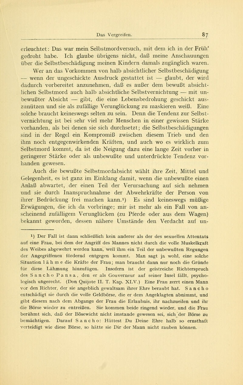 erleuchtet: Das war mein Selbstmordversuch, mit dem ich in der Früh' gedroht habe. Ich glaube übrigens nicht, daß meine Anschauungen über die Selbstbeschädigung meinen Kindern damals zugänglich waren. Wer an das Vorkommen von halb absichtlicher Selbstbeschädigung — wenn der ungeschickte Ausdruck gestattet ist — glaubt, der wird dadurch vorbereitet anzunehmen, daß es außer dem bewußt absicht- lichen Selbstmord auch halb absichtliche Selbstvernichtung — mit un- bewußter Absicht — gibt, die eine Lebensbedrohung geschickt aus- zunützen und sie als zufällige Verunglückung zu maskieren weiß. Eine solche braucht keineswegs selten zu sein. Denn die Tendenz zur Selbst- vernichtung ist bei sehr viel mehr Menschen in einer gewissen Stärke vorhanden, als bei denen sie sich durchsetzt; die Selbstbeschädigungen sind in der Regel ein Kompromiß zwischen diesem Trieb und den ihm noch entgegenwirkenden Kräften, und auch wo es wirklich zum Selbstmord kommt, da ist die Neigung dazu eine lange Zeit vorher in geringerer Stärke oder als unbewußte und unterdrückte Tendenz vor- handen gewesen. Auch die bewußte Selbstmordabsicht wählt ihre Zeit, Mittel und Gelegenheit, es ist ganz im Einklang damit, wenn die unbewußte einen Anlaß abwartet, der einen Teil der Verursachung auf sich nehmen und sie durch Inanspruchnahme der Abwehrkräfte der Person von ihrer Bedrückung frei machen kann.i) Es sind keineswegs müßige Erwägungen, die ich da vorbringe; mir ist mehr als ein Fall von an- scheinend zufälligem Verunglücken (zu Pferde oder aus dem Wagen) bekannt geworden, dessen nähere Umstände den Verdacht auf un- 1) Der Fall ist dann schließlich kein anderer als der des sexuellen Attentats auf eine Frau, bei dem der Angriff des Mannes nicht durch die volle Muskelkraft des Weibes abgewehrt werden kann, weil ihm ein Teil der unbewußten Regungen der Angegriffenen fördernd entgegen kommt. Man sagt ja wohl, eine solche Situation lähme die Kräfte der Frau; man braucht dann nur noch die Gründe für diese Lähmung hinzufügen. Insofern ist der geistreiche Richterspruch des Sancho Pansa, den er als Gouverneur auf seiner Insel fällt, psycho- logisch ungerecht. (Don Quijote II. T. Kap. XLV.) Eine Frau zerrt einen Mann vor den Richter, der sie angeblich gewaltsam ihrer Ehre beraubt hat. Sancho entschädigt sie durch die volle Geldbörse, die er dem Angeklagten abnimmt, und gibt diesem nach dem Abgange der Frau die Erlaubnis, ihr nachzueilen und ihr die Börse wieder zu entreißen. Sie kommen beide ringend wieder, und die Frau berühmt sich, daß der Bösewicht nicht imstande gewesen sei, sich der Börse zu bemächtigen. Darauf Sancho: Hättest Du Deine Ehre halb so ernsthaft verteidigt wie diese Börse, so hätte sie Dir der Mann nicht rauben können.