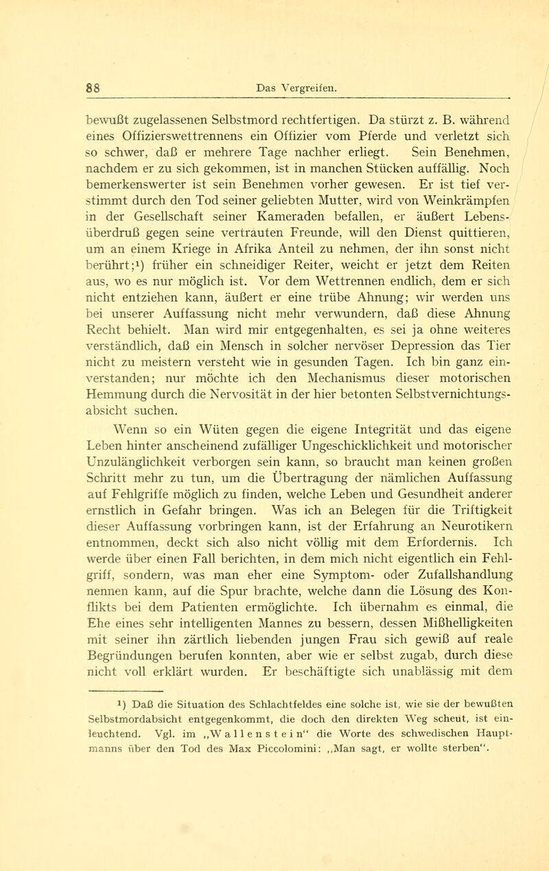 bewußt zugelassenen Selbstmord rechtfertigen. Da stürzt z. B. während eines Offizierswettrennens ein Offizier vom Pferde und verletzt sich so schwer, daß er mehrere Tage nachher erliegt. Sein Benehmen, nachdem er zu sich gekommen, ist in manchen Stücken auffällig. Noch bemerkenswerter ist sein Benehmen vorher gewesen. Er ist tief ver- stimmt durch den Tod seiner geliebten Mutter, wird von Weinkrämpfen in der Gesellschaft seiner Kameraden befallen, er äußert Lebens- überdruß gegen seine vertrauten Freunde, will den Dienst quittieren, um an einem Kriege in Afrika Anteil zu nehmen, der ihn sonst nicht berührt;!) früher ein schneidiger Reiter, weicht er jetzt dem Reiten aus, wo es nur möglich ist. Vor dem Wettrennen endlich, dem er sich nicht entziehen kann, äußert er eine trübe Ahnung; wir werden uns bei unserer Auffassung nicht mehr verwundern, daß diese Ahnung Recht behielt. Man wird mir entgegenhalten, es sei ja ohne weiteres verständlich, daß ein Mensch in solcher nervöser Depression das Tier nicht zu meistern versteht wie in gesunden Tagen. Ich bin ganz ein- verstanden; nur möchte ich den Mechanismus dieser motorischen Hemmung durch die Nervosität in der hier betonten Selbstvernichtungs- absicht suchen. Wenn so ein Wüten gegen die eigene Integrität und das eigene Leben hinter anscheinend zufälliger Ungeschicklichkeit und motorischer Unzulänglichkeit verborgen sein kann, so braucht man keinen großen Schritt mehr zu tun, um die Übertragung der nämlichen Auffassung auf Fehlgriffe möglich zu finden, welche Leben und Gesundheit anderer ernstlich in Gefahr bringen. Was ich an Belegen für die Triftigkeit dieser Auffassung vorbringen kann, ist der Erfahrung an Neurotikern entnommen, deckt sich also nicht völlig mit dem Erfordernis. Ich werde über einen Fall berichten, in dem mich nicht eigentlich ein Fehl- griff, sondern, was man eher eine Symptom- oder Zufallshandlung nennen kann, auf die Spur brachte, welche dann die Lösung des Kon- flikts bei dem Patienten ermöglichte. Ich übernahm es einmal, die Ehe eines sehr intelligenten Mannes zu bessern, dessen Mißhelligkeiten mit seiner ihn zärtlich liebenden jungen Frau sich gewiß auf reale Begründungen berufen konnten, aber wie er selbst zugab, durch diese nicht voll erklärt wurden. Er beschäftigte sich unablässig mit dem 1) Daß die Situation des Schlachtfeldes eine solche ist, wie sie der bewußten Selbstmordabsicht entgegenkommt, die doch den direkten Weg scheut, ist ein- leuchtend. Vgl. im ,,W allenstein die Worte des schwedischen Haupt- manns über den Tod des Max Piccolomini: ,,Man sagt, er wollte sterben.