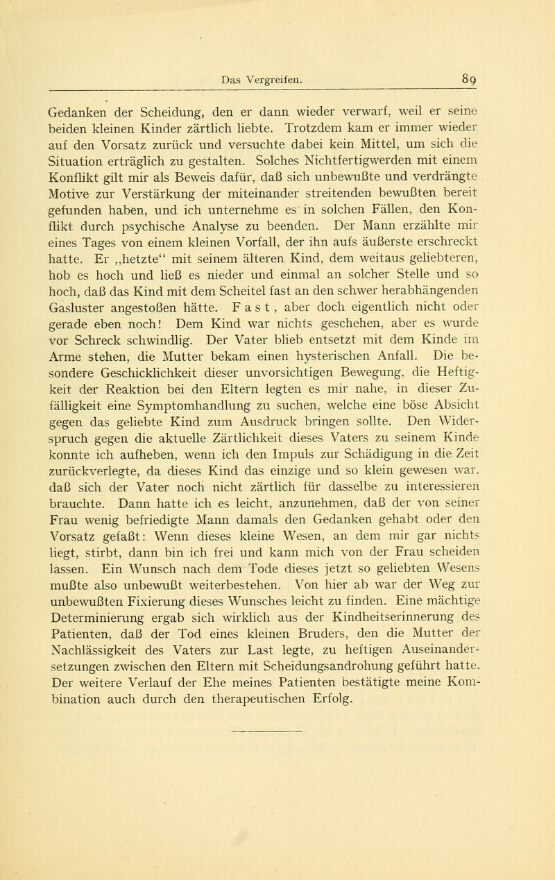 Gedanken der Scheidung, den er dann wieder verwarf, weil er seine beiden kleinen Kinder zärtlich liebte. Trotzdem kam er immer wieder auf den Vorsatz zurück und versuchte dabei kein Mittel, um sich die Situation erträglich zu gestalten. Solches Nichtfertigwerden mit einem Konflikt gilt mir als Beweis dafür, daß sich unbewußte und verdrängte Motive zur Verstärkung der miteinander streitenden bewußten bereit gefunden haben, und ich unternehme es in solchen Fällen, den Kon- flikt durch psychische Analyse zu beenden. Der Mann erzählte mir eines Tages von einem kleinen Vorfall, der ihn aufs äußerste erschreckt hatte. Er ,,hetzte mit seinem älteren Kind, dem weitaus geliebteren, hob es hoch und ließ es nieder und einmal an solcher Stelle und so hoch, daß das Kind mit dem Scheitel fast an den schwer herabhängenden Gasluster angestoßen hätte. Fast, aber doch eigentlich nicht oder gerade eben noch! Dem Kind war nichts geschehen, aber es wurde vor Schreck schwindlig. Der Vater blieb entsetzt mit dem Kinde im Arme stehen, die Mutter bekam einen hysterischen Anfall. Die be- sondere Geschicklichkeit dieser unvorsichtigen Bewegung, die Heftig- keit der Reaktion bei den Eltern legten es mir nahe, in dieser Zu- fälligkeit eine Symptomhandlung zu suchen, welche eine böse Absicht gegen das geliebte Kind zum Ausdruck bringen sollte. Den Wider- spruch gegen die aktuelle Zärtlichkeit dieses Vaters zu seinem Kinde konnte ich aufheben, wenn ich den Impuls zur Schädigung in die Zeit zurückverlegte, da dieses Kind das einzige und so klein gewesen war. daß sich der Vater noch nicht zärtlich für dasselbe zu interessieren brauchte. Dann hatte ich es leicht, anzunehmen, daß der von seiner Frau wenig befriedigte Mann damals den Gedanken gehabt oder den Vorsatz gefaßt: Wenn dieses kleine Wesen, an dem mir gar nichts liegt, stirbt, dann bin ich frei und kann mich von der Frau scheiden lassen. Ein Wunsch nach dem Tode dieses jetzt so gehebten Wesens mußte also unbewußt weiterbestehen. Von hier ab war der Weg zur unbewußten Fixierung dieses Wunsches leicht zu finden. Eine mächtige Determinierung ergab sich wirklich aus der Kindheitserinnerung des Patienten, daß der Tod eines kleinen Bruders, den die Mutter der Nachlässigkeit des Vaters zur Last legte, zu heftigen Auseinander- setzungen zwischen den Eltern mit Scheidungsandrohung geführt hatte. Der weitere Verlauf der Ehe meines Patienten bestätigte meine Kom- bination auch durch den therapeutischen Erfolg.