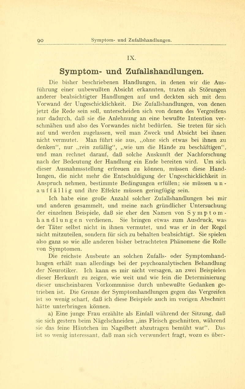 IX. Symptom- und Zufallshandlungen. Die bisher beschriebenen Handlungen, in denen wir die Aus- führung einer unbewußten Absicht erkannten, traten als Störungen anderer beabsichtigter Handlungen auf und deckten sich mit dem Vorwand der Ungeschicklichkeit. Die Zufallshandlungen, von denen jetzt die Rede sein soll, unterscheiden sich von denen des Vergreifens nur dadurch, daß sie die Anlehnung an eine bewußte Intention ver- schmähen und also des Vorwandes nicht bedürfen. Sie treten für sich auf und werden zugelassen, weil man Zweck und Absicht bei ihnen nicht vermutet. Man führt sie aus, ,,ohne sich etwas bei ihnen zu denken, nur ,,rein zufällig, ,,wie um die Hände zu beschäftigen, und man rechnet darauf, daß solche Auskunft der Nachforschung nach der Bedeutung der Handlung ein Ende bereiten wird. Um sich dieser Ausnahmsstellung erfreuen zu können, müssen diese Hand- lungen, die nicht mehr die Entschuldigung der Ungeschicklichkeit in Anspruch nehmen, bestimmte Bedingungen erfüllen; sie müssen un- auffällig und ihre Effekte müssen geringfügig sein. Ich habe eine große Anzahl solcher Zufallshandlungen bei mir und anderen gesammelt, und meine nach gründlicher Untersuchung der einzelnen Beispiele, daß sie eher den Namen von Symptom- handlungen verdienen, Sie bringen etwas zum Ausdruck, was der Täter selbst nicht in ihnen vermutet, und was er in der Regel nicht mitzuteilen, sondern für sich zu behalten beabsichtigt. Sie spielen also ganz so wie alle anderen bisher betrachteten Phänomene die Rolle von Symptomen. Die reichste Ausbeute an solchen Zufalls- oder Symptomhand- lungen erhält man allerdings bei der psychoanalytischen Behandlung der Neurotiker. Ich kann es mir nicht versagen, an zwei Beispielen dieser Herkunft zu zeigen, wie weit und wie fein die Determinierung dieser unscheinbaren Vorkommnisse durch unbewußte Gedanken ge- trieben ist. Die Grenze der Symptomhandlungen gegen das Vergreifen ist so wenig scharf, daß ich diese Beispiele auch im vorigen Abschnitt hätte unterbringen können. a) Eine junge Frau erzählte als Einfall während der Sitzung, daß sie sich gestern beim Nägelschneiden ,,ins Fleisch geschnitten, während sie das feine Häutchen im Nagelbett abzutragen bemüht war. Das ist so wenig interessant, daß man sich verwundert fragt, wozu es über-