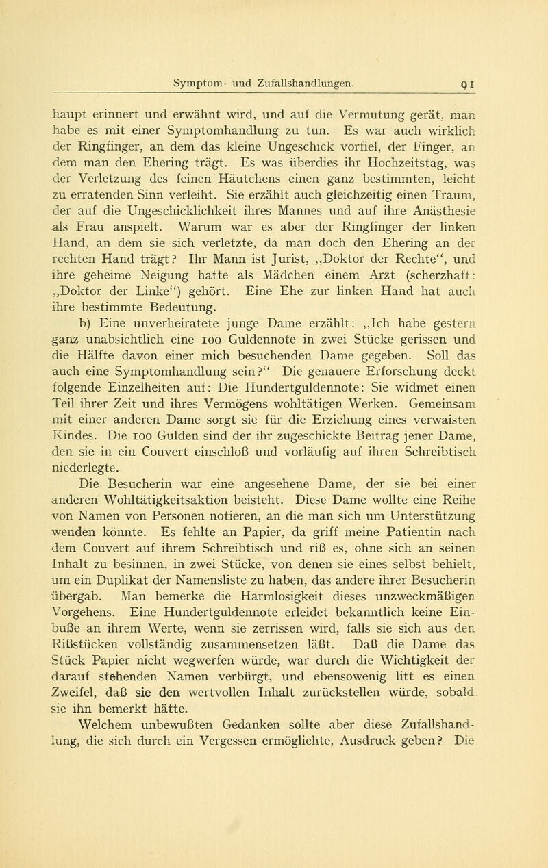 haupt erinnert und erwähnt wird, und auf die Vermutung gerät, man habe es mit einer Symptomhandlung zu tun. Es war auch wirkhch der Ringfinger, an dem das kleine Ungeschick vorfiel, der Finger, an dem man den Ehering trägt. Es was überdies ihr Hochzeitstag, was der Verletzung des feinen Häutchens einen ganz bestimmten, leicht zu erratenden Sinn verleiht. Sie erzählt auch gleichzeitig einen Traum, der auf die Ungeschicklichkeit ihres Mannes und auf ihre Anästhesie als Frau anspielt. Warum war es aber der Ringfinger der linken Hand, an dem sie sich verletzte, da man doch den Ehering an der rechten Hand trägt? Ihr Mann ist Jurist, ,,Doktor der Rechte, und ihre geheime Neigung hatte als Mädchen einem Arzt (scherzhaft: ,,Doktor der Linke) gehört. Eine Ehe zur linken Hand hat auch ihre bestimmte Bedeutung. b) Eine unverheiratete junge Dame erzählt: ,,Ich habe gestern ganz unabsichtlich eine loo Guldennote in zwei Stücke gerissen und die Hälfte davon einer mich besuchenden Dame gegeben. Soll das auch eine Symptomhandlung sein? Die genauere Erforschung deckt folgende Einzelheiten auf: Die Hundertguldennote: Sie widmet einen Teil ihrer Zeit und ihres Vermögens wohltätigen Werken. Gemeinsam mit einer anderen Dame sorgt sie für die Erziehung eines verwaisten Kindes. Die loo Gulden sind der ihr zugeschickte Beitrag jener Dame, den sie in ein Couvert einschloß und vorläufig auf ihren Schreibtisch niederlegte. Die Besucherin war eine angesehene Dame, der sie bei einer anderen Wohltätigkeitsaktion beisteht. Diese Dame wollte eine Reihe von Namen von Personen notieren, an die man sich um Unterstützung wenden könnte. Es fehlte an Papier, da griff meine Patientin nach dem Couvert auf ihrem Schreibtisch und riß es, ohne sich an seinen Inhalt zu besinnen, in zwei Stücke, von denen sie eines selbst behielt, um ein Duplikat der Namensliste zu haben, das andere ihrer Besucherin übergab. Man bemerke die Harmlosigkeit dieses unzweckmäßigen Vorgehens. Eine Hundertguldennote erleidet bekanntlich keine Ein- buße an ihrem Werte, wenn sie zerrissen wird, falls sie sich aus den Rißstücken vollständig zusammensetzen läßt. Daß die Dame das Stück Papier nicht wegwerfen würde, war durch die Wichtigkeit der darauf stehenden Namen verbürgt, und ebensowenig litt es einen Zweifel, daß sie den wertvollen Inhalt zurückstellen würde, sobald sie ihn bemerkt hätte. Welchem unbewußten Gedanken sollte aber diese Zufallshand- lung, die sich durch ein Vergessen ermöglichte, Ausdruck geben? Die