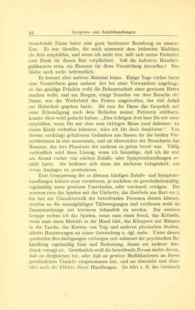 besuchende Dame hatte eine ganz bestimmte Beziehung zu unserer Kur. Es war dieselbe, die mich seinerzeit dem leidenden Mädchen als Arzt empfohlen, und wenn ich nicht irre, hält sich meine Patientin zum Dank für diesen Rat verpflichtet. Soll die halbierte Hundert- guldennote etwa ein Honorar für diese Vermittlung darstellen? Das bliebe noch recht befremdlich. Es kommt aber anderes Material hinzu. Einige Tage vorher hatte eine Vermittlerin ganz anderer Art bei einer Verwandten angefragt, ob das gnädige Fräulein wohl die Bekanntschaft eines gewissen Herrn machen wolle, und am Morgen, einige Stunden vor dem Besuche der Dame, war der Werbebrief des Freiers eingetroffen, der viel Anlaß zur Heiterkeit gegeben hatte. Als nun die Dame das Gespräch mit einer Erkundigung nach dem Befinden meiner Patientin eröffnete, konnte diese wohl gedacht haben: ,,Den richtigen Arzt hast Du mir zwar empfohlen, wenn Du mir aber zum richtigen Mann (und dahinter: zu einem Kind) verhelfen könntest, wäre ich Dir doch dankbarer. Von diesem verdrängt gehaltenen Gedanken aus flössen ihr die beiden Ver- mittlerinnen in eins zusammen, und sie überreichte der Besucherin das Honorar, das ihre Phantasie der anderen zu geben bereit war. Völlig verbindlich wird diese Lösung, wenn ich hinzufüge, daß ich ihr erst am Abend vorher von solchen Zufalls- oder Symptomhandlungen er- zählt hatte. Sie bediente sich dann der nächsten Gelegenheit, um etwas Analoges zu produzieren. Eine Gruppierung der so überaus häufigen Zufalls- und Symptom- handlungen könnte man vornehmen, je nachdem sie gewohnheitsmäßig, regelmäßig unter gewissen Umständen, oder vereinzelt erfolgen. Die ersteren (wie das Spielen mit der Uhrkette, das Zwirbeln am Bart etc.), die fast zur Charakteristik der betreffenden Personen dienen können, streifen an die mannigfaltigen Tikbewegungen und verdienen wohl im Zusammenhange mit letzteren behandelt zu werden. Zur zweiten Gruppe rechne ich das Spielen, wenn man einen Stock, das Kritzeln, wenn man einen Bleistift in der Hand hält, das Klimpern mit Münzen in der Tasche, das Kneten von Teig und anderen plastischen Stoffen, allerlei Hantierungen an seiner Gewandung u. dgl. mehr. Unter diesen spielenden Beschäftigungen verbergen sich während der psychischen Be- handlung regelmäßig Sinn und Bedeutung, denen ein anderer Aus- druck versagt ist. Gewöhnlich weiß die betreffende Person nichts davon, daß sie dergleichen tut, oder daß sie gewisse Modifikationen an ihrem gewöhnlichen Tändeln vorgenommen hat, und sie übersieht und über- hört auch die Effekte dieser Handlungen. Sie hört z. B. das Geräusch