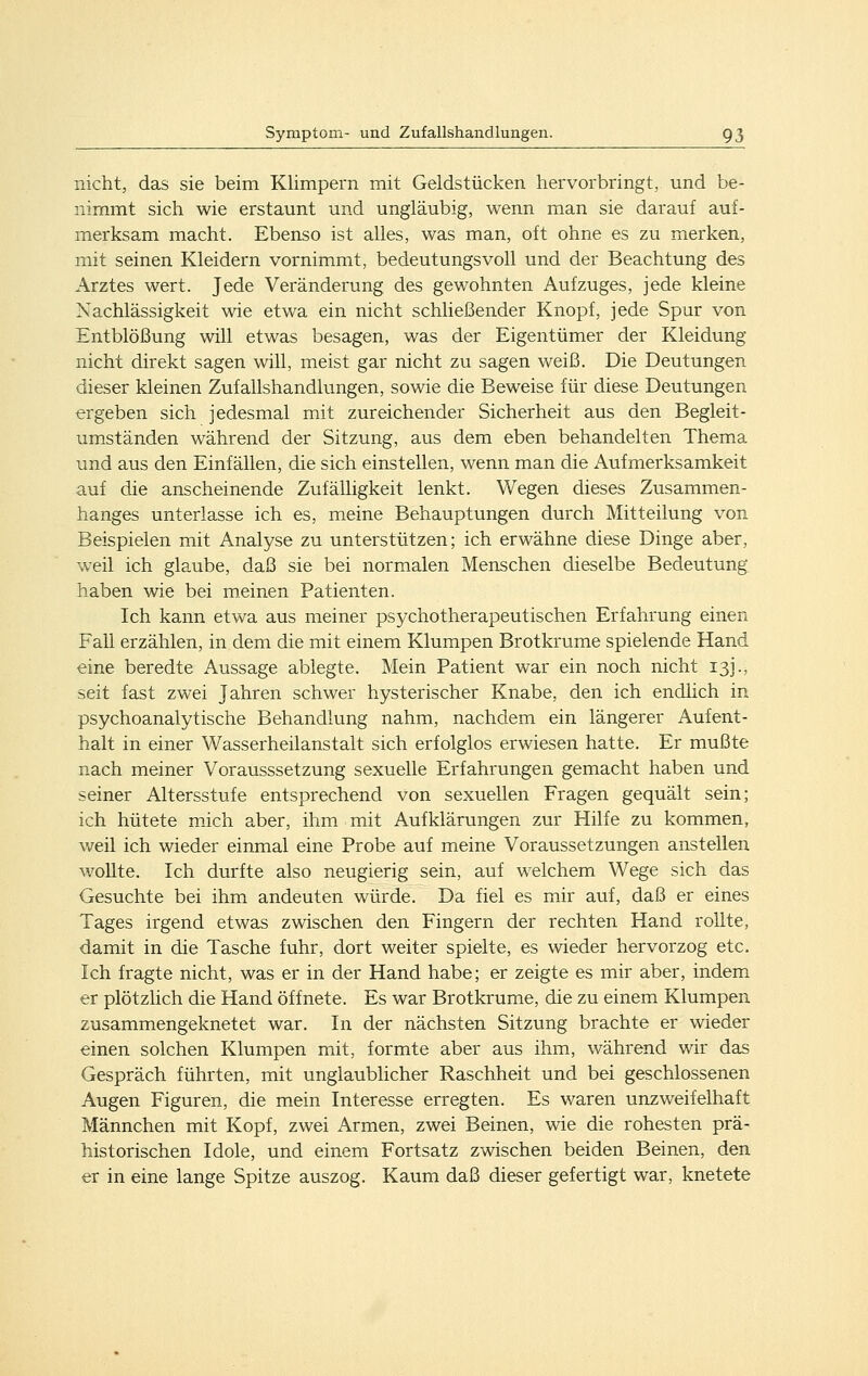 nicht, das sie beim Klimpern mit Geldstücken hervorbringt, und be- nimmt sich wie erstaunt und ungläubig, wenn man sie darauf auf- merksam macht. Ebenso ist alles, was man, oft ohne es zu merken, mit seinen Kleidern vornimmt, bedeutungsvoll und der Beachtung des Arztes wert. Jede Veränderung des gewohnten Aufzuges, jede kleine Nachlässigkeit wie etwa ein nicht schließender Knopf, jede Spur von Entblößung will etwas besagen, was der Eigentümer der Kleidung nicht direkt sagen will, meist gar nicht zu sagen weiß. Die Deutungen dieser kleinen Zufallshandlungen, sowie die Beweise für diese Deutungen ergeben sich jedesmal mit zureichender Sicherheit aus den Begleit- umständen während der Sitzung, aus dem eben behandelten Thema und aus den Einfällen, die sich einstellen, wenn man die iVufmerksamkeit auf die anscheinende Zufälligkeit lenkt. Wegen dieses Zusammen- hanges unterlasse ich es, meine Behauptungen durch Mitteilung von Beispielen mit Analyse zu unterstützen; ich erwähne diese Dinge aber, weil ich glaube, daß sie bei normalen Menschen dieselbe Bedeutung haben wie bei meinen Patienten. Ich kann etwa aus meiner psychotherapeutischen Erfahrung einen Fall erzählen, in dem die mit einem Klumpen Brotkrume spielende Hand eine beredte Aussage ablegte. Mein Patient war ein noch nicht 13J., seit fast zwei Jahren schwer hysterischer Knabe, den ich endlich in psychoanalytische Behandlung nahm, nachdem ein längerer Aufent- halt in einer Wasserheilanstalt sich erfolglos erwiesen hatte. Er mußte nach meiner Vorausssetzung sexuelle Erfahrungen gemacht haben und seiner Altersstufe entsprechend von sexuellen Fragen gequält sein; ich hütete mich aber, ihm mit Aufklärungen zur Hilfe zu kommen, weil ich wieder einmal eine Probe auf meine Voraussetzungen anstellen wollte. Ich durfte also neugierig sein, auf welchem Wege sich das Gesuchte bei ihm andeuten würde. Da fiel es mir auf, daß er eines Tages irgend etwas zwischen den Fingern der rechten Hand rollte, damit in die Tasche fuhr, dort weiter spielte, es wieder hervorzog etc. Ich fragte nicht, was er in der Hand habe; er zeigte es mir aber, indem er plötzlich die Hand öffnete. Es war Brotkrume, die zu einem Klumpen zusammengeknetet war. In der nächsten Sitzung brachte er wieder einen solchen Klumpen mit, formte aber aus ihm, während wir das Gespräch führten, mit unglaublicher Raschheit und bei geschlossenen Augen Figuren, die mein Interesse erregten. Es waren unzweifelhaft Männchen mit Kopf, zwei Armen, zwei Beinen, wie die rohesten prä- historischen Idole, und einem Fortsatz zwischen beiden Beinen, den er in eine lange Spitze auszog. Kaum daß dieser gefertigt war, knetete