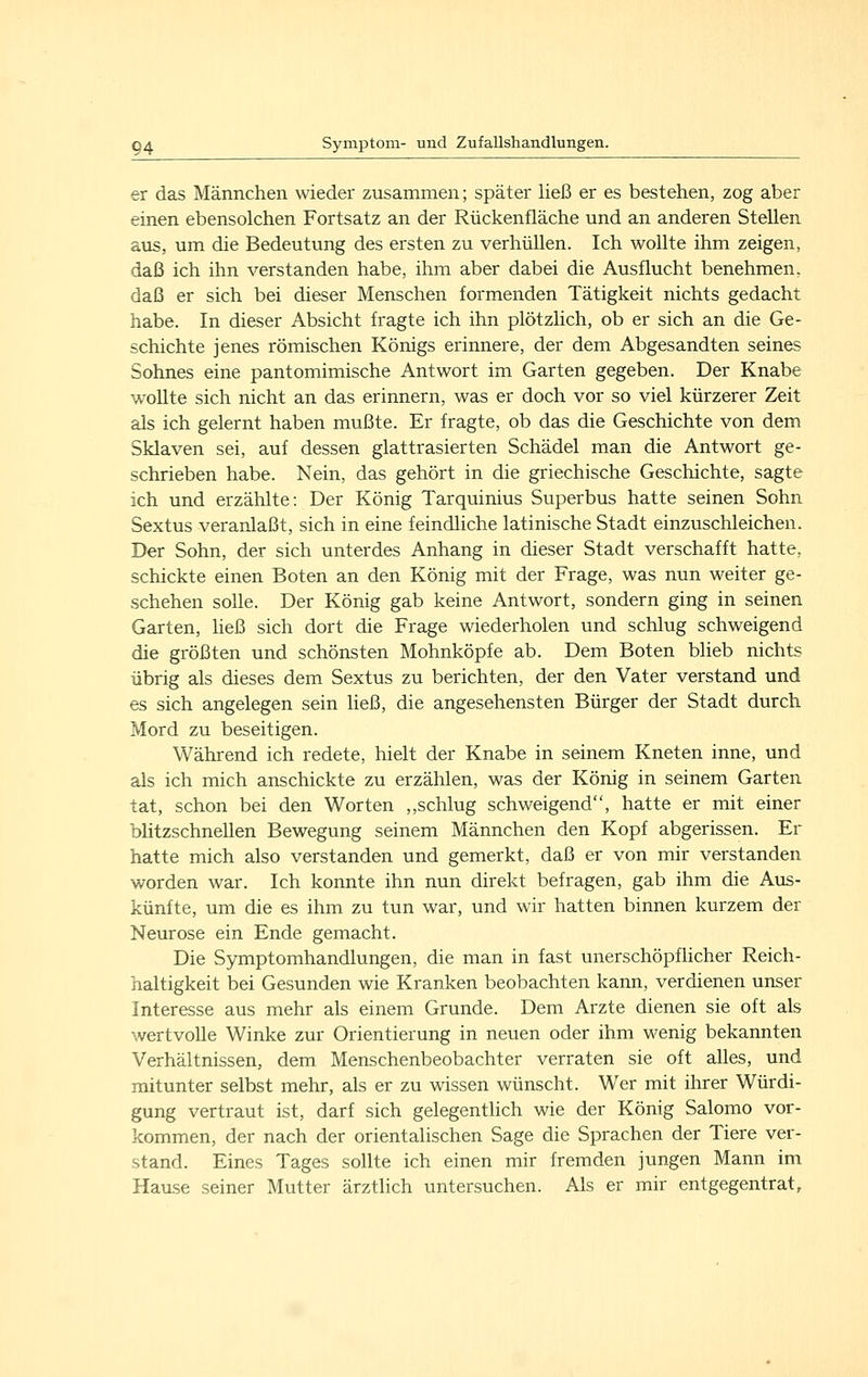 er das Männchen wieder zusammen; später ließ er es bestehen, zog aber einen ebensolchen Fortsatz an der Rückenfläche und an anderen Stehen aus, um die Bedeutung des ersten zu verhüllen. Ich wollte ihm zeigen, daß ich ihn verstanden habe, ihm aber dabei die Ausflucht benehmen, daß er sich bei dieser Menschen formenden Tätigkeit nichts gedacht habe. In dieser Absicht fragte ich ihn plötzlich, ob er sich an die Ge- schichte jenes römischen Königs erinnere, der dem Abgesandten seines Sohnes eine pantomimische Antwort im Garten gegeben. Der Knabe wollte sich nicht an das erinnern, was er doch vor so viel kürzerer Zeit als ich gelernt haben mußte. Er fragte, ob das die Geschichte von dem Sklaven sei, auf dessen glattrasierten Schädel man die Antwort ge- schrieben habe. Nein, das gehört in die griechische Geschichte, sagte ich und erzählte: Der König Tarquinius Superbus hatte seinen Sohn Sextus veranlaßt, sich in eine feindliche latinische Stadt einzuschleichen. Der Sohn, der sich unterdes Anhang in dieser Stadt verschafft hatte, schickte einen Boten an den König mit der Frage, was nun weiter ge- schehen sohe. Der König gab keine Antwort, sondern ging in seinen Garten, heß sich dort die Frage wiederholen und schlug schweigend die größten und schönsten Mohnköpfe ab. Dem Boten blieb nichts übrig als dieses dem Sextus zu berichten, der den Vater verstand und es sich angelegen sein ließ, die angesehensten Bürger der Stadt durch Mord zu beseitigen. Während ich redete, hielt der Knabe in seinem Kneten inne, und als ich mich anschickte zu erzählen, was der König in seinem Garten tat, schon bei den Worten ,,schlug schweigend, hatte er mit einer blitzschnellen Bewegung seinem Männchen den Kopf abgerissen. Er hatte mich also verstanden und gemerkt, daß er von mir verstanden worden war. Ich konnte ihn nun direkt befragen, gab ihm die Aiis- künfte, um die es ihm zu tun war, und wir hatten binnen kurzem der Neurose ein Ende gemacht. Die Symptomhandlungen, die man in fast unerschöpflicher Reich- haltigkeit bei Gesunden wie Kranken beobachten kann, verdienen unser Interesse aus mehr als einem Grunde. Dem Arzte dienen sie oft als wertvolle Winke zur Orientierung in neuen oder ihm wenig bekannten Verhältnissen, dem Menschenbeobachter verraten sie oft alles, und mitunter selbst mehr, als er zu wissen wünscht. Wer mit ihrer Würdi- gung vertraut ist, darf sich gelegentlich wie der König Salomo vor- kommen, der nach der orientalischen Sage die Sprachen der Tiere ver- stand. Eines Tages sollte ich einen mir fremden jungen Mann im Hause seiner Mutter ärztlich untersuchen. Als er mir entgegentrat.