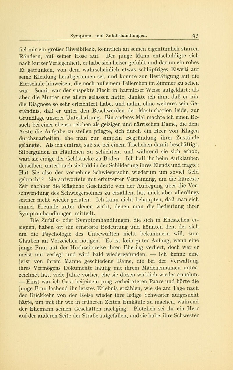 fiel mir ein großer Eiweißfleck, kenntlich an seinen eigentümlich starren Rändern, auf seiner Hose auf. Der junge Mann entschuldigte sich nach kurzer Verlegenheit, er habe sich heiser gefühlt und darum ein rohes Ei getrunken, von dem wahrscheinlich etwas schlüpfriges Eiweiß auf seine Kleidung herabgeronnen sei, und konnte zur Bestätigung auf die Eierschale hinweisen, die noch auf einem Tellerchen im Zimmer zu sehen war. Somit war der suspekte Fleck in harmloser Weise aufgeklärt; als aber die Mutter uns allein gelassen hatte, dankte ich ihm, daß er mir die Diagnose so sehr erleichtert habe, und nahm ohne weiteres sein Ge- ständnis, daß er unter den Beschwerden der Masturbation leide, zur Grundlage unserer Unterhaltung. Ein anderes Mal machte ich einen Be- such bei einer ebenso reichen als geizigen und närrischen Dame, die dem Arzte die Aufgabe zu stellen pflegte, sich durch ein Heer von Klagen durchzuarbeiten, ehe man zur simpeln Begründung ihrer Zustände gelangte. Als ich eintrat, saß sie bei einem Tischchen damit beschäftigt, Silbergulden in Häufchen zu schichten, und während sie sich erhob, warf sie einige der Geldstücke zu Boden. Ich half ihr beim Aufklauben derselben, unterbrach sie bald in der Schilderung ihres Elends und fragte: Hat Sie also der vornehme Schwiegersohn wiederum um soviel Geld gebracht ? Sie antwortete mit erbitterter Verneinung, um die kürzeste Zeit nachher die klägliche Geschichte von der Aufregung über die Ver- schwendung des Schwiegersohnes zu erzählen, hat mich aber allerdings seither nicht wieder gerufen. Ich kann nicht behaupten, daß man sich immer Freunde unter denen wirbt, denen man die Bedeutung ihrer Symptomhandlungen mitteilt. Die Zufalls- oder Symptomhandlungen, die sich in Ehesachen er- eignen, haben oft die ernsteste Bedeutung und könnten den, der sich um die Psychologie des Unbewußten nicht bekümmern will, zum Glauben an Vorzeichen nötigen. Es ist kein guter Anfang, wenn eine junge Frau auf der Hochzeitsreise ihren Ehering verliert, doch war er meist nur verlegt und wird bald wiedergefunden. — Ich kenne eine jetzt von ihrem Manne geschiedene Dame, die bei der Verwaltung ihres Vermögens Dokumente häufig mit ihrem Mädchennamen unter- zeichnet hat, viele Jahre vorher, ehe sie diesen wirklich wieder annahm. — Einst war ich Gast bei^einem jung verheirateten Paare und hörte die junge Frau lachend ihr letztes Erlebnis erzählen, wie sie am Tage nach der Rückkehr von der Reise wieder ihre ledige Schwester aufgesucht hätte, um mit ihr wie in früheren Zeiten Einkäufe zu machen, während der Ehemann seinen Geschäften nachging. Plötzlich sei ihr ein Herr auf der anderen Seite der Straße aufgefallen, und sie habe, ihre Schwester