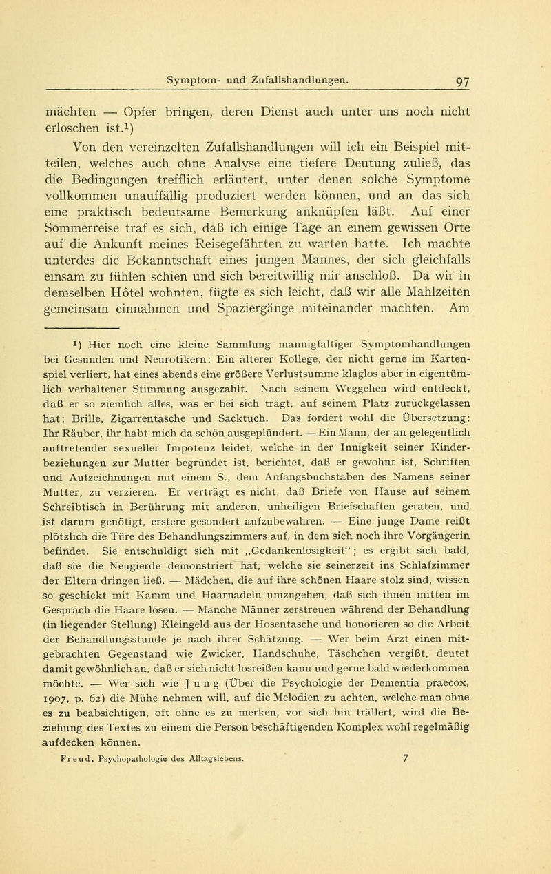 mächten — Opfer bringen, deren Dienst auch unter uns noch nicht erloschen ist.i) Von den vereinzelten Zufallshandlungen will ich ein Beispiel mit- teilen, welches auch ohne Analyse eine tiefere Deutung zuließ, das die Bedingungen trefflich erläutert, unter denen solche Symptome vollkommen unauffällig produziert werden können, und an das sich eine praktisch bedeutsame Bemerkung anknüpfen läßt. Auf einer Sommerreise traf es sich, daß ich einige Tage an einem gewissen Orte auf die Ankunft meines Reisegefährten zu warten hatte. Ich machte unterdes die Bekanntschaft eines jungen Mannes, der sich gleichfalls einsam zu fühlen schien und sich bereitwillig mir anschloß. Da wir in demselben Hotel wohnten, fügte es sich leicht, daß wir alle Mahlzeiten gemeinsam einnahmen und Spaziergänge miteinander machten. Am 1) Hier noch eine kleine Sammlung mannigfaltiger Symptomhandlungen bei Gesunden und Neurotikern: Ein älterer Kollege, der nicht gerne im Karten- spiel verliert, hat eines abends eine größere Verlustsumme klaglos aber in eigentüm- lich verhaltener Stimmung ausgezahlt. Nach seinem Weggehen wird entdeckt, daß er so ziemlich alles, was er bei sich trägt, auf seinem Platz zurückgelassen hat: Brille, Zigarrentasche und Sacktuch. Das fordert wohl die Übersetzung: Ihr Räuber, ihr habt mich da schön ausgeplündert. — Ein Mann, der an gelegentlich auftretender sexueller Impotenz leidet, welche in der Innigkeit seiner Kinder- beziehungen zur Mutter begründet ist, berichtet, daß er gewohnt ist, Schriften und Aufzeichnungen mit einem S., dem Anfangsbuchstaben des Namens seiner Mutter, zu verzieren. Er verträgt es nicht, daß Briefe von Hause auf seinem Schreibtisch in Berührung mit anderen, unheiligen Briefschaften geraten, und ist darum genötigt, erstere gesondert aufzubewahren. — Eine junge Dame reißt plötzlich die Türe des Behandlungszimmers auf, in dem sich noch ihre Vorgängerin befindet. Sie entschuldigt sich mit ,,Gedankenlosigkeit; es ergibt sich bald, daß sie die Neugierde demonstriert hat, welche sie seinerzeit ins Schlafzimmer der Eltern dringen ließ. — Mädchen, die auf ihre schönen Haare stolz sind, wissen so geschickt mit Kamm und Haarnadeln umzugehen, daß sich ihnen mitten im Gespräch die Haare lösen. — Manche Männer zerstreuen während der Behandlung (in liegender Stellung) Kleingeld aus der Hosentasche und honorieren so die Arbeit der Behandlungsstunde je nach ihrer Schätzung. — Wer beim Arzt einen mit- gebrachten Gegenstand wie Zwicker, Handschuhe, Täschchen vergißt, deutet damit gewöhnlich an, daß er sich nicht losreißen kann und gerne bald wiederkommen möchte. — Wer sich wie Jung (Über die Psychologie der Dementia praecox, 1907, p. 62) die Mühe nehmen will, auf die Melodien zu achten, welche man ohne es zu beabsichtigen, oft ohne es zu merken, vor sich hin trällert, wird die Be- ziehung des Textes zu einem die Person beschäftigenden Komplex wohl regelmäßig aufdecken können. Freud, Psychopathologie des Alltagslebens. 7