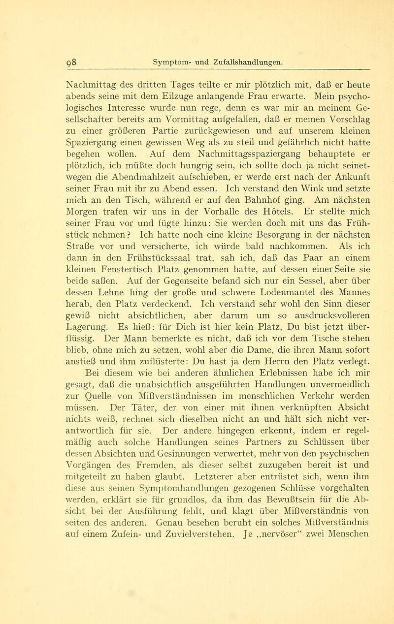 Nachmittag des dritten Tages teilte er mir plötzlich mit, daß er heute abends seine mit dem Eilzuge anlangende Frau erwarte. Mein psycho- logisches Interesse wurde nun rege, denn es war mir an meinem Ge- sellschafter bereits am Vormittag aufgefallen, daß er meinen Vorschlag zu einer größeren Partie zurückgewiesen und auf unserem kleinen Spaziergang einen gewissen Weg als zu steil und gefährlich nicht hatte begehen wollen. Auf dem Nachmittagsspaziergang behauptete er plötzlich, ich müßte doch hungrig sein, ich sollte doch ja nicht seinet- wegen die Abendmahlzeit aufschieben, er werde erst nach der Ankunft seiner Frau mit ihr zu Abend essen. Ich verstand den Wink und setzte mich an den Tisch, während er auf den Bahnhof ging. Am nächsten Morgen trafen wir uns in der Vorhalle des Hotels. Er stellte mich seiner Frau vor und fügte hinzu: Sie werden doch mit uns das Früh- stück nehmen? Ich hatte noch eine kleine Besorgung in der nächsten Straße vor und versicherte, ich würde bald nachkommen. Als ich dann in den Frühstückssaal trat, sah ich, daß das Paar an einem kleinen Fenstertisch Platz genommen hatte, auf dessen einer Seite sie beide saßen. Auf der Gegenseite befand sich nur ein Sessel, aber über dessen Lehne hing der große und schwere Lodenmantel des Mannes herab, den Platz verdeckend. Ich verstand sehr wohl den Sinn dieser gewiß nicht absichtlichen, aber darum um so ausdrucksvolleren Lagerung. Es hieß: für Dich ist hier kein Platz, Du bist jetzt über- flüssig. Der Mann bemerkte es nicht, daß ich vor dem Tische stehen blieb, ohne mich zu setzen, wohl aber die Dame, die ihren Mann sofort anstieß und ihm zuflüsterte: Du hast ja dem Herrn den Platz verlegt. Bei diesem wie bei anderen ähnlichen Erlebnissen habe ich mir gesagt, daß die unabsichtlich ausgeführten Handlungen unvermeidlich zur Quelle von Mißverständnissen im menschlichen Verkehr werden müssen. Der Täter, der von einer mit ihnen verknüpften Absicht nichts weiß, rechnet sich dieselben nicht an und hält sich nicht ver- antwortlich für sie. Der andere hingegen erkennt, indem er regel- mäßig auch solche Handlungen seines Partners zu Schlüssen über dessen Absichten und Gesinnungen verwertet, mehr von den psychischen Vorgängen des Fremden, als dieser selbst zuzugeben bereit ist und mitgeteilt zu haben glaubt. Letzterer aber entrüstet sich, wenn ihm diese aus seinen Symptomhandlungen gezogenen Schlüsse vorgehalten werden, erklärt sie für grundlos, da ihm das Bewußtsein für die Ab- sicht bei der Ausführung fehlt, und klagt über Mißverständnis von seifen des anderen. Genau besehen beruht ein solches Mißverständnis auf einem Zufein- und Zuvielverstehen. Je ,,nervöser zwei Menschen