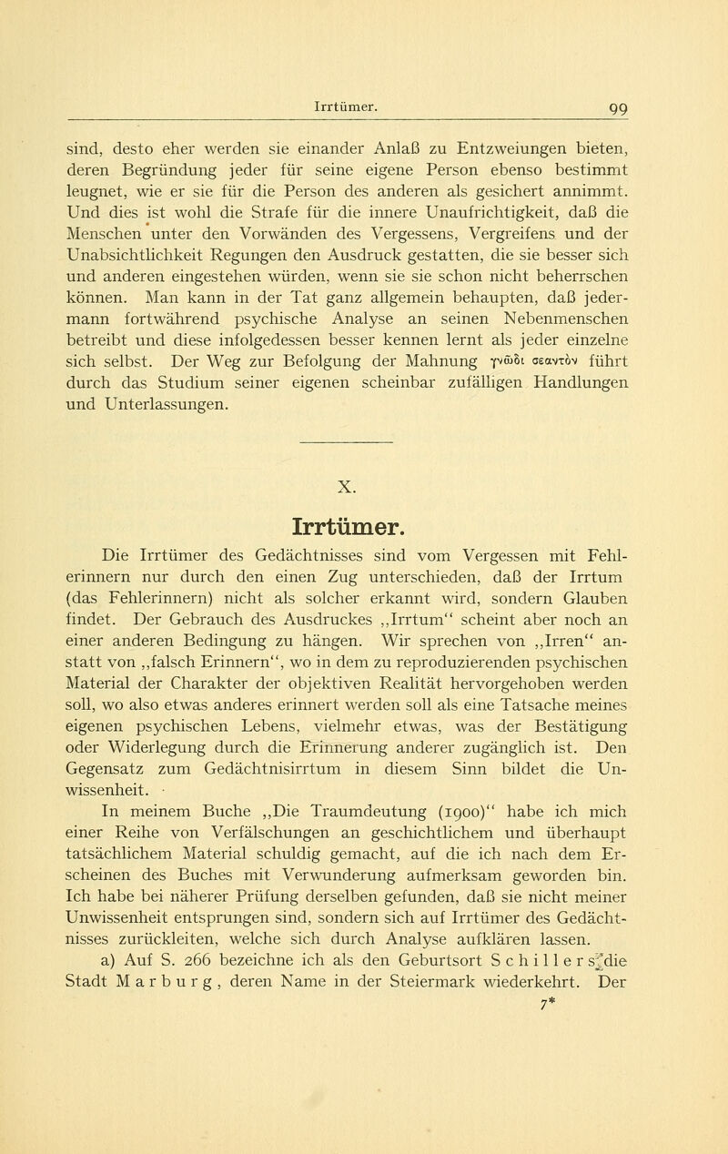 sind, desto eher werden sie einander Anlaß zu Entzweiungen bieten, deren Begründung jeder für seine eigene Person ebenso bestimmt leugnet, wie er sie für die Person des anderen als gesichert annimmt. Und dies ist wohl die Strafe für die innere Unaufrichtigkeit, daß die Menschen unter den Vorwänden des Vergessens, Vergreifens und der Unabsichthchkeit Regungen den Ausdruck gestatten, die sie besser sich und anderen eingestehen würden, wenn sie sie schon nicht beherrschen können. Man kann in der Tat ganz allgemein behaupten, daß jeder- mann fortwährend psychische Analyse an seinen Nebenmenschen betreibt und diese infolgedessen besser kennen lernt als jeder einzelne sich selbst. Der Weg zur Befolgung der Mahnung Y^wSt ceavTÖv führt durch das Studium seiner eigenen scheinbar zufälligen Handlungen und Unterlassungen. X. Irrtümer. Die Irrtümer des Gedächtnisses sind vom Vergessen mit Fehl- erinnern nur durch den einen Zug unterschieden, daß der Irrtum (das Fehlerinnern) nicht als solcher erkannt wird, sondern Glauben findet. Der Gebrauch des Ausdruckes ,,Irrtum scheint aber noch an einer anderen Bedingung zu hängen. Wir sprechen von ,,Irren an- statt von ,,falsch Erinnern, wo in dem zu reproduzierenden psychischen Material der Charakter der objektiven Realität hervorgehoben werden soll, wo also etwas anderes erinnert werden soll als eine Tatsache meines eigenen psychischen Lebens, vielmehr etwas, was der Bestätigung oder Widerlegung durch die Erinnerung anderer zugänglich ist. Den Gegensatz zum Gedächtnisirrtum in diesem Sinn bildet die Un- wissenheit. ■ In meinem Buche ,,Die Traumdeutung (1900) habe ich mich einer Reihe von Verfälschungen an geschichtlichem und überhaupt tatsächlichem Material schuldig gemacht, auf die ich nach dem Er- scheinen des Buches mit Verwunderung aufmerksam geworden bin. Ich habe bei näherer Prüfung derselben gefunden, daß sie nicht meiner Unwissenheit entsprungen sind, sondern sich auf Irrtümer des Gedächt- nisses zurückleiten, welche sich durch Analyse aufklären lassen. a) Auf S. 266 bezeichne ich als den Geburtsort Schiller s^^die Stadt Marburg, deren Name in der Steiermark wiederkehrt. Der