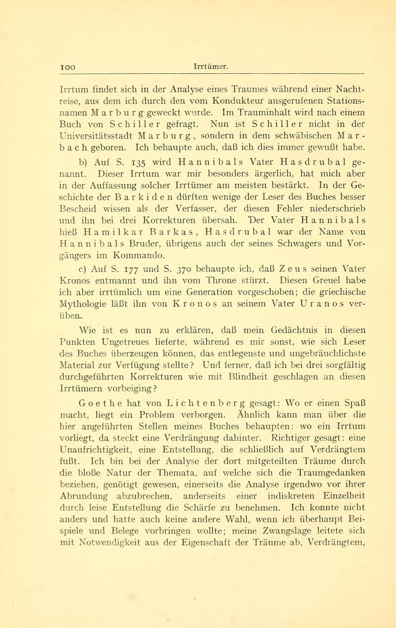 Irrtum findet sich in der Analyse eines Traumes während einer Nacht- reise, aus dem ich durch den vom Kondukteur ausgerufenen Stations- namen Marburg geweckt wairde. Im Trauminhalt wird nach einem Buch von Schiller gefragt. Nun ist Schiller nicht in der Universitätsstadt Marburg, sondern in dem schwäbischen M a r - b a c h geboren. Ich behaupte auch, daß ich dies immer gewußt habe. b) Auf S. 135 wird Hannibals Vater Hasdrubal ge- nannt. Dieser Irrtum war mir besonders ärgerlich, hat mich aber in der Auffassung solcher Irrtümer am meisten bestärkt. In der Ge- schichte der B a r k i d e n dürften wenige der Leser des Buches besser Bescheid wissen als der Verfasser, der diesen Fehler niederschrieb und ihn bei drei Korrekturen übersah. T)er Vater Hannibals hieß Hamilkar Barkas, Hasdrubal war der Name von Hannibals Bruder, übrigens auch der seines Schwagers und Vor- gängers im Kommando. c) Auf S. 177 und S. 370 behaupte ich, daß Zeus seinen Vater Kronos entmannt und ihn vom Throne stürzt. Diesen Greuel habe ich aber irrtümlich um eine Generation vorgeschoben; die griechische Mythologie läßt ihn von Kronos an seinem Vater U r a n o s ver- üben. Wie ist es nun zu erklären, daß mein Gedächtnis in diesen Punkten Ungetreues lieferte, während es mir sonst, wie sich Leser des Buches überzeugen können, das entlegenste und ungebräuchlichste Material zur Verfügung stellte ? Und ferner, daß ich bei drei sorgfältig durchgeführten Korrekturen wie mit Blindheit geschlagen an diesen Irrtümern vorbeiging? Goethe hat von Lichtenberg gesagt: Wo er einen Spaß macht, liegt ein Problem verborgen. Ähnlich kann man über die hier angeführten Stellen meines Buches behaupten: wo ein Irrtum vorliegt, da steckt eine Verdrängung dahinter. Richtiger gesagt: eine Unaufrichtigkeit, eine Entstellung, die schließlich auf Verdrängtem fußt. Ich bin bei der Analyse der dort mitgeteilten Träume durch die bloße Natur der Themata, auf welche sich die Traumgedanken beziehen, genötigt gewesen, einerseits die Analyse irgendwo vor ihrer Abrundung abzubrechen, anderseits einer indiskreten Einzelheit durch leise Entstellung die Schärfe zu benehmen. Ich konnte nicht anders und hatte auch keine andere Wahl, wenn ich überhaupt Bei- spiele und Belege vorbringen wollte; meine Zwangslage leitete sich mit Notwendigkeit aus der Eigenschaft der Träume ab, Verdrängtem,