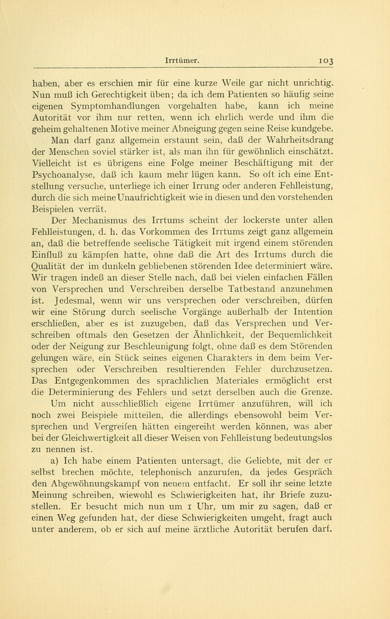 haben, aber es erschien mir für eine kurze Weile gar nicht unrichtig. Nun muß ich Gerechtigkeit üben; da ich dem Patienten so häufig seine eigenen Symptomhandlungen vorgehalten habe, kann ich meine Autorität vor ihm nur retten, wenn ich ehrlich werde und ihm die geheim gehaltenen Motive meiner Abneigung gegen seine Reise kundgebe. Man darf ganz allgemein erstaunt sein, daß der Wahrheitsdrang der Menschen soviel stärker ist, als man ihn für gewöhnlich einschätzt. Vielleicht ist es übrigens eine Folge meiner Beschäftigung mit der Psychoanalyse, daß ich kaum mehr lügen kann. So oft ich eine Ent- stellung versuche, unterliege ich einer Irrung oder anderen Fehlleistung, durch die sich meine Unaufrichtigkeit wie in diesen und den vorstehenden Beispielen verrät. Der Mechanismus des Irrtums scheint der lockerste unter allen Fehlleistungen, d. h. das Vorkommen des Irrtums zeigt ganz allgemein an, daß die betreffende seelische Tätigkeit mit irgend einem störenden Einfluß zu kämpfen hatte, ohne daß die Art des Irrtums durch die Qualität der im dunkeln gebliebenen störenden Idee determiniert wäre. Wir tragen indeß an dieser Stelle nach, daß bei vielen einfachen Fällen von Versprechen und Verschreiben derselbe Tatbestand anzunehmen ist. Jedesmal, wenn wir uns versprechen oder verschreiben, dürfen wir eine Störung durch seelische Vorgänge außerhalb der Intention erschließen, aber es ist zuzugeben, daß das Versprechen und Ver- schreiben oftmals den Gesetzen der Ähnlichkeit, der Bequemlichkeit oder der Neigung zur Beschleunigung folgt, ohne daß es dem Störenden gelungen wäre, ein Stück seines eigenen Charakters in dem beim Ver- sprechen oder Verschreiben resultierenden Fehler durchzusetzen. Das Entgegenkommen des sprachlichen Materiales ermöglicht erst die Determinierung des Fehlers und setzt derselben auch die Grenze. Um nicht ausschließlich eigene Irrtümer anzuführen, will ich noch zwei Beispiele mitteilen, die allerdings ebensowohl beim Ver- sprechen und Vergreifen hätten eingereiht werden können, was aber bei der Gleichwertigkeit all dieser Weisen von Fehlleistung bedeutungslos zu nennen ist. a) Ich habe einem Patienten untersagt, die Geliebte, mit der er selbst brechen möchte, telephonisch anzurufen, da jedes Gespräch den Abgewöhnungskampf von neuem entfacht. Er soll ihr seine letzte Meinung schreiben, wiewohl es Schwierigkeiten hat, ihr Briefe zuzu- stehen. Er besucht mich nun um i Uhr, um mir zu sagen, daß er einen Weg gefunden hat, der diese Schwierigkeiten umgeht, fragt auch unter anderem, ob er sich auf meine ärztliche Autorität berufen darf.