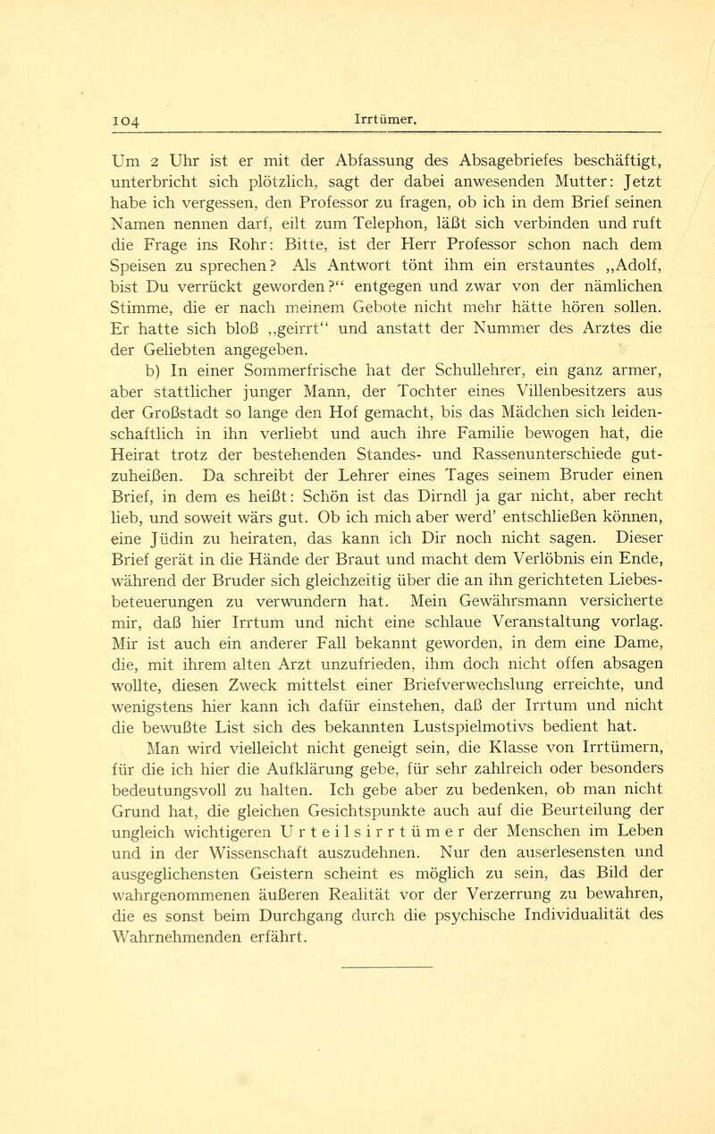 Um 2 Uhr ist er mit der Abfassung des Absagebriefes beschäftigt, unterbricht sich plötzHch, sagt der dabei anwesenden Mutter: Jetzt habe ich vergessen, den Professor zu fragen, ob ich in dem Brief seinen Namen nennen darf, eilt zum Telephon, läßt sich verbinden und ruft die Frage ins Rohr: Bitte, ist der Herr Professor schon nach dem Speisen zu sprechen? Als Antwort tönt ihm ein erstauntes ,,Adolf, bist Du verrückt geworden? entgegen und zwar von der nämlichen Stimme, die er nach meinem Gebote nicht mehr hätte hören sollen. Er hatte sich bloß ,,geirrt und anstatt der Nummer des Arztes die der Geliebten angegeben. b) In einer Sommerfrische hat der Schullehrer, ein ganz armer, aber stattlicher junger Mann, der Tochter eines Villenbesitzers aus der Großstadt so lange den Hof gemacht, bis das Mädchen sich leiden- schaftlich in ihn verliebt und auch ihre Familie bewogen hat, die Heirat trotz der bestehenden Standes- und Rassenunterschiede gut- zuheißen. Da schreibt der Lehrer eines Tages seinem Bruder einen Brief, in dem es heißt: Schön ist das Dirndl ja gar nicht, aber recht lieb, und soweit wärs gut. Ob ich mich aber werd' entschließen können, eine Jüdin zu heiraten, das kann ich Dir noch nicht sagen. Dieser Brief gerät in die Hände der Braut und macht dem Verlöbnis ein Ende, während der Bruder sich gleichzeitig über die an ihn gerichteten Liebes- beteuerungen zu verwundern hat. Mein Gewährsmann versicherte mir, daß hier Irrtum und nicht eine schlaue Veranstaltung vorlag. Mir ist auch ein anderer Fall bekannt geworden, in dem eine Dame, die, mit ihrem alten Arzt unzufrieden, ihm doch nicht offen absagen woUte, diesen Zweck mittelst einer Briefverwechslung erreichte, und wenigstens hier kann ich dafür einstehen, daß der Irrtum und nicht die bewußte List sich des bekannten Lustspielmotivs bedient hat. Man wird vielleicht nicht geneigt sein, die Klasse von Irrtümern, für die ich hier die Aufklärung gebe, für sehr zahlreich oder besonders bedeutungsvoll zu halten. Ich gebe aber zu bedenken, ob man nicht Grund hat, die gleichen Gesichtspunkte auch auf die Beurteilung der ungleich wichtigeren Urteilsirrtümer der Menschen im Leben und in der Wissenschaft auszudehnen. Nur den auserlesensten und ausgeglichensten Geistern scheint es möglich zu sein, das Bild der wahrgenommenen äußeren Realität vor der Verzerrung zu bewahren, die es sonst beim Durchgang durch die psychische Individualität des Wahrnehmenden erfährt.