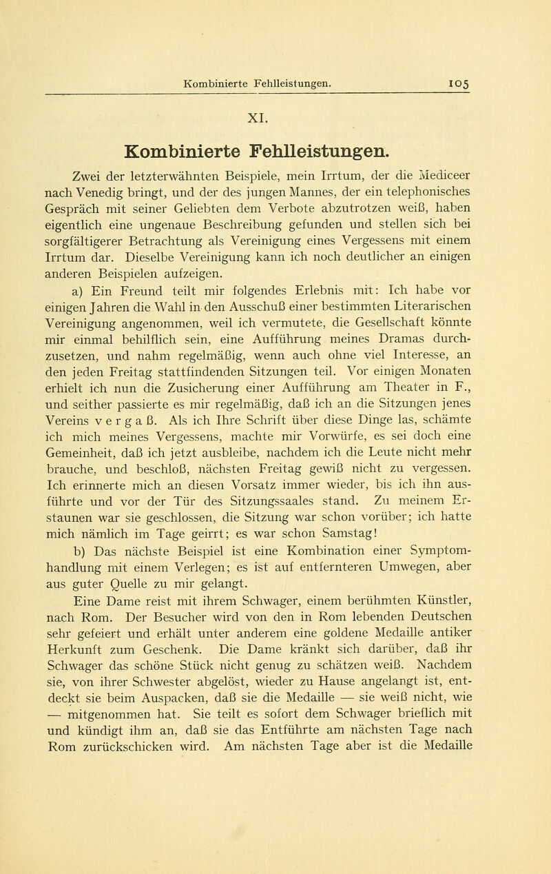XI. Kombinierte Fehlleistungen. Zwei der letzterwähnten Beispiele, mein Irrtum, der die Mediceer nach Venedig bringt, und der des jungen Mannes, der ein telephonisches Gespräch mit seiner Geliebten dem Verbote abzutrotzen weiß, haben eigentlich eine ungenaue Beschreibung gefunden und stellen sich bei sorgfältigerer Betrachtung als Vereinigung eines Vergessens mit einem Irrtum dar. Dieselbe Vereinigung kann ich noch deutlicher an einigen anderen Beispielen aufzeigen. a) Ein Freund teilt mir folgendes Erlebnis mit: Ich habe vor einigen Jahren die Wahl in den Ausschuß einer bestimmten Literarischen Vereinigung angenommen, weil ich vermutete, die Gesellschaft könnte mir einmal behilflich sein, eine Aufführung meines Dramas durch- zusetzen, und nahm regelmäßig, wenn auch ohne viel Interesse, an den jeden Freitag stattfindenden Sitzungen teil. Vor einigen Monaten erhielt ich nun die Zusicherung einer Aufführung am Theater in F., und seither passierte es mir regelmäßig, daß ich an die Sitzungen jenes Vereins vergaß. Als ich Ihre Schrift über diese Dinge las, schämte ich mich meines Vergessens, machte mir Vorwürfe, es sei doch eine Gemeinheit, daß ich jetzt ausbleibe, nachdem ich die Leute nicht mehr brauche, und beschloß, nächsten Freitag gewiß nicht zu vergessen. Ich erinnerte mich an diesen Vorsatz immer wieder, bis ich ihn aus- führte und vor der Tür des Sitzungssaales stand. Zu meinem Er- staunen war sie geschlossen, die Sitzung war schon vorüber; ich hatte mich nämlich im Tage geirrt; es war schon Samstag! b) Das nächste Beispiel ist eine Kombination einer Symptom- handlung mit einem Verlegen; es ist auf entfernteren Umwegen, aber aus guter Quelle zu mir gelangt. Eine Dame reist mit ihrem Schwager, einem berühmten Künstler, nach Rom. Der Besucher wird von den in Rom lebenden Deutschen sehr gefeiert und erhält unter anderem eine goldene Medaüle antiker Herkunft zum Geschenk. Die Dame kränkt sich darüber, daß ihr Schwager das schöne Stück nicht genug zu schätzen weiß. Nachdem sie, von ihrer Schwester abgelöst, wieder zu Hause angelangt ist, ent- deckt sie beim Auspacken, daß sie die Medaille — sie weiß nicht, wie — mitgenommen hat. Sie teilt es sofort dem Schwager brieflich mit und kündigt ihm an, daß sie das Entführte am nächsten Tage nach Rom zurückschicken wird. Am nächsten Tage aber ist die Medaille