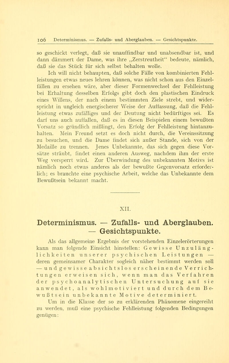 SO geschickt verlegt, daß sie unauffindbar und unabsendbar ist, und dann dämmert der Dame, was ihre ,,Zerstreutheit bedeute, nämhch, daß sie das Stück für sich selbst behalten wolle. Ich ^vill nicht behaupten, daß solche Fälle von kombinierten Fehl- leistungen etwas neues lehren können, was nicht schon aus den Einzel- fällen zu ersehen wäre, aber dieser Formenwechsel der Fehlleistung bei Erhaltung desselben Erfolgs gibt doch den plastischen Eindruck eines Willens, der nach einem bestimmten Ziele strebt, und wider- spricht in ungleich energischerer Weise der Auffassung, daß die Fehl- leistung etwas zufälliges und der Deutung nicht bedürftiges sei. Es darf uns auch auffallen, daß es in diesen Beispielen einem bewußten Vorsatz so gründlich mißlingt, den Erfolg der Fehlleistung hintanzu- halten. Mein Freund setzt es doch nicht durch, die Vereinssitzung zu besuchen, und die Dame findet sich außer Stande, sich von der Medaille zu trennen. Jenes Unbekannte, das sich gegen diese Vor- sätze sträubt, findet einen anderen Ausweg, nachdem ihm der erste Weg versperrt wird. Zur Überwindung des unbekannten Motivs ist nämlich noch etwas anderes als der bewußte Gegenvorsatz erforder- lich; es brauchte eine psychische Arbeit, welche das Unbekannte dem Bewußtsein bekannt macht. XII. Determinismus. — Zufalls- und Aberglauben. — Gesichtspunkte. Als das allgemeine Ergebnis der vorstehenden Einzelerörterungen kann man folgende Einsicht hinstellen: Gewisse Unzuläng- lichkeiten unserer psychischen Leistungen — deren gemeinsamer Charakter sogleich näher bestimmt werden soll — und gewisse absichtslos erscheinende Verrich- tungen erweisen sich, wenn man das Verfahren der psychoanalytischen Untersuchung auf sie anwendet, als wohlmotiviert und durch dem Be- wußtsein unbekannte Motive determiniert. Um in die Klasse der so zu erklärenden Phänomene eingereiht zu werden, muß eine psychische Fehlleistung folgenden Bedingungen genügen: