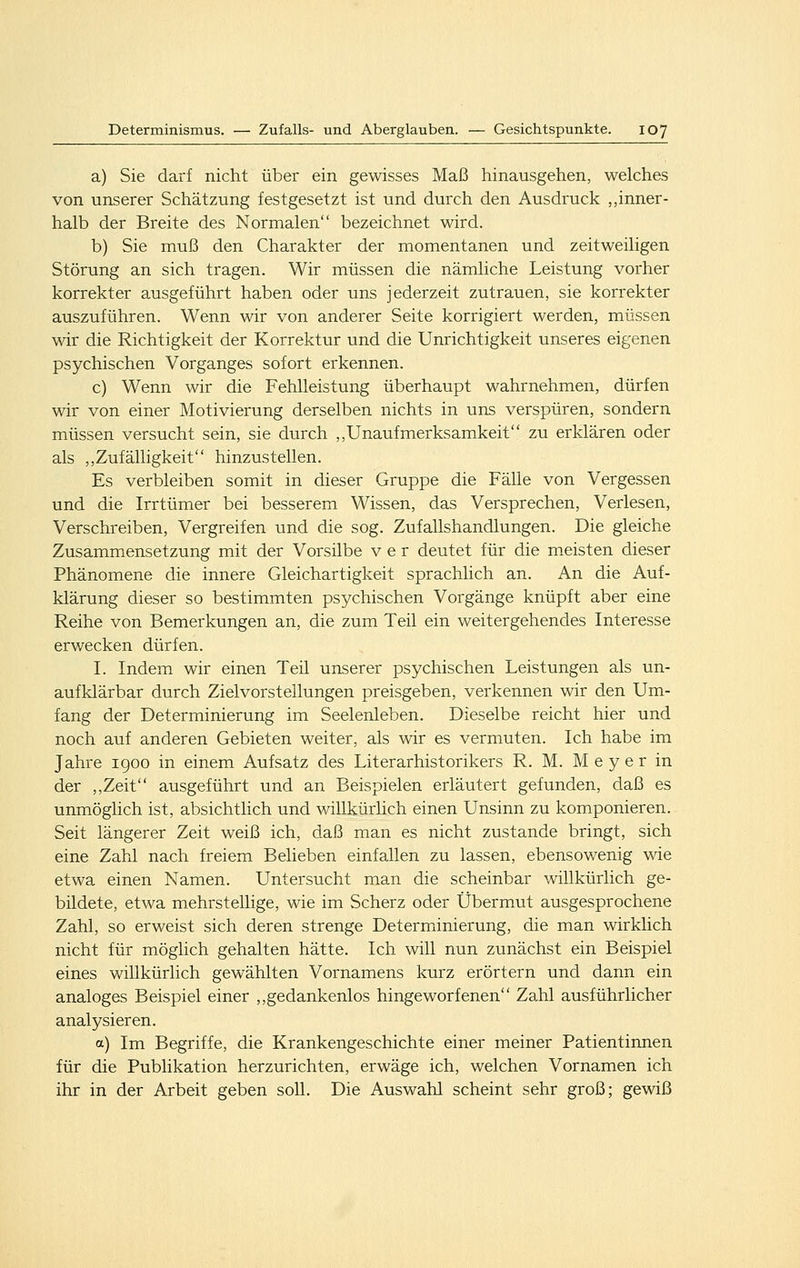 a) Sie darf nicht über ein gewisses Maß hinausgehen, welches von unserer Schätzung festgesetzt ist und durch den Ausdruck „inner- halb der Breite des Normalen bezeichnet wird. b) Sie muß den Charakter der momentanen und zeitweiligen Störung an sich tragen. Wir müssen die nämliche Leistung vorher korrekter ausgeführt haben oder uns jederzeit zutrauen, sie korrekter auszuführen. Wenn wir von anderer Seite korrigiert werden, müssen wir die Richtigkeit der Korrektur und die Unrichtigkeit unseres eigenen psychischen Vorganges sofort erkennen. c) Wenn wir die Fehlleistung überhaupt wahrnehmen, dürfen wir von einer Motivierung derselben nichts in uns verspüren, sondern müssen versucht sein, sie durch ,,Unaufmerksamkeit zu erklären oder als ,,Zufälligkeit hinzustellen. Es verbleiben somit in dieser Gruppe die Fälle von Vergessen und die Irrtümer bei besserem Wissen, das Versprechen, Verlesen, Verschreiben, Vergreifen und die sog. Zufallshandlungen. Die gleiche Zusammensetzung mit der Vorsilbe v e r deutet für die meisten dieser Phänomene die innere Gleichartigkeit sprachlich an. An die Auf- klärung dieser so bestimmten psychischen Vorgänge knüpft aber eine Reihe von Bemerkungen an, die zum Teil ein weitergehendes Interesse erwecken dürfen. I. Indem wir einen Teil unserer psychischen Leistungen als un- aufklärbar durch Zielvorstellungen preisgeben, verkennen wir den Um- fang der Determinierung im Seelenleben. Dieselbe reicht hier und noch auf anderen Gebieten weiter, als wir es vermuten. Ich habe im Jahre igoo in einem Aufsatz des Literarhistorikers R. M. M e y e r in der ,,Zeit ausgeführt und an Beispielen erläutert gefunden, daß es unmöglich ist, absichtlich und willkürlich einen Unsinn zu komponieren. Seit längerer Zeit weiß ich, daß man es nicht zustande bringt, sich eine Zahl nach freiem Belieben einfallen zu lassen, ebensowenig wie etwa einen Namen. Untersucht man die scheinbar willkürlich ge- bildete, etwa mehrstellige, wie im Scherz oder Übermut ausgesprochene Zahl, so erweist sich deren strenge Determiinierung, die man wirklich nicht für möglich gehalten hätte. Ich will nun zunächst ein Beispiel eines willkürlich gewählten Vornamens kurz erörtern und dann ein analoges Beispiel einer ,,gedankenlos hingeworfenen Za,hl ausführlicher analysieren. a) Im Begriffe, die Krankengeschichte einer meiner Patientinnen für die Publikation herzurichten, erwäge ich, welchen Vornamen ich ihr in der Arbeit geben soll. Die Auswahl scheint sehr groß; gewiß