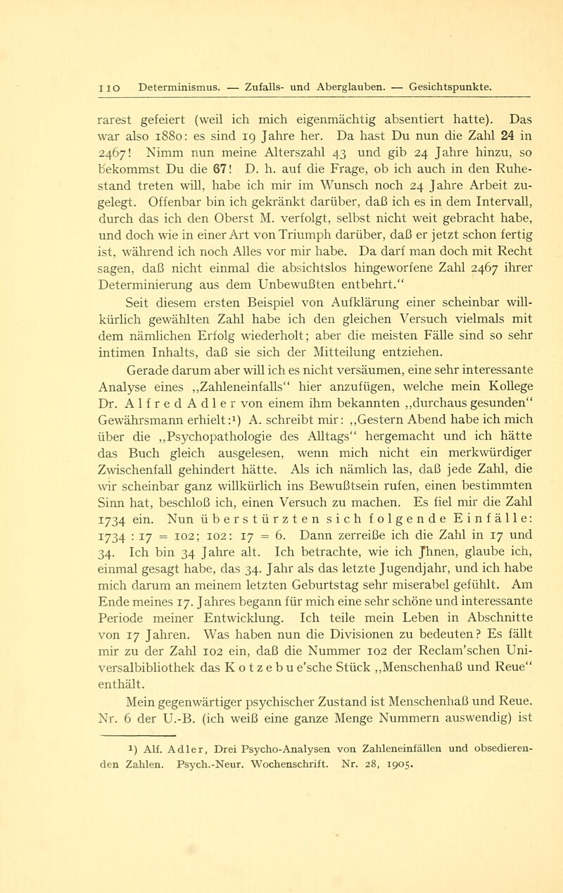 rar est gefeiert (weil ich mich eigenmächtig absentiert hatte). Das war also 1880: es sind 19 Jahre her. Da hast Du nun die Zahl 24 in 2467! Nimm nun meine Alterszahl 43 und gib 24 Jahre hinzu, so bekommst Du die 67! D. h. auf die Frage, ob ich auch in den Ruhe- stand treten will, habe ich mir im Wunsch noch 24 Jahre Arbeit zu- gelegt. Offenbar bin ich gekränkt darüber, daß ich es in dem Intervall, durch das ich den Oberst M. verfolgt, selbst nicht weit gebracht habe, und doch wie in einer Art von Triumph darüber, daß er jetzt schon fertig ist, während ich noch Alles vor mir habe. Da darf man doch mit Recht sagen, daß nicht einmal die absichtslos hingeworfene Zahl 2467 ihrer Determinierung aus dem Unbewußten entbehrt. Seit diesem ersten Beispiel von Aufklärung einer scheinbar will- kürlich gewählten Zahl habe ich den gleichen Versuch vielmals mit dem nämlichen Erfolg wiederholt; aber die meisten Fälle sind so sehr intimen Inhalts, daß sie sich der Mitteilung entziehen. Gerade darum aber will ich es nicht versäumen, eine sehr interessante Analyse eines ,,Zahleneinfalls hier anzufügen, welche mein Kollege Dr. AlfredAdler von einem ihm bekannten ,, durchaus gesunden Gewährsmann erhielt:i) A. schreibt mir: ,,Gestern Abend habe ich mich über die ,,Psychopathologie des Alltags hergemacht und ich hätte das Buch gleich ausgelesen, wenn mich nicht ein merkwürdiger Zwischenfall gehindert hätte. Als ich nämlich las, daß jede Zahl, die wir scheinbar ganz willkürlich ins Bewußtsein rufen, einen bestimmten Sinn hat, beschloß ich, einen Versuch zu machen. Es fiel mir die Zahl 1734 ein. Nun überstürzten sich folgende Einfälle: 1734 : 17 = 102; 102: 17 = 6. Dann zerreiße ich die Zahl in 17 und 34. Ich bin 34 Jahre alt. Ich betrachte, wie ich Jhnen, glaube ich, einmal gesagt habe, das 34. Jahr als das letzte Jugendjahr, und ich habe mich darum an meinem letzten Geburtstag sehr miserabel gefühlt. Am Ende meines 17. Jahres begann für mich eine sehr schöne und interessante Periode meiner Entwicklung. Ich teile mein Leben in Abschnitte von 17 Jahren. Was haben nun die Divisionen zu bedeuten? Es fällt mir zu der Zahl 102 ein, daß die Nummer 102 der Reclam'schen Uni- versalbibliothek das K o t z e b u e'sche Stück ,,Menschenhaß und Reue enthält. Mein gegenwärtiger psychischer Zustand ist Menschenhaß und Reue. Nr. 6 der U.-B. (ich weiß eine ganze Menge Nummern auswendig) ist 1) Alf. Adler, Drei Psycho-Analysen von Zahleneinfällen und obsedieren- den Zahlen. Psych.-Neur. Wochenschrift. Nr. 28, 1905-