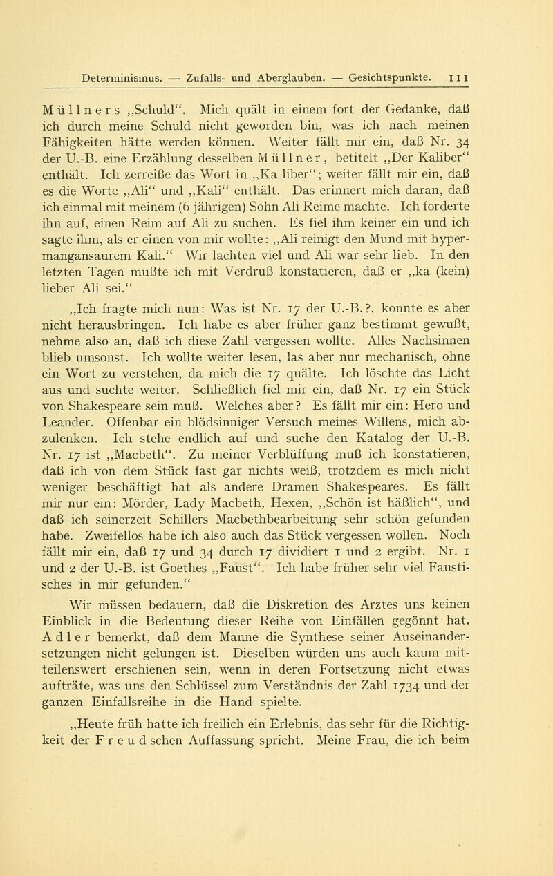 Müllners „Schuld. Mich quält in einem fort der Gedanke, daß ich durch meine Schuld nicht geworden bin, was ich nach meinen Fähigkeiten hätte werden können. Weiter fällt mir ein, daß Nr. 34 der U.-B. eine Erzählung desselben Müllner, betitelt ,,Der Kaliber enthält. Ich zerreiße das Wort in ,,Ka liber; weiter fällt mir ein, daß es die Worte ,,Ali und ,,Kali enthält. Das erinnert mich daran, daß ich einmal mit meinem (6 jährigen) Sohn Ali Reime machte. Ich forderte ihn auf, einen Reim auf Ali zu suchen. Es fiel ihm keiner ein und ich sagte ihm, als er einen von mir wollte: ,,Ali reinigt den Mund mit hyper- mangansaurem Kali. Wir lachten viel und Ali war sehr lieb. In den letzten Tagen mußte ich mit Verdruß konstatieren, daß er ,,ka (kein) lieber Ali sei. ,,Ich fragte mich nun: Was ist Nr. 17 der U.-B.?, konnte es aber nicht herausbringen. Ich habe es aber früher ganz bestimmt gewußt, nehme also an, daß ich diese Zahl vergessen wollte. Alles Nachsinnen blieb umsonst. Ich wollte weiter lesen, las aber nur mechanisch, ohne ein Wort zu verstehen, da mich die 17 quälte. Ich löschte das Licht aus und suchte weiter. Schließlich fiel mir ein, daß Nr. 17 ein Stück von Shakespeare sein muß. Welches aber ? Es fällt mir ein: Hero und Leander. Offenbar ein blödsinniger Versuch meines Willens, mich ab- zulenken. Ich stehe endlich auf und suche den Katalog der U.-B. Nr. 17 ist ,,Macbeth. Zu meiner Verblüffung muß ich konstatieren, daß ich von dem Stück fast gar nichts weiß, trotzdem es mich nicht weniger beschäftigt hat als andere Dramen Shakespeares. Es fäUt mir nur ein: Mörder, Lady Macbeth, Hexen, ,,Schön ist häßlich, und daß ich seinerzeit Schillers Macbethbearbeitung sehr schön gefunden habe. Zweifellos habe ich also auch das Stück vergessen wollen. Noch fällt mir ein, daß 17 und 34 durch 17 dividiert i und 2 ergibt. Nr. i und 2 der U.-B. ist Goethes ,,Faust. Ich habe früher sehr viel Fausti- sches in mir gefunden. Wir müssen bedauern, daß die Diskretion des Arztes uns keinen Einblick in die Bedeutung dieser Reihe von Einfällen gegönnt hat. Adler bemerkt, daß dem Manne die Synthese seiner Auseinander- setzungen nicht gelungen ist. Dieselben würden uns auch kaum mit- teilenswert erschienen sein, wenn in deren Fortsetzung nicht etwas aufträte, was uns den Schlüssel zum Verständnis der Zahl 1734 und der ganzen Einfallsreihe in die Hand spielte. ,,Heute früh hatte ich freilich ein Erlebnis, das sehr für die Richtig- keit der Freud sehen Auffassung spricht. Meine Frau, die ich beim