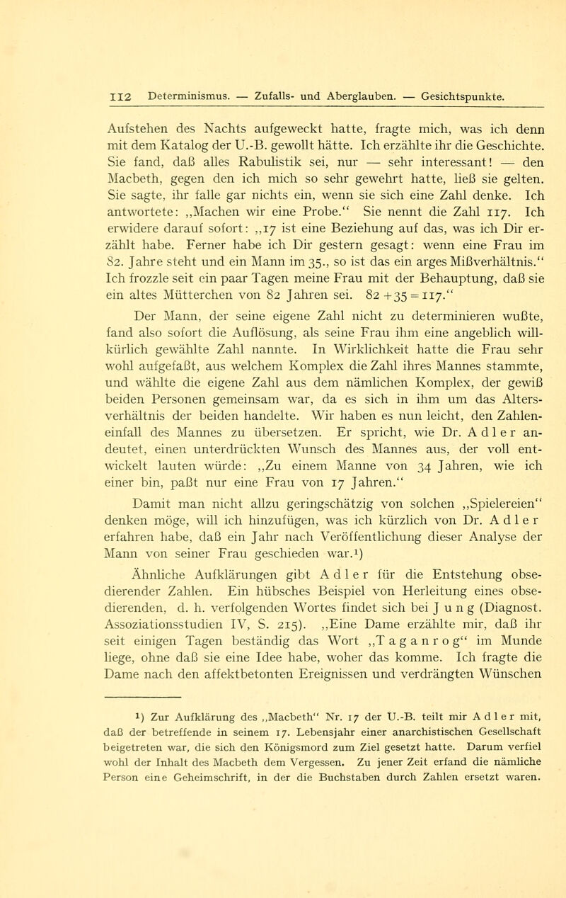 Aufstehen des Nachts aufgeweckt hatte, fragte mich, was ich denn mit dem Katalog der U.-B. gewollt hätte. Ich erzählte ihr die Geschichte. Sie fand, daß alles Rabulistik sei, nur — sehr interessant! — den Macbeth, gegen den ich mich so sehr gewehrt hatte, ließ sie gelten, Sie sagte, ihr falle gar nichts ein, wenn sie sich eine Zahl denke. Ich antwortete: ,,Machen wir eine Probe. Sie nennt die Zahl 117. Ich erwidere darauf sofort: ,,17 ist eine Beziehung auf das, was ich Dir er- zählt habe. Ferner habe ich Dir gestern gesagt: wenn eine Frau im 82. Jahre steht und ein Mann im 35., so ist das ein arges Mißverhältnis. Ich frozzle seit ein paar Tagen meine Frau mit der Behauptung, daß sie ein altes Mütterchen von 82 Jahren sei. 82 +35 = 117. Der Mann, der seine eigene Zahl nicht zu determinieren wußte, fand also sofort die Auflösung, als seine Frau ihm eine angeblich will- kürlich gewählte Zahl nannte. In Wirklichkeit hatte die Frau sehr wohl aufgefaßt, aus welchem Komplex die Zahl ihres Mannes stammte, und wählte die eigene Zahl aus dem nämlichen Komplex, der gewiß beiden Personen gemeinsam war, da es sich in ihm um das Alters- verhältnis der beiden handelte. Wir haben es nun leicht, den Zahlen- einfall des Mannes zu übersetzen. Er spricht, wie Dr. Adler an- deutet, einen unterdrückten Wunsch des Mannes aus, der voll ent- wickelt lauten würde: ,,Zu einem Manne von 34 Jahren, wie ich einer bin, paßt nur eine Frau von 17 Jahren. Damit man nicht allzu geringschätzig von solchen ,,Spielereien denken möge, will ich hinzufügen, was ich kürzlich von Dr. Adler erfahren habe, daß ein Jahr nach Veröffentlichung dieser Analyse der Mann von seiner Frau geschieden war.i) Ähnliche Aufklärungen gibt Adler für die Entstehung obse- dierender Zahlen. Ein hübsches Beispiel von Herleitung eines obse- dierenden, d. h. verfolgenden Wortes findet sich bei Jung (Diagnost. Assoziationsstudien IV, S. 215). ,,Eine Dame erzählte mir, daß ihr seit einigen Tagen beständig das Wort ,,T a g a n r o g im Munde liege, ohne daß sie eine Idee habe, woher das komme. Ich fragte die Dame nach den affektbetonten Ereignissen und verdrängten Wünschen 1) Zur Aufklärung des ,,Macbeth Nr. 17 der U.-B. teilt mir Adler mit, daß der betreffende in seinem 17. Lebensjahr einer anarchistischen Gesellschaft beigetreten war, die sich den Königsmord zum Ziel gesetzt hatte. Darum verfiel wohl der Inhalt des Macbeth dem Vergessen. Zu jener Zeit erfand die nämliche Person eine Geheimschrift, in der die Buchstaben durch Zahlen ersetzt waren.