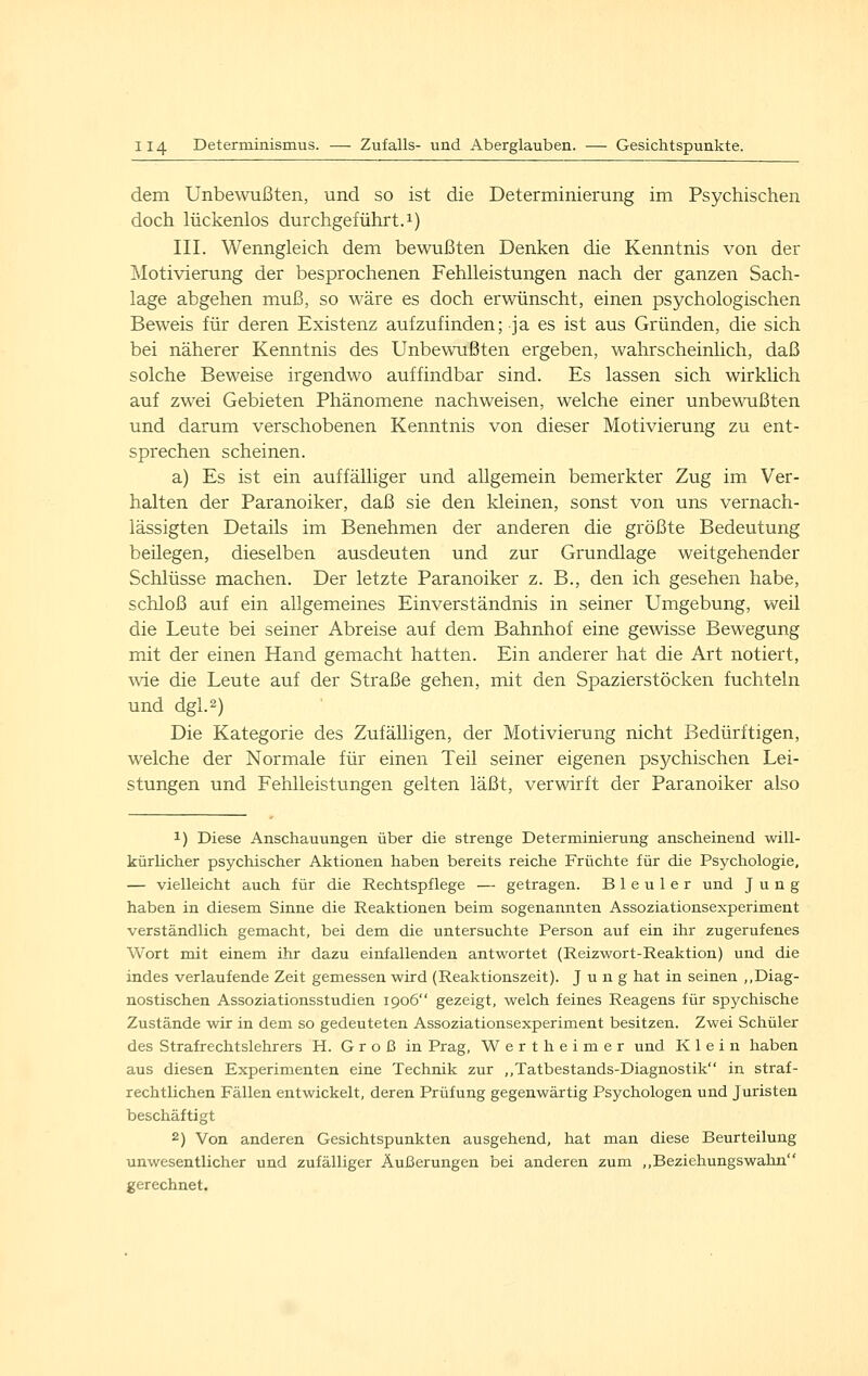 dem Unbewußten, und so ist die Determinierung im Psychischen doch lückenlos durchgeführt.!) III. Wenngleich dem bewußten Denken die Kenntnis von der ^lotivierung der besprochenen Fehlleistungen nach der ganzen Sach- lage abgehen muß, so wäre es doch erwünscht, einen psychologischen Beweis für deren Existenz aufzufinden; ja es ist aus Gründen, die sich bei näherer Kenntnis des Unbewußten ergeben, wahrscheinlich, daß solche Beweise irgendwo auffindbar sind. Es lassen sich wirklich auf zwei Gebieten Phänomene nachweisen, welche einer unbewußten und darum verschobenen Kenntnis von dieser Motivierung zu ent- sprechen scheinen. a) Es ist ein auffälliger und allgemein bemerkter Zug im Ver- halten der Paranoiker, daß sie den kleinen, sonst von uns vernach- lässigten Details im Benehmen der anderen die größte Bedeutung beilegen, dieselben ausdeuten und zur Grundlage weitgehender Schlüsse machen. Der letzte Paranoiker z. B., den ich gesehen habe, schloß auf ein allgemeines Einverständnis in seiner Umgebung, weil die Leute bei seiner Abreise auf dem Bahnhof eine gewisse Bewegung mit der einen Hand gemacht hatten. Ein anderer hat die Art notiert, wie die Leute auf der Straße gehen, mit den Spazierstöcken fuchteln und dgl.2) Die Kategorie des Zufälligen, der Motivierung nicht Bedürftigen, welche der Normale für einen Teil seiner eigenen psychischen Lei- stungen und Fehlleistungen gelten läßt, verwirft der Paranoiker also 1) Diese Anschauungen über die strenge Determinierung anscheinend will- kürlicher psychischer Aktionen haben bereits reiche Früchte für die Psychologie, — vielleicht auch für die Rechtspflege — getragen. Bleuler und Jung haben in diesem Sinne die Reaktionen beim sogenannten Assoziationsexperiment verständlich gemacht, bei dem die untersuchte Person auf ein ihr zugerufenes Wort mit einem ihr dazu einfallenden antwortet (Reizwort-Reaktion) und die indes verlaufende Zeit gemessen wird (Reaktionszeit). Jung hat in seinen ,,Diag- nostischen Assoziationsstudien 1906 gezeigt, welch feines Reagens für spychische Zustände wir in dem so gedeuteten Assoziationsexperiment besitzen. Zwei Schüler des Strafrechtslehrers H. Groß in Prag, Wert heimer und Klein haben aus diesen Experimenten eine Technik zur ,,Tatbestands-Diagnostik in straf- rechtlichen Fällen entwickelt, deren Prüfung gegenwärtig Psychologen und Juristen beschäftigt 2) Von anderen Gesichtspunkten ausgehend, hat man diese Beurteilung unwesentlicher und zufälliger Äußerungen bei anderen zum ,,Beziehungswahn gerechnet.