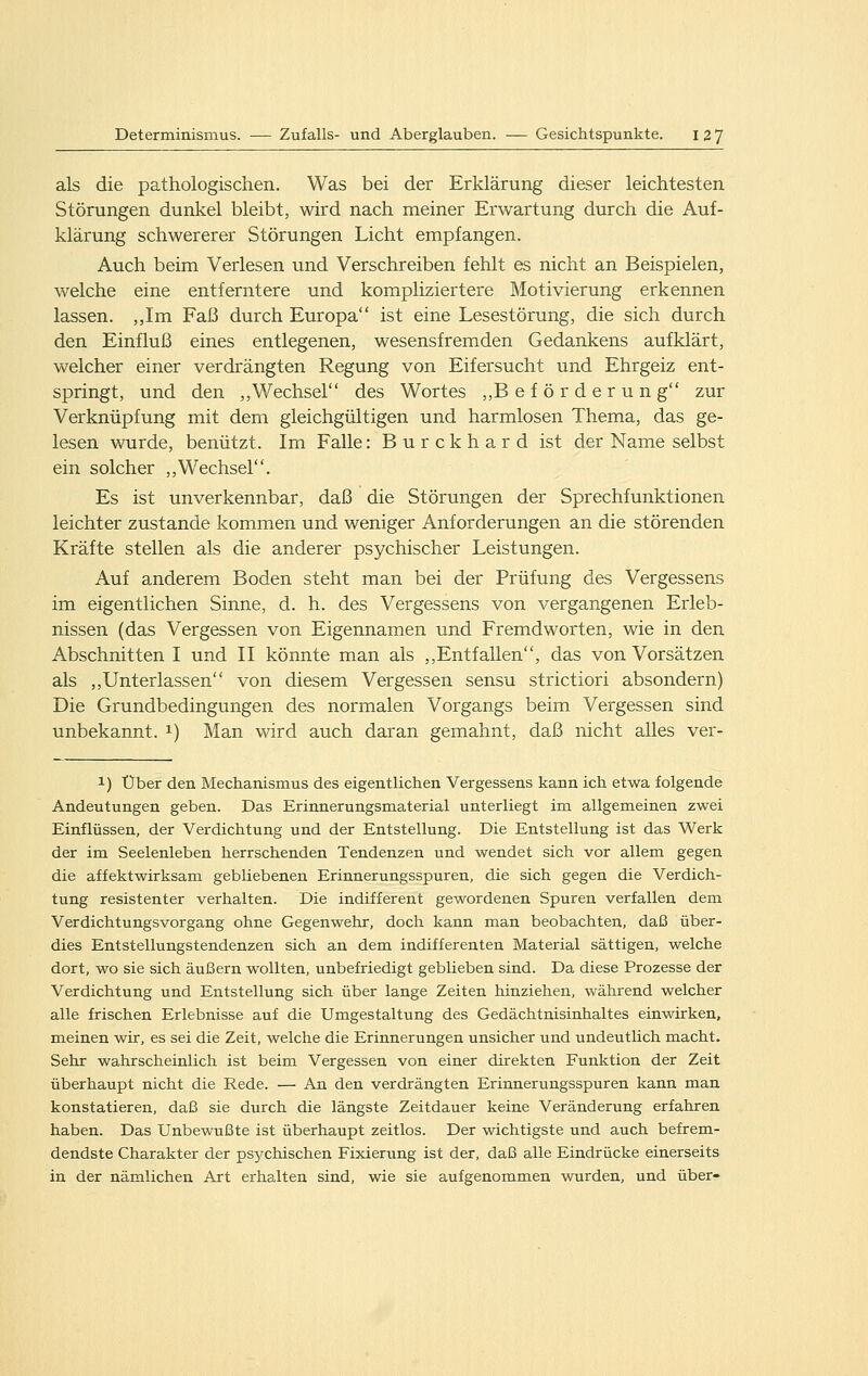 als die pathologischen. Was bei der Erklärung dieser leichtesten Störungen dunkel bleibt, wird nach meiner Erwartung durch die Auf- klärung schwererer Störungen Licht empfangen. Auch beim Verlesen und Verschreiben fehlt es nicht an Beispielen, welche eine entferntere und kompliziertere Motivierung erkennen lassen. ,,Im Faß durch Europa ist eine Lesestörung, die sich durch den Einfluß eines entlegenen, wesensfremden Gedankens aufklärt, welcher einer verdrängten Regung von Eifersucht und Ehrgeiz ent- springt, und den ,,Wechsel des Wortes „Beförderung zur Verknüpfung mit dem gleichgültigen und harmlosen Thema, das ge- lesen wurde, benützt. Im Falle: Burckhard ist der Name selbst ein solcher ,,Wechsel. Es ist unverkennbar, daß die Störungen der Sprechfunktionen leichter zustande kommen und weniger Anforderungen an die störenden Kräfte stellen als die anderer psychischer Leistungen. Auf anderem Boden steht man bei der Prüfung des Vergessens im eigentlichen Sinne, d. h. des Vergessens von vergangenen Erleb- nissen (das Vergessen von Eigennamen und Fremdworten, wie in den Abschnitten I und II könnte man als ,,Entfallen, das von Vorsätzen als ,,Unterlassen von diesem Vergessen sensu strictiori absondern) Die Grundbedingungen des normalen Vorgangs beim Vergessen sind unbekannt. 1) Man wird auch daran gemahnt, daß nicht alles ver- 1) Über den Mechanismus des eigentlichen Vergessens kann ich etwa folgende Andeutungen geben. Das Erinnerungsmaterial unterliegt im allgemeinen zwei Einflüssen, der Verdichtung und der Entstellung. Die Entstellung ist das Werk der im Seelenleben herrschenden Tendenzen und wendet sich vor allem gegen die affektwirksam gebliebenen Erinnerungsspuren, die sich gegen die Verdich- tung resistenter verhalten. Die indifferent gewordenen Spuren verfallen dem Verdichtungsvorgang ohne Gegenwehr, doch kann man beobachten, daß über- dies Entstellungstendenzen sich an dem indifferenten Material sättigen, welche dort, wo sie sich äußern wollten, unbefriedigt geblieben sind. Da diese Prozesse der Verdichtung und Entstellung sich über lange Zeiten hinziehen, während welcher alle frischen Erlebnisse auf die Umgestaltung des Gedächtnisinhaltes einwirken, meinen wir, es sei die Zeit, welche die Erinnerungen unsicher und undeutlich macht. Sehr wahrscheinlich ist beim Vergessen von einer direkten Funktion der Zeit überhaupt nicht die Rede. — An den verdrängten Erinnerungsspuren kann man konstatieren, daß sie durch die längste Zeitdauer keine Veränderung erfahren haben. Das Unbewußte ist überhaupt zeitlos. Der wichtigste und auch befrem- dendste Charakter der psj^chischen Fixierung ist der, daß alle Eindrücke einerseits in der nämlichen Art erhalten sind, wie sie aufgenommen wurden, und über-