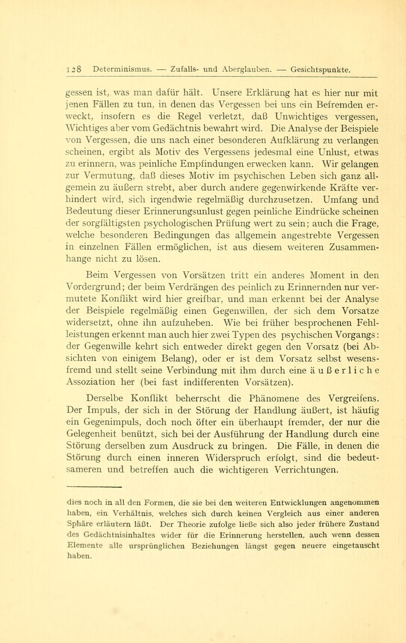 gessen ist, was man dafür hält. Unsere Erklärung hat es hier nur mit jenen Fällen zu tun, in denen das Vergessen bei uns ein Befremden er- weckt, insofern es die Regel verletzt, daß Unwichtiges vergessen, Wichtiges aber vom Gedächtnis bewahrt wird. Die Analyse der Beispiele von Vergessen, die uns nach einer besonderen Aufklärung zu verlangen scheinen, ergibt als Motiv des Vergessens jedesmal eine Unlust, etwas zu erinnern, was peinliche Empfindungen erwecken kann. Wir gelangen zur Vermutung, daß dieses Motiv im psychischen Leben sich ganz all- gemein zu äußern strebt, aber durch andere gegenwirkende Kräfte ver- hindert wird, sich irgendwie regelmäßig durchzusetzen. Umfang und Bedeutung dieser Erinnerungsunlust gegen peinliche Eindrücke scheinen der sorgfältigsten psychologischen Prüfung wert zu sein; auch die Frage, welche besonderen Bedingungen das allgemein angestrebte Vergessen in einzelnen Fällen ermöglichen, ist aus diesem weiteren Zusammen- hange nicht zu lösen. Beim Vergessen von Vorsätzen tritt ein anderes Moment in den Vordergrund; der beim Verdrängen des peinlich zu Erinnernden nur ver- mutete Konflikt wird hier greifbar, und man erkennt bei der Analyse der Beispiele regelmäßig einen Gegenwillen, der sich dem Vorsatze widersetzt, ohne ihn aufzuheben. Wie bei früher besprochenen Fehl- leistungen erkennt man auch hier zwei Typen des psychischen Vorgangs: der Gegenwille kehrt sich entweder direkt gegen den Vorsatz (bei Ab- sichten von einigem Belang), oder er ist dem Vorsatz selbst wesens- fremd und stellt seine Verbindung mit ihm durch eine äußerliche Assoziation her (bei fast indifferenten Vorsätzen). Derselbe Konfhkt beherrscht die Phänomene des Vergreifens. Der Impuls, der sich in der Störung der Handlung äußert, ist häufig ein Gegenimpuls, doch noch öfter ein überhaupt fremder, der nur die Gelegenheit benützt, sich bei der Ausführung der Handlung durch eine Störung derselben zum Ausdruck zu bringen. Die Fälle, in denen die Störung durch einen inneren Widerspruch erfolgt, sind die bedeut- sameren und betreffen auch die wichtigeren Verrichtungen. dies noch in all den Formen, die sie bei den weiteren Entwicklungen angenommen haben, ein Verhältnis, welches sich durch keinen Vergleich aus einer anderen Sphäre erläutern läßt. Der Theorie zufolge ließe sich also jeder frühere Zustand des Gedächtnisinhaltes wider für die Erinnerung herstellen, auch wenn dessen Elemente alle ursprünglichen Beziehungen längst gegen neuere eingetauscht haben.