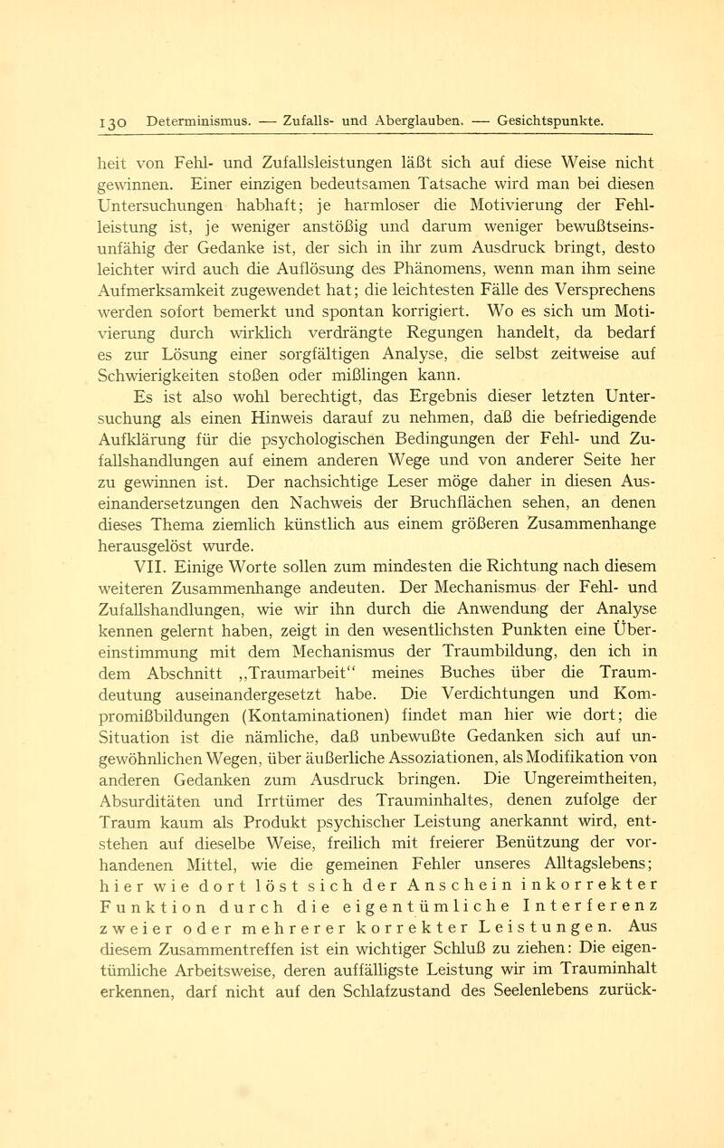 lieit von Fehl- und Zufallsleistungen läßt sich auf diese Weise nicht gewinnen. Einer einzigen bedeutsamen Tatsache wird man bei diesen Untersuchungen habhaft; je harmloser die Motivierung der Fehl- leistung ist, je weniger anstößig und darum weniger bewußtseins- unfähig der Gedanke ist, der sich in ihr zum Ausdruck bringt, desto leichter wird auch die Auflösung des Phänomens, wenn man ihm seine Aufmerksamkeit zugewendet hat; die leichtesten Fälle des Versprechens werden sofort bemerkt und spontan korrigiert. Wo es sich um Moti- vierung durch wirklich verdrängte Regungen handelt, da bedarf es zur Lösung einer sorgfältigen Analyse, die selbst zeitweise auf Schwierigkeiten stoßen oder mißlingen kann. Es ist also wohl berechtigt, das Ergebnis dieser letzten Unter- suchung als einen Hinweis darauf zu nehmen, daß die befriedigende Aufklärung für die psychologischen Bedingungen der Fehl- und Zu- fallshandlungen auf einem anderen Wege und von anderer Seite her zu gewinnen ist. Der nachsichtige Leser möge daher in diesen Aus- einandersetzungen den Nachweis der Bruchflächen sehen, an denen dieses Thema ziemlich künstlich aus einem größeren Zusammenhange herausgelöst wurde. VIL Einige Worte sollen zum mindesten die Richtung nach diesem weiteren Zusammenhange andeuten. Der Mechanismus der Fehl- und Zufallshandlungen, wie wir ihn durch die Anwendung der Analyse kennen gelernt haben, zeigt in den wesentlichsten Punkten eine Über- einstimmung mit dem Mechanismus der Traumbildung, den ich in dem Abschnitt ,,Traumarbeit meines Buches über die Traum- deutung auseinandergesetzt habe. Die Verdichtungen und Kom- promißbildungen (Kontaminationen) findet man hier wie dort; die Situation ist die nämhche, daß unbewußte Gedanken sich auf un- gewöhnlichen Wegen, über äußerliche Assoziationen, als Modifikation von anderen Gedanken zum Ausdruck bringen. Die Ungereimtheiten, Absurditäten und Irrtümer des Trauminhaltes, denen zufolge der Traum kaum als Produkt psychischer Leistung anerkannt wird, ent- stehen auf dieselbe Weise, freilich mit freierer Benützung der vor- handenen Mittel, wie die gemeinen Fehler unseres Alltagslebens; hier wie dort löst sich der Anschein inkorrekter Funktion durch die eigentümliche Interferenz zweier oder mehrerer korrekter Leistungen. Aus diesem Zusammentreffen ist ein wichtiger Schluß zu ziehen: Die eigen- tümliche Arbeitsweise, deren auffälhgste Leistung wir im Trauminhalt erkennen, darf nicht auf den Schlafzustand des Seelenlebens zurück-