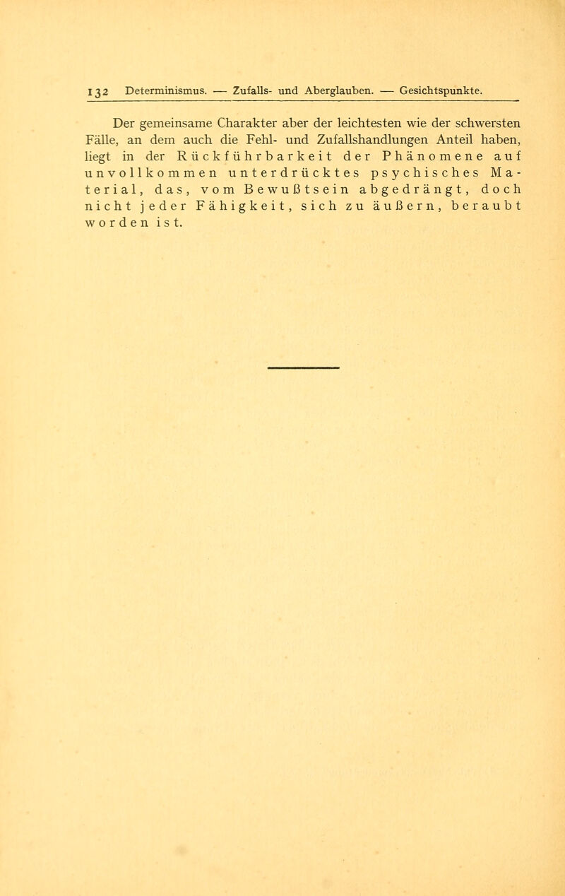 Der gemeinsame Charakter aber der leichtesten wie der schwersten Fälle, an dem auch die Fehl- und Zufallshandlungen Anteil haben, liegt in der Rückführ barkeit der Phänomene auf unvollkommen unterdrücktes psychisches Ma- terial, das, vom Bewußtsein abgedrängt, doch nicht jeder Fähigkeit, sich zu äußern, beraubt worden ist.