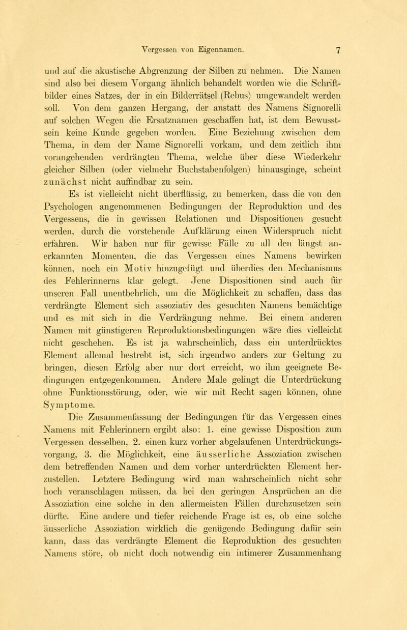 und auf die akustische Abgrenzung der Silben zu nehmen. Die Namen sind also bei diesem Vorgang älmlich behandelt worden wie die Schrift- l^ilder eines Satzes, der in ein Bilderrätsel (Rebus) umgewandelt werden soll. Von dem ganzen Hergang, der anstatt des Namens Signorelli auf solchen AVegen die Ersatznamen geschaffen hat, ist dem Bewusst- sein keine Kunde gegeben worden. Eine Beziehung zwischen dem Thema, in dem der Name Signorelli vorkam, mid dem zeitlich ihm vorangehenden verdrängten Thema, welche über diese Wiederkehr gleicher Silben (oder vielmehi' Buchstabenfolgen) hinausginge, scheint zunächst nicht auffindbar zu sein. Es ist vielleicht nicht übei'flüssig, zu bemerken, dass die von den Psychologen angenommenen Bedingungen der Reproduktion und des Vergessens, die in ge■\^^ssen Relationen und Dispositionen gesucht werden, dm^ch die vorstehende Aufklänmg einen Widerspruch nicht erfahi'en. Wir haben nur flu- gewisse Fälle zu all den längst an- erkannten Momenten, die das Vergessen eines Namens bewnken können, noch ein Motiv hinzugefügt mid überdies den Mechanismus des Fehlerinnems klar gelegt. Jene Dispositionen sind auch fiir unseren Fall unentbehrhch, mn die Möglichkeit zu schaffen, dass das verdrängte Element sich assoziativ des gesuchten Namens bemächtige und es mit sich in die Verdi'ängung nehme. Bei einem anderen Namen mit günstigeren Reproduktionsbedingungen wäre dies vielleicht nicht geschehen. Es ist ja wahrscheinhch, dass ein unterdiiicktes Element allemal bestrebt ist, sich irgendwo anders zm- Geltung zu bringen, diesen Erlbig aber nm' dort erreicht, wo ihm geeignete Be- dingungen entgegenkommen. Andere Male gelingt die Unterdrückung ohne Funktionsstöning, oder, wie wir mit Recht sagen können, ohne Symptome. Die Zusammenfassmig der Bedingungen für das Vergessen eines Namens mit Fehlerinnern ergibt also: 1. eine gewisse Disposition zum Vergessen desselben, 2. einen kurz vorher abgelaufenen Unterdiiickungs- vorgang, 3. die Möglichkeit, eine äusserliche Assoziation zwischen dem betreffenden Namen und dem vorher unterdiäickten Element her- zustellen. Letztere Bedingung wird man wahrscheinlich nicht sehr hoch veranschlagen müssen, da bei den geringen Anspiiichen an die Assoziation eine solche in den allermeisten Fällen durchzusetzen sein dürfte. Eine andere und tiefer reichende Frage ist es, ob eine solche äusserliche Assoziation wirklich die genügende Bedingung dafür sein kann, dass das verdi'ängte Element die Reproduktion des gesuchten Namens störe, ob nicht doch notwendig ein intimerer Zusammenhang