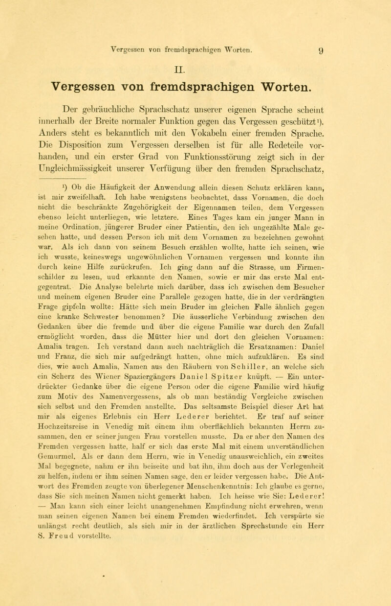 n. Vergessen von fremdsprachigen Worten. Der gebräuchliche Sprachschatz unserer eigenen Sprache scheint innerhalb der Breite nonnaler Finiktion gegen das Vergessen geschützt *). Andei-s steht es bekanntlich mit den Vokabeln einer fremden Sprache. Die Disposition zum Vergessen derselben ist für alle Redeteile vor- handen, und ein ei-ster Grad von Funktionsstörung zeigt sich in der Ungleichmässigkeit unserer Verfügung über den fremden Sprachschatz, 1) Ob die Häufigkeit der Anwendung allein diesen Schutz erklären kann, ist mir zweifelhaft. Ich habe wenigstens beobachtet, dass Vornamen, die doch nicht die beschränkte Zugehörigkeit der Eigennamen teilen, dem Vergessen ebenso leicht unterliegen, wie letztere. Eines Tages kam ein junger Mann in meine Ordination, jüngerer Bruder einer Patientin, den ich ungezählte Male ge- sehen hatte, und dessen Person ich mit dem Vornamen zu bezeichnen gewohnt war. Als ich dann von seinem Besuch erzählen wollte, hatte ich seinen, wie ich wusste, keineswegs ungewöhnlichen Vornamen vergessen und konnte ihn durch keine Hilfe zurückrufen. Ich ging dann auf die Strasse, um Firmen- schilder zu lesen, uud erkannte den Namen, sowie er mir das erste Mal ent- gegentrat. Die Analyse belehrte mich darüber, dass ich zwischen dem Besucher und meinem eigenen Bruder eine Parallele gezogen hatte, die in der verdrängten Frage gipfeln wollte: Hätte sich mein Bruder im gleichen Falle ähnlich gegen eine kranke Schwester benommen? Die äusserliche Verbindung zwischen den Gedanken über die fremde und über die eigene Familie war durch den Zufall ermöglicht worden, dass die Mütter hier und dort den gleichen Vornamen: Amalia tragen. Ich verstand dann auch nachträglich die Ersatznamen: Daniel und Franz, die sich mir aufgedrängt hatten, ohne mich aufzuldären. Es sind dies, wie auch Amalia, Namen aus den Bäubei-n von Schiller, an welche sich ein Scherz des Wiener Spaziergängers Daniel Spitzer knüpft. — Ein imter- drückter Gedanke über die eigene Person oder die eigene Familie wird häufig zum Motiv des Namenvergessens, als ob man beständig Vergleiche zwischen sich selbst und den Fremden anstellte. Das seltsamste Beispiel dieser Art hat mir als eigenes Erlebnis ein Herr Lederer berichtet. Er traf auf seiner Hochzeitsreise in Venedig mit einem ihm oberfiächlich bekannten Herrn zu- sammen, den er seiner jungen Frau vorstellen musste. Da er aber den Namen des Fremden vergessen hatte, half er sich das erste Mal mit einem unverständlichen Gemurmel. Als er dann dem Herrn, wie in Venedig unausweichlich, ein zweites Mal begegnete, nahm er ihn beiseite und bat ihn, ihm doch aus der Verlegenheit zu helfen, indem er ihm seinen Namen sage, den er leider vergessen habe. Die Ant- wort des Fremden zeugte von überlegener Menschenkenntnis: Ich glaube es gerne, dass Sie sich meinen Namen nicht gemerkt haben. Ich heissc wie Sie: Leder er! — Man kann sich einer leicht unangenehmen Empfindung nicht erwehren, wenn man seinen eigenen Namen bei einem Fremden wiederfindet. Ich verspürte sie unlängst recht deutlich, als sich mir in der ärztlichen Sprechstunde ein Herr S. Freud vorstellte.