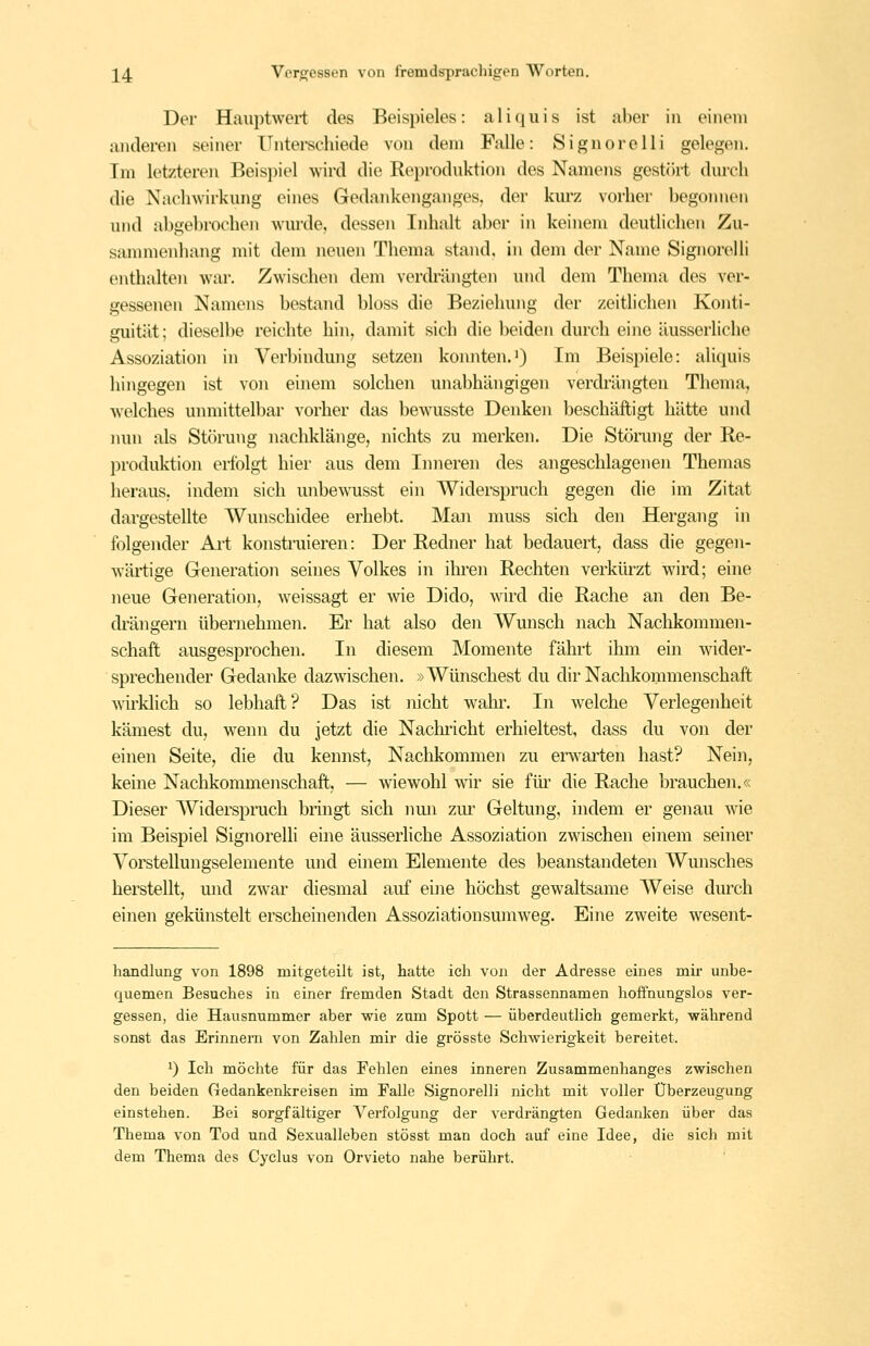 Der Hauptwei-t des Beispieles: aliquis ist ahev in einem anderen seiner Unterschiede von dem Falle: 8ignorelli gelegen. Im letzteren Beispiel wird die Reproduktion des Namens gestört durch die Nachwirkung eines Gedankenganges, der km-z vorher begoimen und abgeltrochen wurde, dessen Inhalt aber in keinem deutlichen Zu- sammenhang mit dem neuen Thema stand, in dem der Name Signorelli enthalten war. Zwischen dem verdrängten und dem Thema des ver- gessenen Namens bestand bloss die Beziehung der zeitlichen Konti- guität; dieselbe reichte hin, damit sich die beiden durch eine äusserliche Assoziation in Verbindung setzen konnten.i) Im Beispiele: aliquis hingegen ist von einem solchen unabhängigen verdrängten Thema, welches unmittelbar vorher das bewusste Denken beschäftigt hätte und iRUi als Störung nachklänge, nichts zu merken. Die Stönnig der Re- produktion erfolgt hier aus dem Inneren des angeschlagenen Themas heraus, indem sich unbe^^alsst ein Widerspruch gegen die im Zitat dargestellte Wunschidee erhebt. Man muss sich den Hergang in folgender Ai't konstruieren: Der Redner hat bedauert, dass die gegen- wärtige Generation seines Volkes in ihren Rechten verkürzt wird; eine neue Generation, weissagt er wie Dido, wird die Rache an den Be- drängern übernehmen. Er hat also den Wunsch nach Nachkommen- schaft ausgesprochen. In diesem Momente fährt ihm ein wider- sprechender Gedanke dazwnschen. »Wünschest du dir Nachkommenschaft wirklich so lebhaft? Das ist nicht wahr. In welche Verlegenheit kämest du, wenn du jetzt die Nachricht erhieltest, dass du von der einen Seite, die du kennst. Nachkommen zu erwarten hast? Nein, keine Nachkommenschaft, — wiewohl wir sie füi^ die Rache brauchen.« Dieser Widerepruch bringt sich nmi zm^ Geltung, indem er genau wie im Beispiel Signorelli eine äusserhche Assoziation zwischen einem seiner Voi'stellungselemente mid einem Elemente des beanstandeten Wunsches herstellt, und zwar diesmal auf eine höchst gewaltsame Weise durch einen gekünstelt erscheinenden Assoziationsumweg. Eine zweite wesent- handlung von 1898 mitgeteilt ist, hatte ich von der Adresse eines mir unbe- quemen Besuches in einer fremden Stadt den Strassennamen hoffnungslos ver- gessen, die Hausnummer aber wie zum Spott — überdeutlich gemerkt, während sonst das Erinnern von Zahlen mir die grösste Schwierigkeit bereitet. 1) Ich möchte für das Fehlen eines inneren Zusammenhanges zwischen den beiden Gedankenkreisen im Falle Signorelli nicht mit voller Überzeugung einstehen. Bei sorgfältiger Verfolgung der verdrängten Gedanken über das Thema von Tod und Sexualleben stösst man doch auf eine Idee, die sich mit dem Thema des Cyclus von Orvieto nahe berührt.