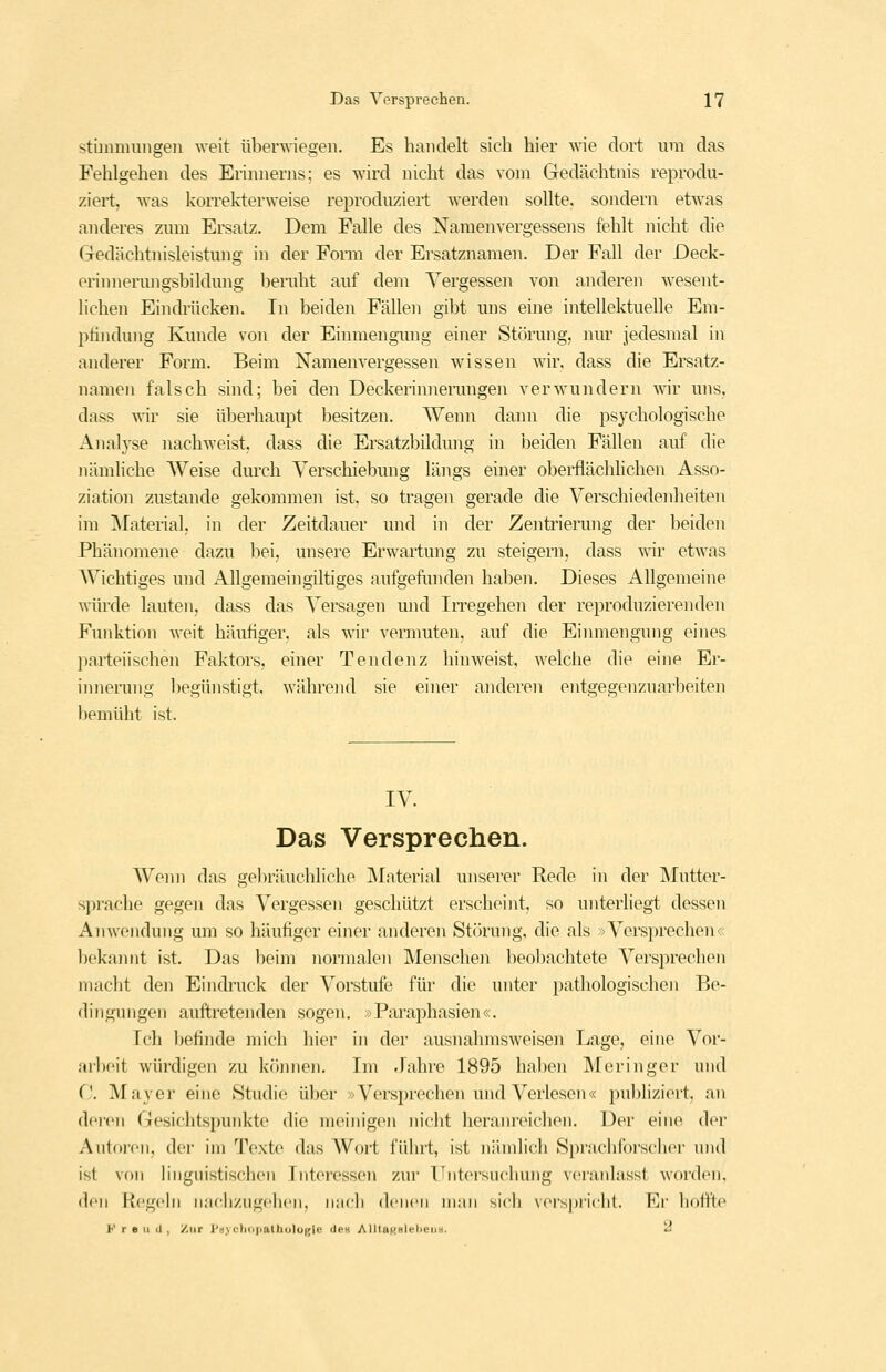 sthnmungeii weit überwiegen. Es handelt sich hier wie dort um das Fehlgehen des Eriimerns; es wird nicht das vom Gedächtnis reprodu- ziert, was korrekterweise reproduziert werden sollte, sondern etwas anderes zmn Ersatz. Dem Falle des Namenvergessens fehlt nicht die Gedächtnisleistung in der Fonn der Ersatznamen. Der Fall der Deck- erinnerungsbildung bemht auf dem Vergessen von anderen wesent- lichen Eindrücken. In beiden Fällen gibt uns eine intellektuelle Em- ptindung Kunde von der Einmengung einer Störung, nur jedesmal in anderer Form. Beim Namenvergessen wissen wir, dass die Ersatz- namen falsch sind; bei den Deckerinneiimgen verwundern wir uns. dass wir sie überhaupt besitzen. Wenn dann die psychologische Analyse nachweist, dass die Ersatzbildung in beiden Fällen auf die nämliche AVeise durch Verschiebung längs einer obeiflächlichen Asso- ziation zustande gekommen ist. so tragen gerade die Verschiedenheiten im ^Material, in der Zeitdauer und in der Zentrierung der beiden Phänomene dazu bei, unsere Erwartung zu steigern, dass wir etwas Wichtiges und Allgemein giltiges aufgefimden haben. Dieses Allgemeine würde lauten, dass das Versagen und Irregehen der reproduzierenden Funktion weit häutiger, als wir vermuten, auf die Einmengung eines parteiischen Faktors, einer Tendenz hinweist, welche die eine Er- iimennig l)egünstigt, während sie einer anderen entgegenzuarbeiten bemüht ist. IV. Das Versprechen. Wenn das gebräuchliche Material unserer Rede in der Mutter- sprache gegen das Vergessen geschützt erscheint, so unterliegt dessen Anwendung um so häufiger einer anderen Störung, die als >>Versprechen<; bekannt ist. Das beim nonnalen Menschen beobachtete Versprechen macht den Eindruck der Vorstufe für die unter pathologischen Be- dingungen auftretenden sogen. »Paraphasien«, Ich befinde mich hier in der ausnahmsweisen Lage, eine Vor- arl)eit würdigen zu können. Im -Fahre 1895 haben Meringer und C ^Vfayer eine Studie über »Versprechen und Verlesen« publiziert, an dei'cn Gesichtspunkte die meinig(>n niclit heranreichen. Der eine der Antnicn. (Ici- im Texte das AVort führt, ist niindich Sprachforscher und ist von linguistischen Interessen zur Untersuchung veraidasst worden, den Regehl nachzugclien, n.'ich denen man sicli vei-s|)ri('ht. Ei' lioifte Freud, Zur PüyclKiiiatholügle deH AlUaKHlt^l'^»' '-'