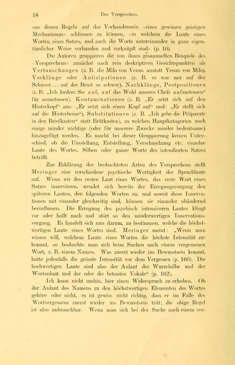 aus diesen Regeln auf das Vorhandensein »eines gewissen geistigen Mechanismus« schhessen zu kiimien, »in welchem die Laute eines AVortes. eines Satzes, und auch die AVorte untercinandor in ganz eigon- tüinlichor Weise verbunden und verknüpft sind«: (p. 10). Die Autoren gruppieren die von ihnen gesammelten Beispiele des »Versprechens« zunächst nach rein deskriptiven Gesichtsjnnikte)! als Vertauschungen (z. B. die Milo von Venus anstatt Venus von Milo), Vorklänge oder Antizipationen (z. B. es war mir auf der Schwest... auf der Biaist so schwer). Nachklänge, Postpositionen (z. B. ,,Tch fordere Sie auf, auf das Wohl unseres Chefs aufzustossen für anzustossen). Kontaminationen (z. B. .,Er. setzt sich auf den Hinterkopf'' aus: ,,Er setzt sich einen Kopf auf und: „Er stellt sich auf die Hinterbeine), Substitutionen (z. B, „Ich gebe die Präparate in den Briefkasten statt Brütkasten), zu welchen Hauptkatogorien noch einige minder wichtige (oder für unserere Zwecke minder bedeutsame) hinzugefügt werden. Es macht bei dieser Gruppierung keinen Unter- schied, ob die Umstellung, Entstellung, Verschmelzung etc. einzelne Laute des Wortes. Silben oder ganze Worte des intendierten Satzes betrifft. Zur Erklänmg der beobachteten Arten des Versprechens stellt Meringei' eine verschiedene psychische Wertigkeit der Sprachlaute auf. Wenn wir den ersten Laut eines Wortes, das erste Wort eines Satzes iimei-vieren, wendet sich bereits der Erregungsvorga.ng den späteren Lauten, den folgenden Worten zu, und soweit diese Innerva- tionen mit einander gleichzeitig sind, können sie einander abändernd beeinflussen. Die Erregung des psychisch intensiveren Lautes klingt vor oder hallt nach und stört so den minderwertigen Innervations- vorgang. Es handelt sich nun darum, zu bestimmen, welche die hcichst- wertigen Laute eines Wortes shid. Meringer meint: „Wenn man wissen wnll, welchem Laute eines Wortes die höchste Intensität zu- kommt, so beo])achte man sich beim Suchen nach einem vergessenen Wort, z. B. einem Namen. Was zuerst wieder ins Bewusstsein kommt, hatte jedenfalls die grösste Intensität vor dem Vergessen (p. 160). Die hochwertigen Laute sind also der Anlaut der Wm^zelsilbe und der Wortanlaut und der oder die betonten Vokale (p. 162). Ich kann nicht umhin, hier eijien Widerspruch zu erheben. Ob der Anlaut des Namens zu den höchstwertigen Elementen des AVortes gehöre oder nicht, es ist gewiss iiicht richtig, dass er im Falle des Wortvergessens zuerst wieder ins Bewusstsein tritt; die obige Regel ist also unbrauchbar. AVenn man sich bei der Suche nach einem ver-