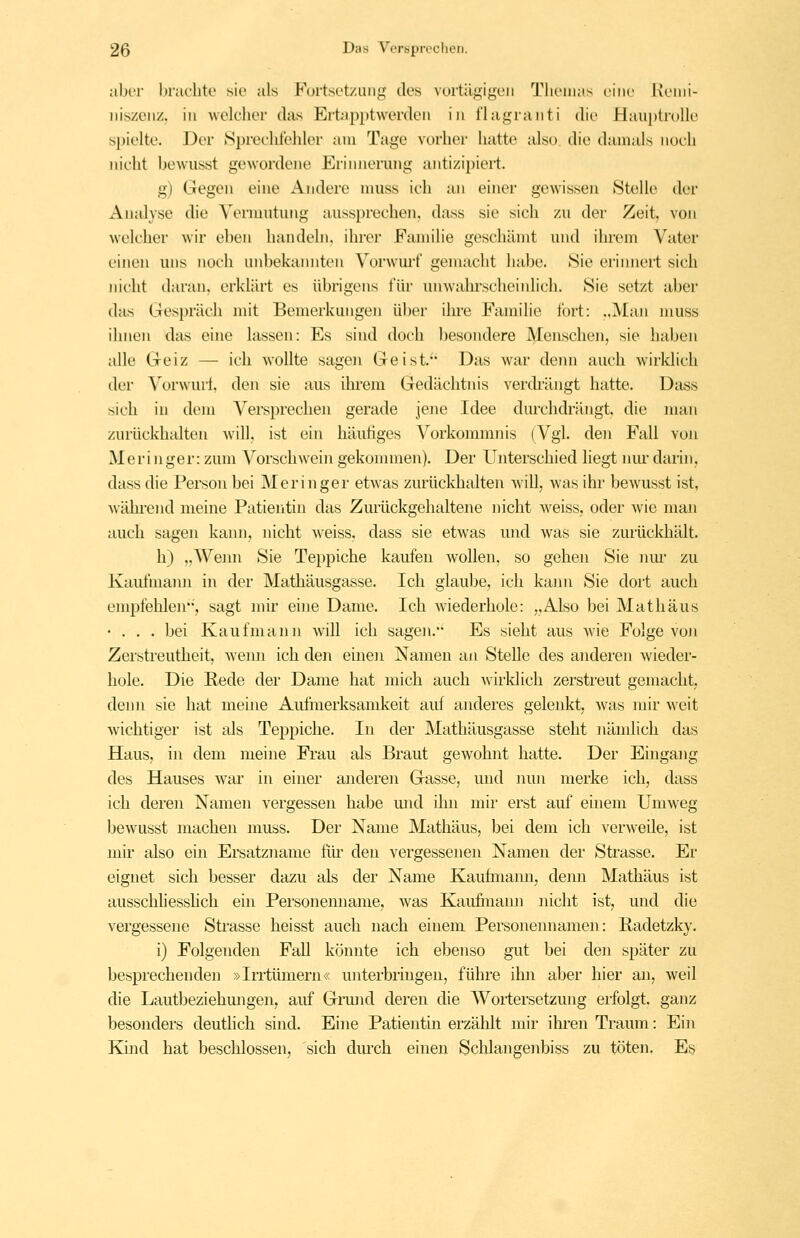 aber Ijraclite sie als Furtsetziiiig des vurtä<:;igeii Tlioiiuis v'uu: Rciiii- iiiszciiz. in welcher das Ertapptwerden in l'Iauranti die Hau})trolle spielte. J3er >Si)reeliteliler am Tage vorher hatte also die damals noch nicht bewiisst gewordene P^rinnerung antizipiert. g) Gegen eine Andere muss ich an einer gewissen »Stolle der Analyse die Vernmtung aussprechen, dass sie sich zu der Zeit, von welcher wir eben handeln, ihrer Familie geschämt und ihi'om Vater einen uns noch unbekannten Vorwm'f gemacht habe. Sie erinnert sich nicht daran, erklih't es übrigens für unwahrscheinlich. Sie setzt aber das Gespräch mit Bemerkungen über ihre Fann'lie fort: ..Man muss ihnen das eine lassen: Es sind doch besondere Menschen, sie haben alle Geiz — ich wollte sagen Geist.' Das war denn auch wirklich der Vorwui-f, den sie aus ihrem Gedächtnis verdrängt hatte. Dass sich in dem Versprechen gerade jene Idee durchdrängt, die man zurückhalten will, ist ein häutiges Vorkommiiis (Vgl. den Fall von Meri nger: zum Vorschwein gekonunen). Der Unterschied hegt nm* darin, dass die Person bei IMeringer etwas zurückhalten will, was ihr bewusst ist, wähi-end meine Patientin das Zurückgehaltene nicht weiss, oder wie man auch sagen kann, nicht weiss, dass sie etwas und was sie zurückhält. h) „Wemi Sie Teppiche kaufen wollen, so gehen Sie nm- zu Kaufmann in der Mathäusgasse. Ich glaube, ich kann Sie dort auch empfehlen, sagt mir eine Dame. Ich wiederhole: „Also bei Mathäus «... bei Kaufmann will ich sagen. Es sieht aus wie Folge voji Zerstreutheit, wenn ich den einen Namen an Stelle des anderen wieder- hole. Die Rede der Dame hat mich auch wirklich zerstreut gemacht, denn sie hat meine Aufmerksamkeit auf andei'es gelenkt, Avas mir weit wichtiger ist als Teppiche. In der Mathäusgasse steht nämlich das Haus, in dem meine Frau als Braut gewohnt hatte. Der Eingang des Hauses war in einer anderen Gasse, und nun merke ich, dass ich deren Namen vergessen habe mid ilm mh* erst auf einem Umweg bcAvusst machen muss. Dei' Name Mathäus, bei dem ich verweile, ist mir also ein Ersatzname flu- den vergessenen Namen der Strasse. Er eignet sich besser dazu als der Name Kauhiiann, demi Mathäus ist ausschliesshch em Personemiame, was Kaufinann nicht ist, und die vergessene Sti-asse heisst auch nach einem Personennamen: Radetzky. i) Folgenden Fall könnte ich ebenso gut bei den später zu besprechenden »Irrtümern« unterbringen, führe ihn aber hier an, weil die Lautbeziehmigen, auf Gnuid deren die Wortersetzung erfolgt, ganz besonders deutlich sind. Eine Patientin erzählt mir ihren Traum: Ein Kind hat beschlossen, sich dm'ch einen Schlangenbiss zu töten. Es
