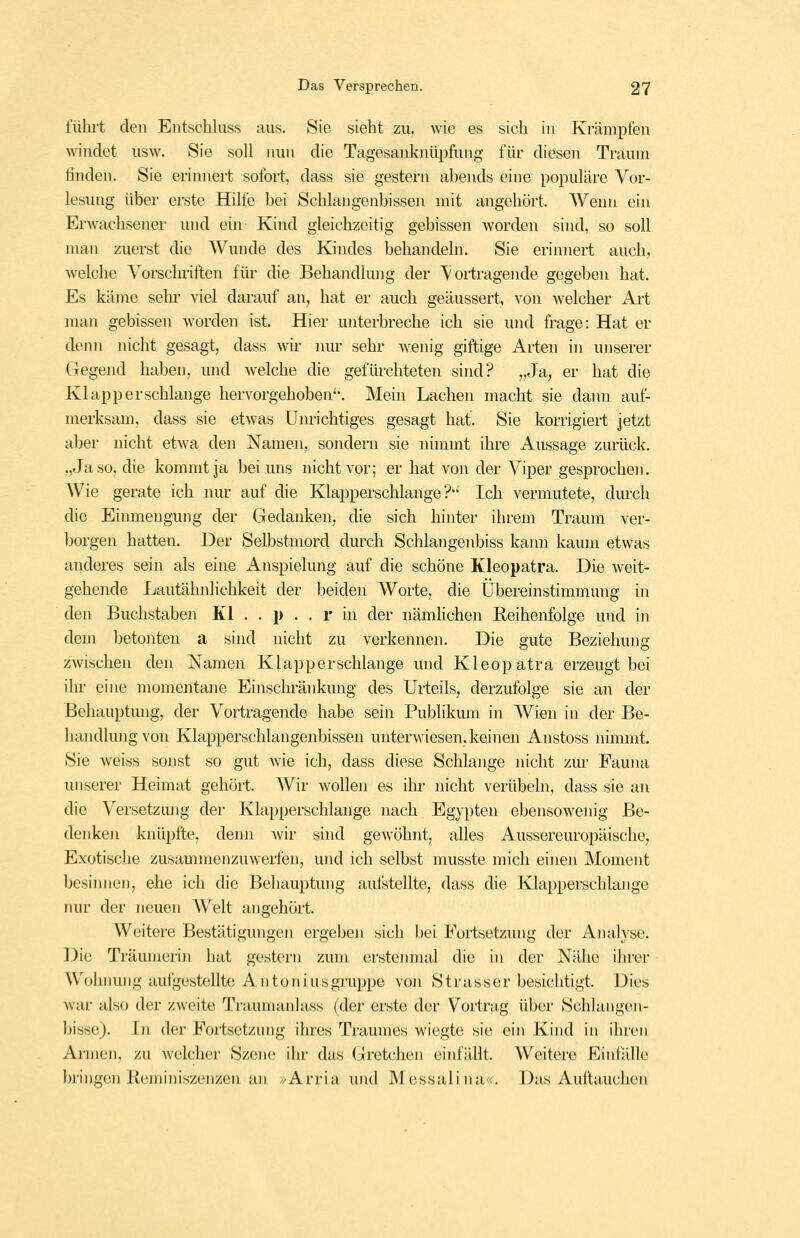 fühi't den Entschluss aus. Sie sieht zu. wie es sich in Krämpfen windet usw. Sie soll nun die Tagesanknüpfung für diesen Traum finden. Sie erinnert sofort, dass sie gestern abends eine populäre Vor- lesung über erste Hilfe bei Schlangenbissen mit angehört. Wenn ein Erwachsener und ein Kind gleichzeitig gebissen worden sind, so soll man zuei-st die AVunde des Kindes behandeln. Sie erinnert auch, welche Yoi-schriften füi- die Behandhuig der Vortragende gegeben hat. Es käme sehr viel darauf an, hat er auch geäussert, von welcher Art man gebissen worden ist. Hier unterbreche ich sie und frage: Hat er demi nicht gesagt, dass wir nur sehr wenig giftige Arten in unserer Gegend haben, und welche die gefiü'chteten sind? „Ja, er hat die Klapperschlange hervorgehoben''. Mein Lachen macht sie dann auf- merksam, dass sie etwas Unrichtiges gesagt hat. Sie korrigiert jetzt aber nicht etwa den Namen, sondern sie ninnnt ihre Aussage zurück. „Ja so, die kommt ja bei uns nicht vor; er hat von der Viper gesprochen. Wie gerate ich luu- auf die Klapperschlange?'' Ich vermutete, durch die Einmengung der Gedanken, die sich hinter ihrem Traum ver- borgen hatten. Der Selbstmord durch Schlangenbiss kaini kaum etwas anderes sein als eine Anspielung auf die schöne Kleopatra. Die Aveit- gehende Lautähnlichkeit der beiden Worte, die Übereinstimmung in den Buchstaben Kl . . p . . r in der nämhchen Reihenfolge und in dejn betonten a sind nicht zu verkennen. Die gute Beziehung zwischen den Namen Klapperschlange und Kleopatra erzeugt bei ihr eine momentane Einschränkung des Urteils,, derzufolge sie an der Behauptmig, der Vortragende habe sein Publikmn in Wien in der Be- handlung von Klapperschlangenbissen unterwiesen, keinen Anstoss nimmt. Sie weiss sonst so gut wie ich, dass diese Schlange nicht zm- Fauna unserer Heimat gehört. Wir wollen es ihi' nicht verübeln, dass sie an die Versetzmig der Klapperschlange nach Egypten ebensowenig Be- denken knüpfte, denn wir sind gewöhnt, alles Aussereuropäische, Exotische zusammenzuwerfen, und ich selbst musste mich einen Moment besimien, ehe ich die Behauptung autstellte, dass die Klapperschlange nur der neuen Welt angehört. Weitere Bestätigungen ergeben sich bei Fortsetzung der Analyse. Die Träumerin hat gestern zum erstenmal die in der Nähe ihrer Wohnung aufgestellte All ton ins gruppe von Strasser besichtigt. Dies war also der zweite Traumanlass (der erste der Vortrag über Schlangen- bisse). In der Fortsetzung ihres Traumes wiegte sie ein Kind in ihren Annen, zu welcher Szene ihr das Gretchen einfällt. Weitere Einfälle bringen Reminiszenzen an ^/Arria und Messali na«. Das Auftauchen