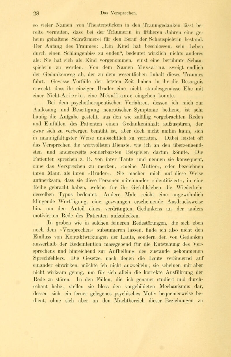 so vieler Namen von Tlioiitorstückeii in <Uii Trauni^vilankcn lüsst be- reits vcniiuten, dass bei der Träimicrin in iiiiheren Jahren eine ge- heim gehaltene Schwiirmerei iiir den Beruf der »Schauspielerin bestand. Der Anfang des Traumes: ,,Ein Kind hat beschlossen, sein Leben durch einen Schlangenbiss zu enden, bedeutet wirklich nichts anderes als: Sie hat sich als Kind vorgenommen, einst eine berühmte Schau- spielerin zu werden. Von dem Namen Messali na zweigt endlich der Gedankenweg ab, der zu dem wesentlichen Inhalt dieses Traumes führt. Gewisse Vorfälle der letzten Zeit haben in ihr die Besorgnis erweckt, dass ihr einziger Bruder eine nicht standesgemässe Ehe mit einer Nicht-Ar i eri n, eine Mesalliance eingehen köiuite. Bei dem })sychotherapeutischen Verfahren, dessen ich mich zur Autlösung und Beseitigung neurotischer Symptome bediene, ist sehr häutig die Aufgabe gestellt, aus den wie zufällig vorgebrachten Reden und Einfällen des Patienten einen Gedankeninhalt aufzuspüren, der zwar sich zu verbergen bemüht ist, aber doch nicht umhiji kaim, sich in mannigfaltigster Weise unabsichtlich zu veiTaten, Dabei leistet oft das Versprechen die wertvollsten Dienste, wie ich an den überzeugend- sten und andererseits sonderbarsten Beispielen dartun könnte. Die Patienten sprechen z. B. von ihrer Tante mid nennen sie konsequent, ohne das Versprechen zu merken, »meine Mutter«, oder bezeichnen ihren Mann als ihren »Bnider«. Sie machen mich auf diese AVeise aufinerksam. dass sie diese Personen miteinander »identifiziert«, in eine ßeihe gebracht haben, welche für ihr Gefühlsleben die Wiederkehr desselben Typus bedeutet. Andere Male reicht eine ungewcihnlich klingende Wortfügung, eine gezwungen erscheinende Ausdrucksweise hhi, mu den Anteil eines verdi'ängten Gedankens an der anders motivierten Rede des Patienten aufzudecken. In groben wie in solchen feineren Redestörungen, die sich eben noch dem »Versprechen« subsumieren lassen, finde ich also nicht den Einfluss von Kontaktwirkungen der Laute, sondern den von Gedanken ausserhalb der Redeintention massgebend für die Entstehung des Ver- sprechens und hinreichend zur Aufhellung des zustande gekommenen Sprechfehlers. Die Gesetze, nach denen die Laute verändernd auf einander einwirken, möchte ich nicht anzweifeln ; sie scheinen mir aber nicht wirksam genug, um für sich allein die korrekte Ausfülniing der Rede zu stören. In den Fällen, die ich genauer studiert und durch- schaut habe, stellen sie bloss den vorgebildeten Mechanismus dar, dessen sich ein. ferner gelegenes psychisches Motiv bequemer weise be- dient, ohne sich aber an den Machtbereich dieser Beziehungen zu