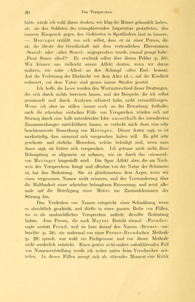 hätte, wüiclo ich wohl daran denken, wie klug die Römer gehandelt hahen. als sie den Soldaten des triumphierenden lmperatoi*s gestatteten, den inneren Einspruch gegen den Gefeierten in Spottliedern laut zu äussern. — ]\reringer erziUdt von sich seihst, dass er zu einer Person, die als die idteste der Gesellschaft mit dem vertraulichen Ehremiamen »Senexl« oder »altes Senexl« angesprochen wurde, einmal gesagt hal)e: ..Prost Senex altesl! Er ei-schrak seihst üher diesen Fehler (p. 50). Wir köinien uns vielleicht seinen Affekt deuten, wenn wir daran mahnen, wie nahe »Altesl« an den Schimpf »alter Esel« kommt. Aui' die Verletzung der Ehrfurcht vor dem Alter (d. i., auf die Kindheit reduzieii, vor dem Vater) siiul grosse innere Strafen gesetzt. Ich hofi'e. die Leser werden den Wertunterschied dieser Deutungen, die sich durch nichts beweisen lassen, und der Beispiele, die ich seihst gesammelt und durch Analysen erläutert habe, nicht vernachlässigen. Wenn ich aber im stillen inniier noch an der Erwartung festhalte, auch die scheinbar einfachen Fälle von Versprechen würden sich auf St()rung durch eine halb unterdiiickte Idee ausserhalb des intendierten Zusammenhanges zurückführen lassen, so verlockt mich dazu eine sehr ])eachtenswerte Bemerkung von Meringer. Dieser Autor sagt, es ist merkwürdig, dass niemand sich versprochen haben will. Es gibt sehr gescheute und elii'liche Menschen, welche beleidigt sind, wenn man ihnen sagt, sie hätten sich versprochen. Ich getraue mich nicht, diese Behauptung so allgemein zu nehmen, wie sie durch das »niemand« von Meringer hingestellt wird. Die Spur Affekt aber, die am Nach- weis des Versprechens hängt und offenbar von der Natur des Schämeus ist, hat ihre Bedeutung. Sie ist gleichzusetzen dem Ai'ger, ^vemi wir einen vergessenen Namen nicht erinnern, und der Verwunderung über die Haltbarkeit einer schembar belanglosen Erinnermig, und weist alle- male auf die Beteiligung eines Motivs am Zustandekommen der Störung hin. Das Verdrehen von Namen entspricht einer Schmähung, wenn es absichtlich geschieht, und dürfte in einer ganzen Reihe von Fällen, wo es als unabsichtliches Versprechen auftritt, dieselbe Bedeutung haben. Jene Person, die nach Mayers Bericht eimnal »Freuder« sagte anstatt Freud, weil sie kurz daranf den Namen »Breuer« vor- brachte fp. 38), ein andermal von einer Freuer-Breudschen Methode (p. 28) sprach, war wohl ein Fachgenosse und von dieser Methode nicht sonderlich entzückt. Einen gewiss nicht anders aufzuklärenden Fall von Namensentstellung werde ich weiter unten beim Verschreiben mit- teilen. In diesen Fällen mengt sich als störendes Moment eine Kritik