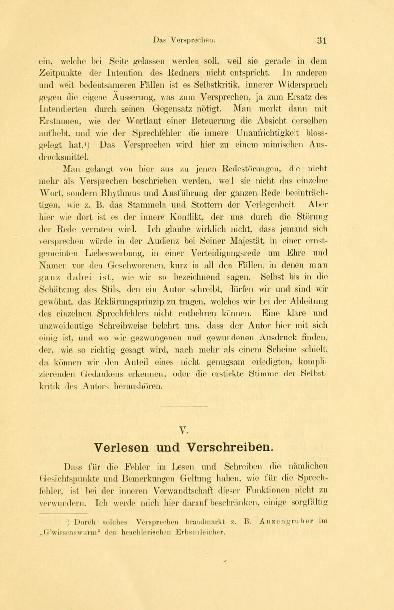 ein. welche liei Seite gelassen werden soll, weil sie gerade in dem Zeitpunkte der Intention des Redners nicht entspricht. In anderen und Aveit liedeutsameren Fällen ist es Selbstkritik, innerer Widersprach gegen die eigene Äusserung, was zum Versprechen, ja zum Ersatz des Intendierten durch seinen Gegensatz nötigt. Man merkt dann mit Erstaunen, wie der AVortlaut einer Beteuerung die Absicht derselben aufhebt, und wie der Sprechfehler die innere Unaufrichtigkeit bloss- gelegt hat.') Das Versprechen wird hier zu einem mimischen Aus- drucksmittel. Man gelangt von hier aus zu jenen Redestörungen, die nicht mehr als Versprechen beschrieben werden, weil sie nicht das einzelne Wort, sondern Rhythmus und Ausführung der ganzen Rede beeinträch- tigen, wie z. B. das Stammeln und Stottern der Verlegenheit. Aber hier wie dort ist es der innere Konflikt, der uns durch die Störung der Rede verraten wird. Ich glaube wirklich nicht, dass jemand sich versprechen würde in der Audienz bei Seiner Majestät, in einer ernst- gemeinten Liebeswerbung, in einer Verteidigungsrede um Ehre und Namen vor den Geschworenen, kurz in all den Fällen, in denen man ganz dabei ist, wie wir so bezeichnend sagen. Selbst bis in die Schätzung des Stils, den ein Autor schreibt, dürfen wir und sind wir gCAvöhnt. das Erklärungsprinzip zu tragen, welches wir bei der Ableitung des einzelnen Sprechfehlers nicht entbehren können. Eine klare und unzweideutige Schreibweise belehrt uns, dass der Autor hier mit sich einig ist, und wo wir gezwungenen und gewundenen Ausdruck finden, der, wie so richtig gesagt wird, nach mehr als einem Scheine schielt, da können wir den Anteil eines nicht genugsam erledigten, kompli- zierenden Gedankens erkennen. oder die erstickte Stimme der Selbst- kritik des Autors heraushöiren. V. Verlesen und Verschreiben. Dass für die Fohler im Lesen und Schreiben die nämlichen Gesichts])unkte nnd Bemerkungen Geltung haben, wie für die Si)rech- fehler, ist bei der inneren Verwandtschaft dieser Fuidctionen nicht zu verwundern. Teli weide niieli hier darauf beschi'änken. einige sorgfältig ') Durcli siilclics Vcr&prcclicii liramliiKirkt z. B. A iizoiio ru hör im ..riVifiscnswurm den hoiic.liloriscbcn Erliscliloiclior.