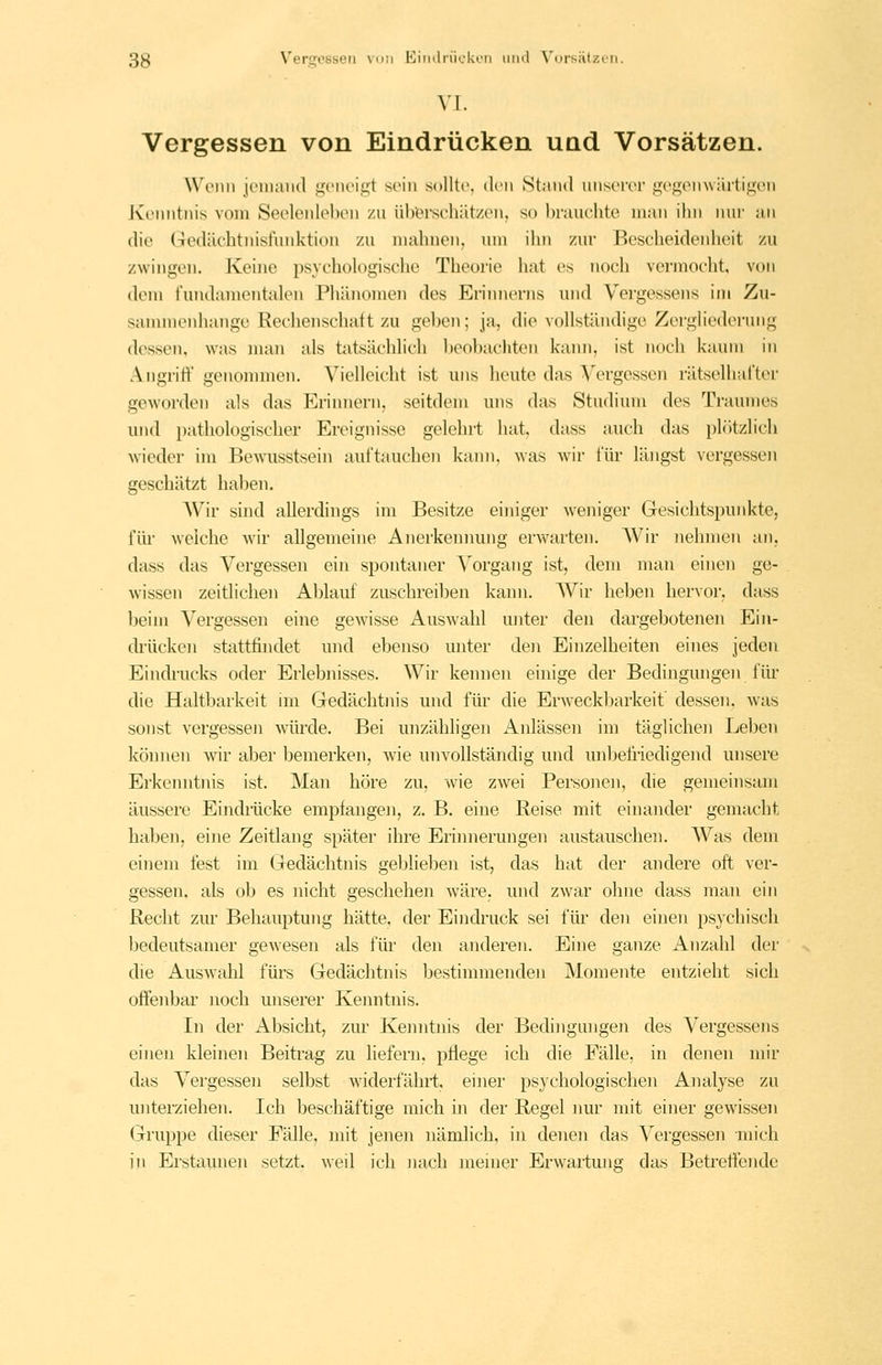 VI. Vergessen von Eindrücken und Vorsätzen. Wonii jt-iiiaiiil i;\'iK'igt sein solltt'. den Stand unserer gegenwilrtigun Jvenntnis vom Seolenloben zu übiBrschätzen, so brauchte man ihn nur an die Gedächtnisfunktion zu mahnen, um ihn zur Bescheidenheit zu zwingen. Keine psyehoh^gische Theorie hat es noch vermocht von dem fundamentalen Phänomen des Erinnerns und Vergessens im Zu- sammenhange Rechenschaft zu geben; ja, die vollständige Zergliederung dessen, was man als tatsächlich Ijeobacliten kann, ist noch kaum in Angrift' genommen. Vielleicht ist uns heute das Vergessen rätselhafter geworden als das Erinnern, seitdem uns das Studium des Traumes und pathologischer Ereignisse gelehrt hat, dass auch das plötzlich wieder im Bewusstsein auftauchen kann, was wii' für längst vergessen geschätzt haben. AVir sind allerdings im Besitze einiger weniger Gesichtspunkte, für weiche wir allgemeine Anerkennung erwarten. AVir nehmen an, dass das Vergessen ein spontaner Vorgang ist, dem man einen ge- wissen zeitlichen Ablauf zuschreiben kann. Wir lieben hervor, dass beim Vergessen eine gewisse Auswahl miter den dargebotenen Ein- drücken stattfindet und ebenso unter den Einzelheiten eines jeden Eindrucks oder Erlebnisses. Wir kennen einige der Bedingungen für die Haltbarkeit im Gedächtnis und für die Erweckbarkeit dessen, was sonst vergessen würde. Bei unzähligen Anlässen im täglichen Leben können wir aber bemerken, wie unvollständig und unljefriedigend unsere Erkenntnis ist. Man höre zu, wie zwei Personen, die gemeinsam äussere Eindiiicke empfangen, z. B. eine Reise mit einander gemacht haben, eine Zeitlang später ihre Erinnerungen austauschen. Was dem einem fest im Gedächtnis geljlieben ist, das hat der andere oft ver- gessen, als ob es nicht geschehen wäre, und zwar ohne dass man ein Recht zur Behauptung hätte, der Eindruck sei für den einen psychisch bedeutsamer gewesen als für den anderen. Eine ganze Anzahl der die Auswahl fürs Gedächtnis bestimmenden Momente entzieht sich offenbar noch unserer Kenntnis. In der Absicht, zur Kemitnis der Bedingungen des Vergessens einen kleinen Beitrag zu liefern, pflege ich die Fälle, in denen mir das Vergessen selbst widerfährt, einer psychologischen Analyse zu unterziehen. Ich beschäftige mich in der Regel nur mit einer gewissen Gruppe dieser Fälle, mit jenen nämlich, in denen das Vergessen mich in Erstaunen setzt, weil ich nach meuier Erwartung das Betreflende