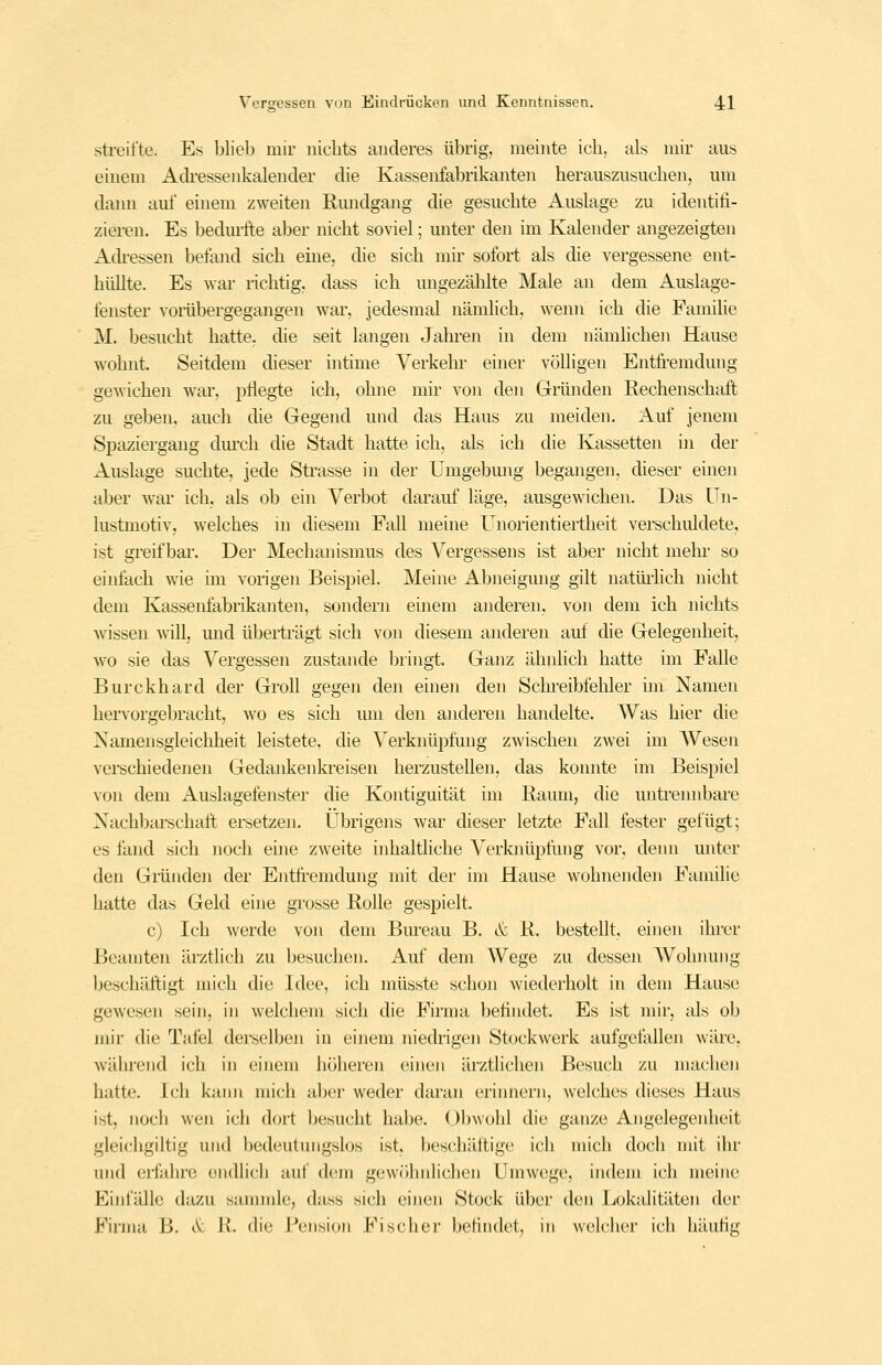 streifte. Es blieb mir nichts anderes übrig, meinte ich, als mir aus einem Adressenkalender die Kassenfabrikanten herauszusuchen, um dann auf einem zweiten Rundgang die gesuchte Auslage zu identifi- zieren. Es bedurfte aber nicht soviel; unter den im Kalender angezeigten Adi-essen befand sich eine, die sich mir sofort als die vergessene ent- hüllte. Es war richtig, dass ich ungezählte Male an dem Auslage- fenster voräbergegangen war, jedesmal nämlich, wenn ich die Familie M. besucht hatte, die seit langen Jahren in dem nämlichen Hause wohnt. Seitdem dieser intime Verkehr einer völligen Entft-emdung gewichen war, pflegte ich, ohne mir von den Gründen Rechenschaft zu geben, auch die Gegend und das Haus zu meiden, i^uf jenem Spaziergang dmxh die Stadt hatte ich, als ich die Kassetten in der Auslage suchte, jede Strasse in der Umgebung begangen, dieser einen aber war ich, als ob ein Verbot darauf läge, ausgewichen. Das Un- lustmotiv, welches in diesem Fall meine Unorientiertheit verschuldete, ist greifbar. Der Mechanismus des Vergessens ist aber nicht mein- so einfach wie im vorigen Beispiel. Meine Abneigmig gilt natüi-lich nicht dem Kassenfabrikanten, sondern einem anderen, von dem ich nichts wissen will, und überträgt sich von diesem anderen auf die Gelegenheit, wo sie das Vergessen zustande bringt. Ganz ähnlich hatte im Falle Burckhard der Groll gegen den einen den Schreibfeliler im Namen hervorgebracht, wo es sich um den anderen handelte. Was hier die Xamensgleichheit leistete, die Verknüpfung zwischen zwei im Wesen vei-schiedenen Gedankenkreisen herzustellen, das konnte im Beispiel von dem Auslagefenster die Kontiguität mi Raum, die untrennbare Xachbai-schatt ersetzen. Übrigens war dieser letzte Fall fester gefügt; es fand sich noch eine zweite inhaltliche Verknüpfung vor, denn unter den Gmnden der Entfi'emdung mit der im Hause wohnenden Familie hatte das Geld eine grosse Rolle gespielt. c) Ich werde von dem Bureau B. & R. bestellt, einen ihrer Beamten ärztlich zu besuchen. Auf dem Wege zu dessen AVohnung beschäftigt mich die Idee, ich müsste schon wiederholt in dem Hause gewesen sein, in welchem sich die Firma befindet. Es ist mir, als ob mir die Tafel derselben in einem niedrigen Stockwerk aufgefallen wäre, während ich in einem höheren einen ärztlichen Besuch zu machen hatte. Ich kann mich al)er weder daran erinnern, welches dieses Haus ist, noch wen ich dort l)esucht habe. Obwohl die ganze Angelegenheit gleichgiltig und bedeutiuigslos ist, beschäftige ich mich doch mit ihr und eifahre endlich auf dem gcwfihnlichcn Umwege, indem ich meine Einfälle dazu sammle, dass sich einen Stock über den Lokalitäten der Firma B. c\: R. die Beiision Fischer befindet, in weldier ich häufig