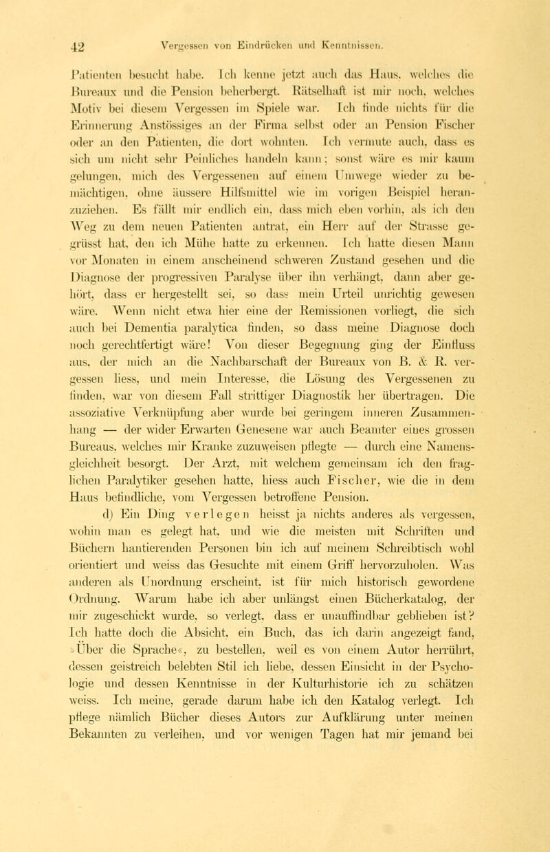 l'atioiiteii bcsiK-lit lial)o. Ich kemu' jot/.t aiirli das Haus, wt'lclios die Bureaux und die Pension beherbergt. KütseUuill ist mir noeh, welches Motiv bei diesem Vergessen im Spiele war. Ich linde nichts für die Erinnerung Anstössiges an der Firma selbst oder an Pension Fischer oder an den Patienten, die dort wohnten, fch vermute auch, dass es sich um nicht sehr Peinliches handeln kann ; sonst wäre es )nir kaum gelungen, mich des Vergessenen auf einem l'mwege wieder zu be- mächtigen, ohne äussere Hilfsmittel wie im vorigen Beisi)iel heran- zuziehen. Es fällt mir endlich ein. dass mich eben vorhin, als ich den Weg zu dem neuen Patienten antrat, ein Herr auf der Strasse ge- griisst hat. den icb Mühe hatte zu erkennen. Ich hatte diesen Mann vor Monaten in einem anscheinend schweren Zustand gesehen und die Diagnose der progressiven Paralyse über ihn verhängt, dann aber ge- hört, dass er hergestellt sei, so dass mein Uiteil unrichtig gewesen wäi'e. AVenn nicht etwa hier eine der Remissionen vorliegt, die sich auch bei Dementia paralytica finden, so dass meine Diagnose doch noch gerechtfertigt wäre! Von dieser Begegnung ging der Einfluss aus, der mich an die Nachbarschaft der BureaiLx von ß. & R. ver- gessen liess, und mein Interesse, die Lösung des Vergessenen zu linden, war von diesem Fall strittiger Diagnostik her übertragen. Die assoziative Verknüpfung aber wmxle bei geringem imieren Zusannnen- liang — der wider Erwarten Genesene war auch Beamter eines grossen Bureaus, welches mir Kranke zuzu^Yeisen pÜegte — durch eine Namens- gleichheit besorgt. Der Arzt, mit Avelchem gemeinsam ich den ü'ag- lichen Paralj'tiker gesehen hatte, hiess auch Pisclier, Avie die in dem Haus betindliche, vom Vergessen betroffene Pension. d) Ein Ding verlegen heisst ja nichts anderes als vergessen, wohin man es gelegt hat, mid wie die meisten mit Schriften und Büchern hantierenden Personen Ijin ich auf meinem Schreibtisch wohl orientiert und weiss das Gesuchte mit einem Griff hervorzuholen. Was anderen als Unordiumg erscheint, ist für mich historisch gewordene <.)rdnung. AVarum habe ich aber unlängst einen Bücherkatalog, der nn'r zugeschickt wurde, so verlegt, dass er unauffindbar geblieben ist? Ich hatte doch die Absicht, ein Buch, das ich darin angezeigt fand, »Über die Sprache«, zu bestellen, weil es von einem Autor herrührt, dessen geistreich belebten Stil ich liebe, dessen Einsicht in der Psycho- logie und dessen Kenntnisse in der Kultmliistorie ich zu schätzen weiss. Ich meine, gerade danun habe ich den Katalog verlegt. Ich ptlege nämlich Bücher dieses Autors zur Aufklärung unter meinen Bekannten zu verleihen, und vor wenigen Tagen hat mir jemand bei
