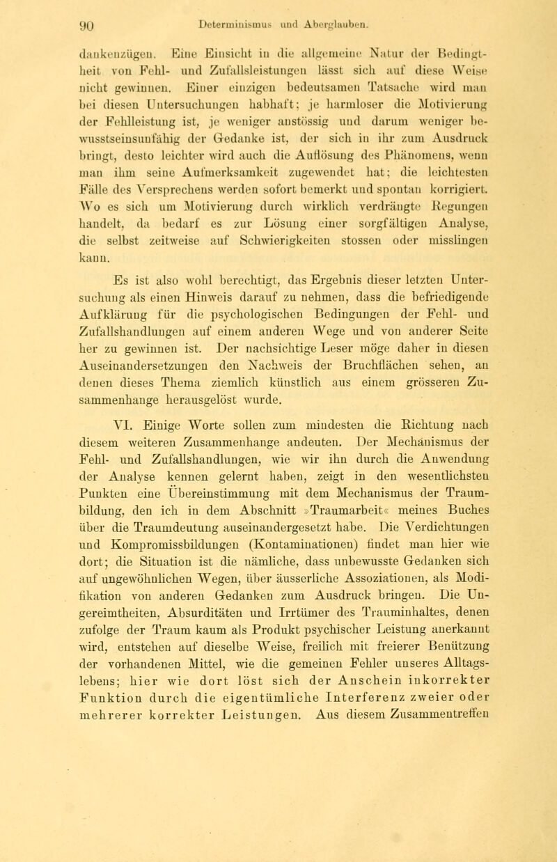 daukeuzügeii. Eine Einsicht in die alljj:emeine Natur der Bedingt- heit von Fehl- und Zufallsleistuugen lässt sich aut' diese Weise nicht gewinnen. Einer einzigen bedeutsamen Tatsache wird mau bei diesen Untersuchungen habhaft; je harmloser die Motivierung der Fcihlleistung ist, je weniger anst(issig und darum weniger be- wusstseiusuulähig der Gedanke ist, der sich in ihr zum Ausdruck bringt, desto leichter wird auch die Auflösung des Phänomens, wenn man ihm seine Aufmerksamkeit zugewendet hat; die leichtesten Fälle des Versprechens werden sofort bemerkt und spontan korrigiert. Wo es sich um Motivierung durch wirklich verdrängte Regungen handelt, da bedarf es zur Lösung einer sorgfältigen Analyse, die selbst zeitweise auf Schwierigkeiten stossen oder misslingen kann. Es ist also wohl berechtigt, das Ergebnis dieser letzten Unter- suchung als einen Hinweis darauf zu nehmen, dass die befriedigende Aufklärung für die psychologischen Bedingungen der Fehl- und Zufallshandluugeu auf einem anderen Wege und von anderer Seite her zu gewinnen ist. Der nachsichtige Leser möge daher in diesen Auseinandersetzungen den Nachweis der BruchÜächen sehen, an denen dieses Thema ziemlich küusthch aus einem grösseren Zu- sammenhange herausgelöst wurde. VI. Einige Worte sollen zum mindesten die Richtung nach diesem weiteren Zusammenhange andeuten. Der Mechanismus der Fehl- und Zufallshandlungen, wie wir ihn durch die Anwendung der Analyse kennen gelernt haben, zeigt in den wesentlichsten Punkten eine Übereinstimmung mit dem Mechanismus der Traum- bilduug, den ich in dem Abschnitt »Traumarbeit« meines Buches über die Traumdeutung auseinandergesetzt habe. Die Verdichtungen imd Kompromissbildungen (Kontaminationen) findet man hier wie dort; die Situation ist die nämliche, dass unbewusste Gedanken sich auf ungewöhnüchen Wegen, über äusserliche Assoziationen, als Modi- fikation von anderen Gedanken zum Ausdruck bringen. Die Un- gereimtheiten, Absurditäten und Irrtümer des Trauminhaltes, denen zufolge der Traum kaum als Produkt psychischer Leistung anerkannt wird, entstehen auf dieselbe Weise, freilich mit freierer Benützung der vorhandenen Mittel, wie die gemeinen Fehler unseres Alltags- lebens; hier wie dort löst sich der Anschein inkorrekter Funktion durch die eigentümliche Interferenz zweier oder mehrerer korrekter Leistungen. Aus diesem Zusammentreffen