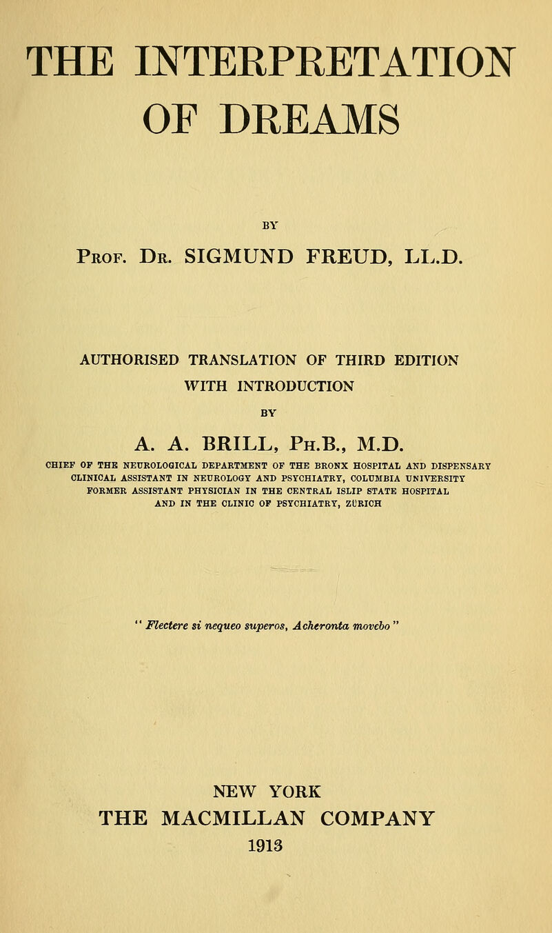THE INTERPRETATION OF DREAMS BY Prof. Dr. SIGMUND FREUD, LL.D. AUTHORISED TRANSLATION OF THIRD EDITION WITH INTRODUCTION BY A. A. BRILL, Ph.B., M.D. CHIEF OP THE NEUROLOGICAL DEPARTMENT OF THE BRONX HOSPITAL AND DISPENSARY CLINICAL ASSISTANT IN NEUROLOGY AND PSYCHIATRY, COLUMBIA UNIVERSITY FORMER ASSISTANT PHYSICIAN IN THE CENTRAL ISLIP STATE HOSPITAL AND IN THE CLINIC OF PSYCHIATRY, ZÜRICH  Flectere si nequeo superos, Acheronta movcbo  NEW YORK THE MACMILLAN COMPANY 1913