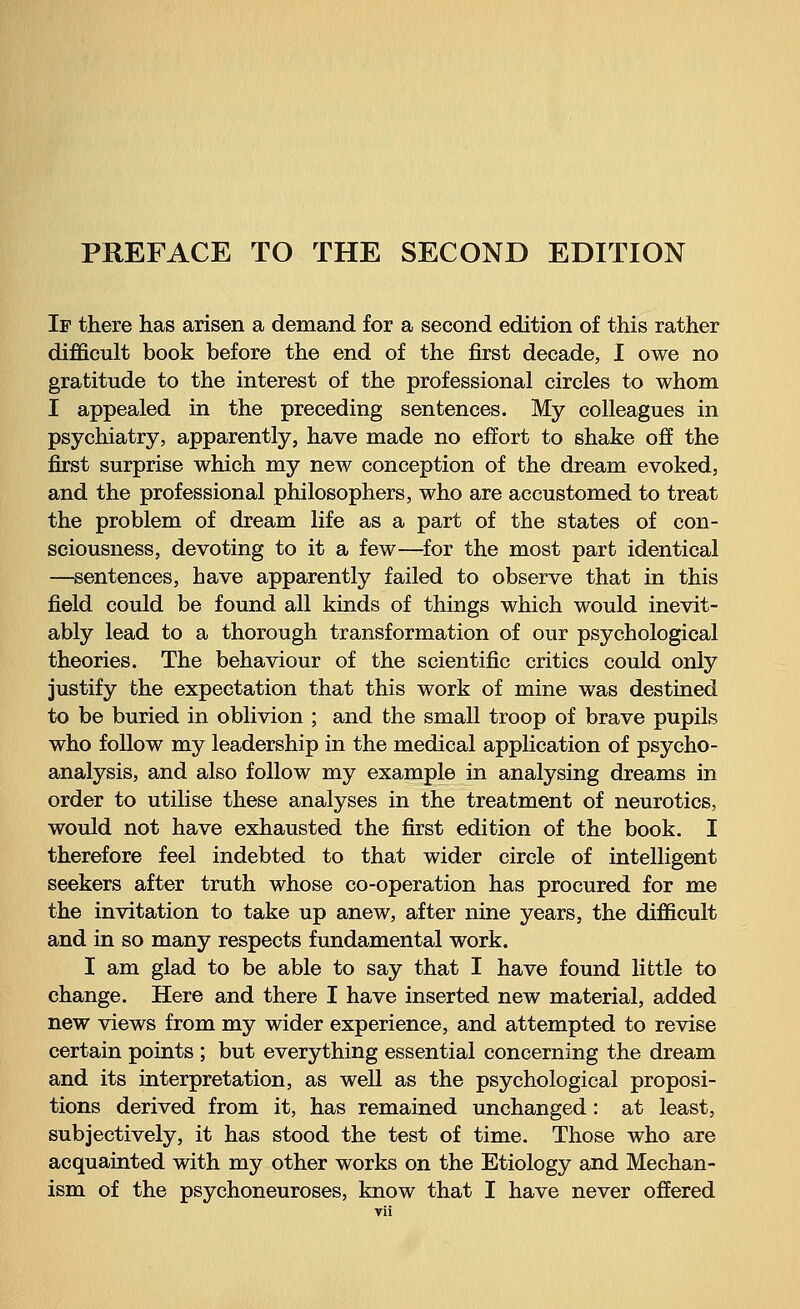 If there has arisen a demand for a second edition of this rather difficult book before the end of the first decade, I owe no gratitude to the interest of the professional circles to whom I appealed in the preceding sentences. My colleagues in psychiatry, apparently, have made no effort to shake off the first surprise which my new conception of the dream evoked, and the professional philosophers, who are accustomed to treat the problem of dream life as a part of the states of con- sciousness, devoting to it a few—for the most part identical —sentences, have apparently failed to observe that in this field could be found all kinds of things which would inevit- ably lead to a thorough transformation of our psychological theories. The behaviour of the scientific critics could only justify the expectation that this work of mine was destined to be buried in oblivion ; and the small troop of brave pupils who follow my leadership in the medical application of psycho- analysis, and also follow my example in analysing dreams in order to utilise these analyses in the treatment of neurotics, would not have exhausted the first edition of the book. I therefore feel indebted to that wider circle of intelligent seekers after truth whose co-operation has procured for me the invitation to take up anew, after nine years, the difficult and in so many respects fundamental work. I am glad to be able to say that I have found little to change. Here and there I have inserted new material, added new views from my wider experience, and attempted to revise certain points ; but everything essential concerning the dream and its interpretation, as well as the psychological proposi- tions derived from it, has remained unchanged : at least, subjectively, it has stood the test of time. Those who are acquainted with my other works on the Etiology and Mechan- ism of the psychoneuroses, know that I have never offered