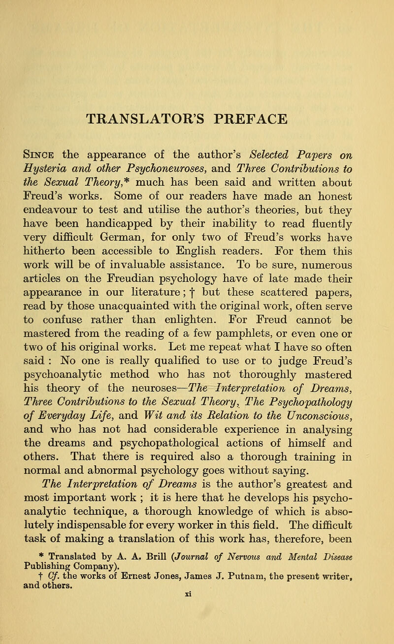 TRANSLATORS PREFACE Since the appearance of the author's Selected Papers on Hysteria and other Psychoneuroses, and Three Contributions to the Sexual Theory* much has been said and written about Freud's works. Some of our readers have made an honest endeavour to test and utilise the author's theories, but they have been handicapped by their inability to read fluently very difficult German, for only two of Freud's works have hitherto been accessible to English readers. For them this work will be of invaluable assistance. To be sure, numerous articles on the Freudian psychology have of late made their appearance in our literature; f but these scattered papers, read by those unacquainted with the original work, often serve to confuse rather than enlighten. For Freud cannot be mastered from the reading of a few pamphlets, or even one or two of his original works. Let me repeat what I have so often said : No one is really qualified to use or to judge Freud's psychoanalytic method who has not thoroughly mastered his theory of the neuroses—The Interpretation of Dreams, Three Contributions to the Sexual Theory, The Psychopathology of Everyday Life, and Wit and its Relation to the Unconscious, and who has not had considerable experience in analysing the dreams and psychopathological actions of himself and others. That there is required also a thorough training in normal and abnormal psychology goes without saying. The Interpretation of Dreams is the author's greatest and most important work ; it is here that he develops his psycho- analytic technique, a thorough knowledge of which is abso- lutely indispensable for every worker in this field. The difficult task of making a translation of this work has, therefore, been * Translated by A. A. Brill (Journal of Nervous and Mental Disease Publishing Company). f Cf. the works of Ernest Jones, James J. Putnam, the present writer, and others.