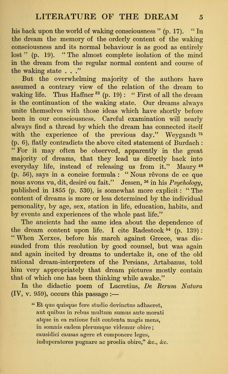 his back upon the world of waking consciousness  (p. 17). In the dream the memory of the orderly content of the waking consciousness and its normal behaviour is as good as entirely lost  (p. 19).  The almost complete isolation of the mind in the dream from the regular normal content and course of the waking state ... But the overwhelming majority of the authors have assumed a contrary view of the relation of the dream to waking life. Thus Haffner 32 (p. 19) :  First of all the dream is the continuation of the waking state. Our dreams always unite themselves with those ideas which have shortly before been in our consciousness. Careful examination will nearly always find a thread by which the dream has connected itself with the experience of the previous day. Weygandt75 (p. 6), flatly contradicts the above cited statement of Burdach :  For it may often be observed, apparently in the great majority of dreams, that they lead us directly back into everyday life, instead of releasing us from it. Maury48 (p. 56), says in a concise formula :  Nous revons de ce que nous avons vu, dit, desire ou fait. Jessen,36 in his Psychology, published in 1855 (p. 530), is somewhat more explicit:  The content of dreams is more or less determined by the individual personality, by age, sex, station in life, education, habits, and by events and experiences of the whole past life. The ancients had the same idea about the dependence of the dream content upon life. I cite Radestock54 (p. 139):  When Xerxes, before his march against Greece, was dis- suaded from this resolution by good counsel, but was again and again incited by dreams to undertake it, one of the old rational dream-interpreters of the Persians, Artabanus, told him very appropriately that dream pictures mostly contain that of which one has been thinking while awake. In the didactic poem of Lucretius, De Rerum Natura (IV, v. 959), occurs this passage :—  Et quo quisque fere studio devinctus adhaeret, aut quibus in rebus multum sumus ante morati atque in ea ratione fuit contenta magis mens, in somnis eadem plerumque videmur obire; causidici causas agere et componere leges, induperatores pugnare ac proelia obire, &c, &c.