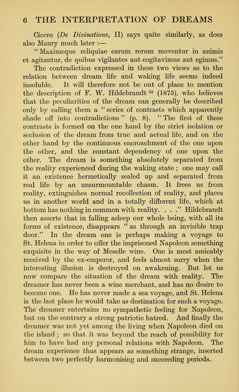 Cicero {De Divinatione, II) says quite similarly, as does also Maury much later :—  Maximeque reliquiae earum rerum moventur in animis et agitantur, de quibus vigilantes aut cogitavimus aut egimus. The contradiction expressed in these two views as to the relation between dream life and waking life seems indeed insoluble. It will therefore not be out of place to mention the description of F. W. Hildebrandt35 (1875), who believes that the peculiarities of the dream can generally be described only by calling them a  series of contrasts which apparently shade off into contradictions  (p. 8).  The first of these contrasts is formed on the one hand by the strict isolation or seclusion of the dream from true and actual life, and on the other hand by the continuous encroachment of the one upon the other, and the constant dependency of one upon the other. The dream is something absolutely separated from the reality experienced during the waking state ; one may call it an existence hermetically sealed up and separated from real life by an unsurmountable chasm. It frees us from reality, extinguishes normal recollection of reality, and places us in another world and in a totally different life, which at bottom has nothing in common with reality. . . . Hildebrandt then asserts that in falling asleep our whole being, with all its forms of existence, disappears  as through an invisible trap door. In the dream one is perhaps making a voyage to St. Helena in order to offer the imprisoned Napoleon something exquisite in the way of Moselle wine. One is most amicably received by the ex-emperor, and feels almost sorry when the interesting illusion is destroyed on awakening. But let us now compare the situation of the dream with reality. The dreamer has never been a wine merchant, and has no desire to become one. He has never made a sea voyage, and St. Helena is the last place he would take as destination for such a voyage. The dreamer entertains no sympathetic feeling for Napoleon, but on the contrary a strong patriotic hatred. And finally the dreamer was not yet among the living when Napoleon died on the island ; so that it was beyond the reach of possibility for him to have had any personal relations with Napoleon. The dream experience thus appears as something strange, inserted between two perfectly harmonising and succeeding periods.
